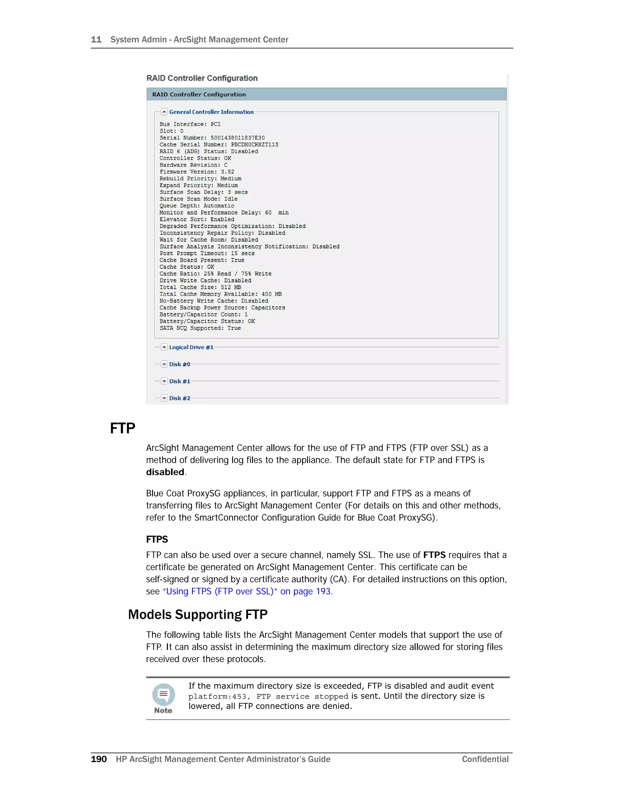11 System Admin - ArcSight Management Center
190 HP ArcSight Management Center Administrator’s Guide Confidential
FTP
ArcSight Management Center allows for the use of FTP and FTPS (FTP over SSL) as a
method of delivering log files to the appliance. The default state for FTP and FTPS is
disabled.
Blue Coat ProxySG appliances, in particular, support FTP and FTPS as a means of
transferring files to ArcSight Management Center (For details on this and other methods,
refer to the SmartConnector Configuration Guide for Blue Coat ProxySG).
FTPS
FTP can also be used over a secure channel, namely SSL. The use of FTPS requires that a
certificate be generated on ArcSight Management Center. This certificate can be
self-signed or signed by a certificate authority (CA). For detailed instructions on this option,
see “Using FTPS (FTP over SSL)” on page 193.
Models Supporting FTP
The following table lists the ArcSight Management Center models that support the use of
FTP. It can also assist in determining the maximum directory size allowed for storing files
received over these protocols.
If the maximum directory size is exceeded, FTP is disabled and audit event
platform:453, FTP service stopped is sent. Until the directory size is
lowered, all FTP connections are denied.
 