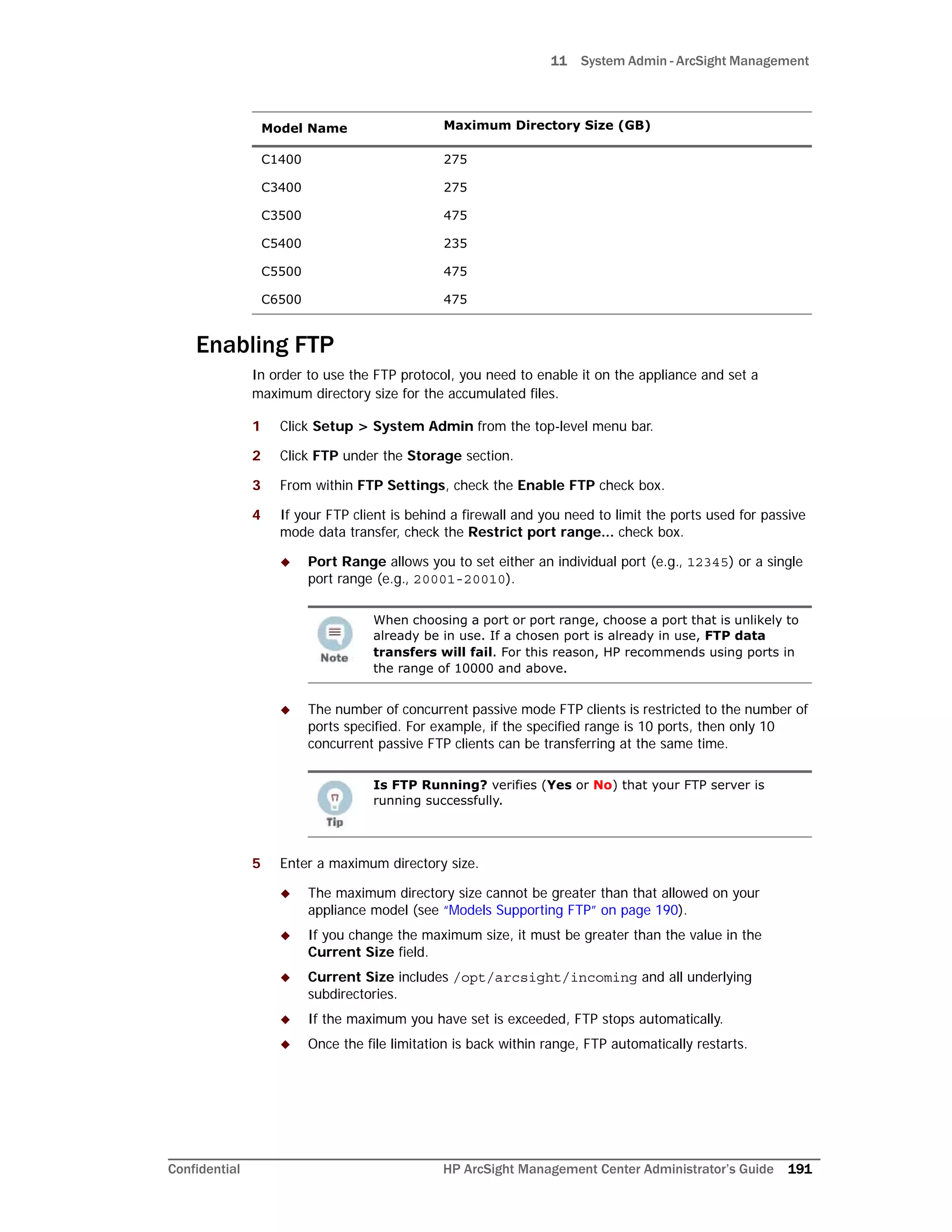 11 System Admin - ArcSight Management
Confidential HP ArcSight Management Center Administrator’s Guide 191
Enabling FTP
In order to use the FTP protocol, you need to enable it on the appliance and set a
maximum directory size for the accumulated files.
1 Click Setup > System Admin from the top-level menu bar.
2 Click FTP under the Storage section.
3 From within FTP Settings, check the Enable FTP check box.
4 If your FTP client is behind a firewall and you need to limit the ports used for passive
mode data transfer, check the Restrict port range... check box.
 Port Range allows you to set either an individual port (e.g., 12345) or a single
port range (e.g., 20001-20010).
 The number of concurrent passive mode FTP clients is restricted to the number of
ports specified. For example, if the specified range is 10 ports, then only 10
concurrent passive FTP clients can be transferring at the same time.
5 Enter a maximum directory size.
 The maximum directory size cannot be greater than that allowed on your
appliance model (see “Models Supporting FTP” on page 190).
 If you change the maximum size, it must be greater than the value in the
Current Size field.
 Current Size includes /opt/arcsight/incoming and all underlying
subdirectories.
 If the maximum you have set is exceeded, FTP stops automatically.
 Once the file limitation is back within range, FTP automatically restarts.
Model Name Maximum Directory Size (GB)
C1400 275
C3400 275
C3500 475
C5400 235
C5500 475
C6500 475
When choosing a port or port range, choose a port that is unlikely to
already be in use. If a chosen port is already in use, FTP data
transfers will fail. For this reason, HP recommends using ports in
the range of 10000 and above.
Is FTP Running? verifies (Yes or No) that your FTP server is
running successfully.
 
