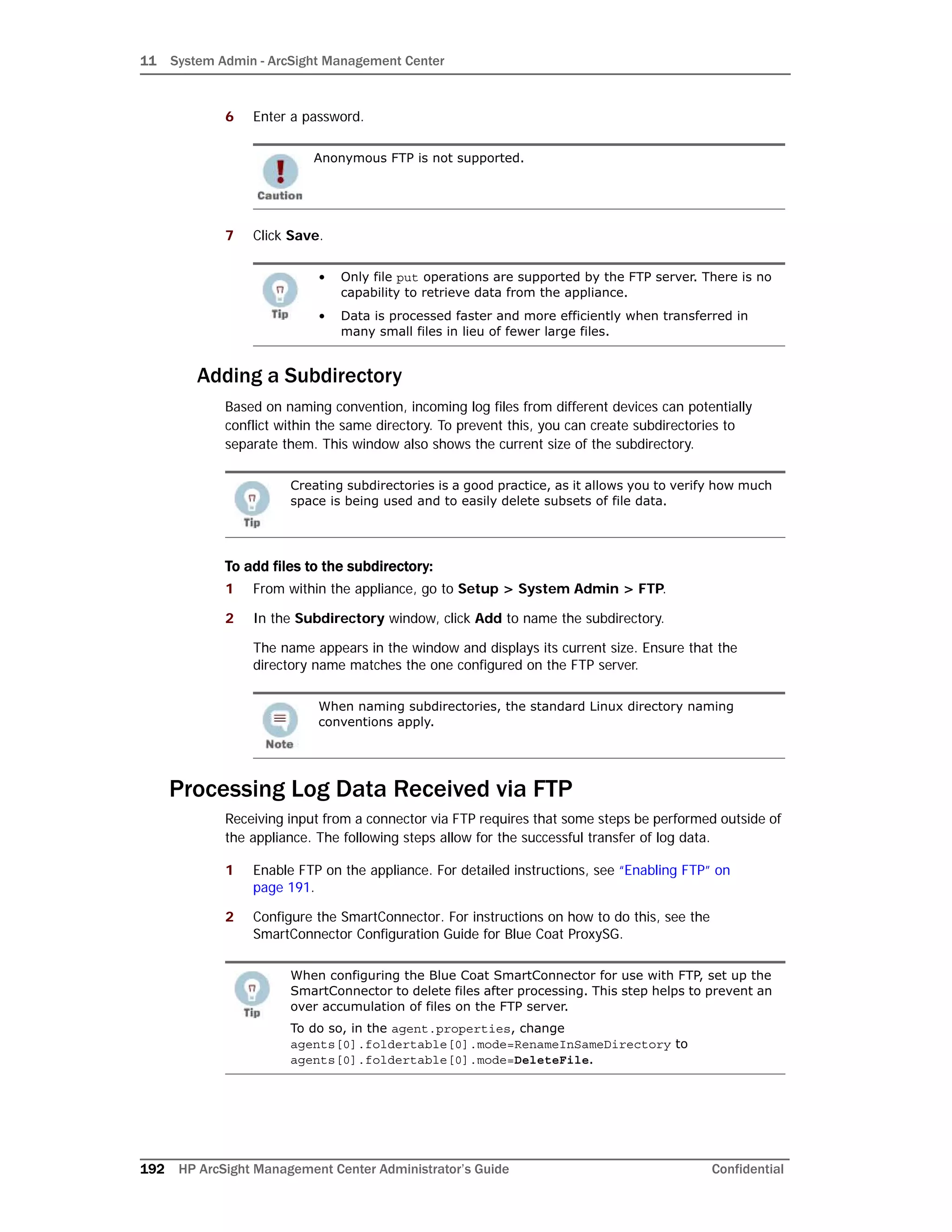 11 System Admin - ArcSight Management Center
192 HP ArcSight Management Center Administrator’s Guide Confidential
6 Enter a password.
7 Click Save.
Adding a Subdirectory
Based on naming convention, incoming log files from different devices can potentially
conflict within the same directory. To prevent this, you can create subdirectories to
separate them. This window also shows the current size of the subdirectory.
To add files to the subdirectory:
1 From within the appliance, go to Setup > System Admin > FTP.
2 In the Subdirectory window, click Add to name the subdirectory.
The name appears in the window and displays its current size. Ensure that the
directory name matches the one configured on the FTP server.
Processing Log Data Received via FTP
Receiving input from a connector via FTP requires that some steps be performed outside of
the appliance. The following steps allow for the successful transfer of log data.
1 Enable FTP on the appliance. For detailed instructions, see “Enabling FTP” on
page 191.
2 Configure the SmartConnector. For instructions on how to do this, see the
SmartConnector Configuration Guide for Blue Coat ProxySG.
Anonymous FTP is not supported.
• Only file put operations are supported by the FTP server. There is no
capability to retrieve data from the appliance.
• Data is processed faster and more efficiently when transferred in
many small files in lieu of fewer large files.
Creating subdirectories is a good practice, as it allows you to verify how much
space is being used and to easily delete subsets of file data.
When naming subdirectories, the standard Linux directory naming
conventions apply.
When configuring the Blue Coat SmartConnector for use with FTP, set up the
SmartConnector to delete files after processing. This step helps to prevent an
over accumulation of files on the FTP server.
To do so, in the agent.properties, change
agents[0].foldertable[0].mode=RenameInSameDirectory to
agents[0].foldertable[0].mode=DeleteFile.
 