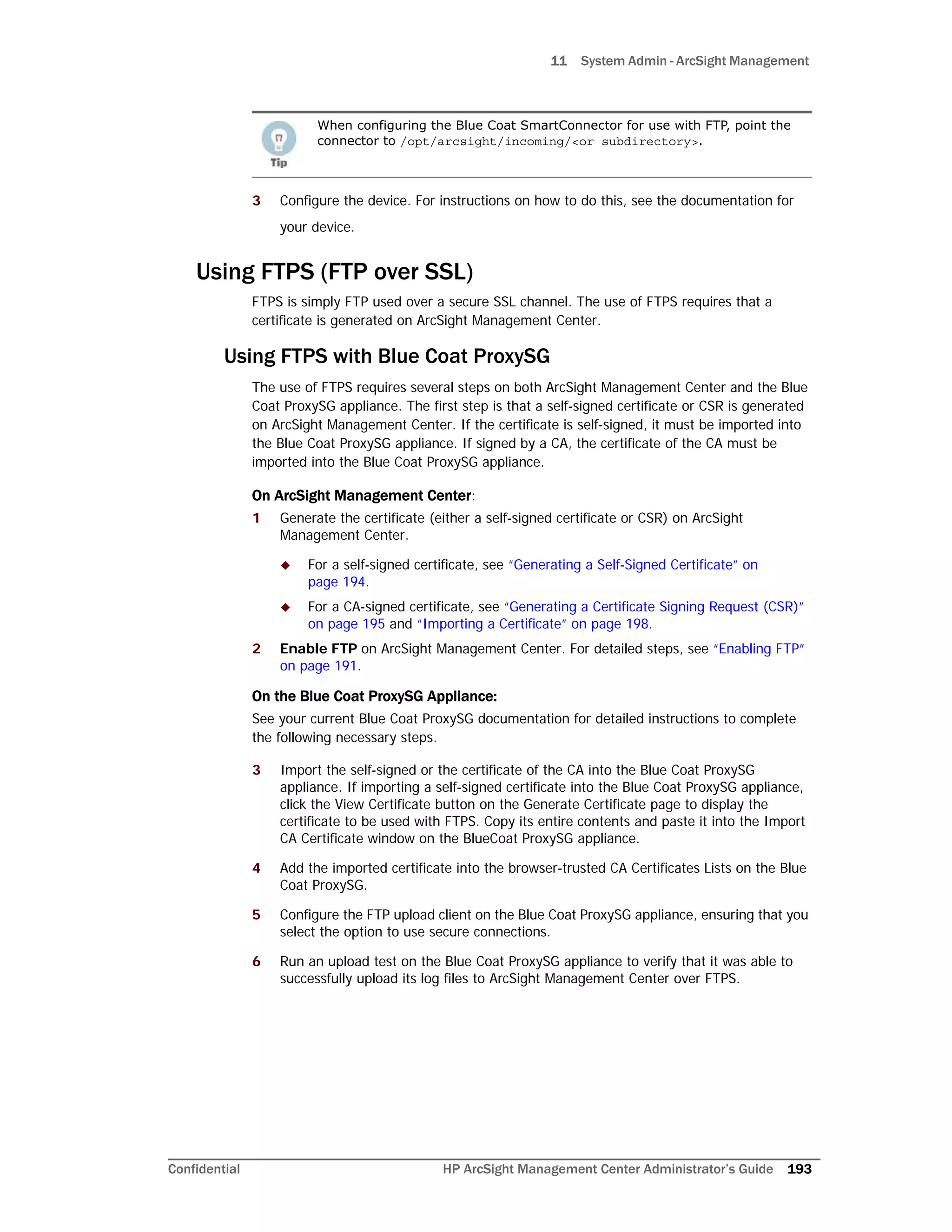 11 System Admin - ArcSight Management
Confidential HP ArcSight Management Center Administrator’s Guide 193
3 Configure the device. For instructions on how to do this, see the documentation for
your device.
Using FTPS (FTP over SSL)
FTPS is simply FTP used over a secure SSL channel. The use of FTPS requires that a
certificate is generated on ArcSight Management Center.
Using FTPS with Blue Coat ProxySG
The use of FTPS requires several steps on both ArcSight Management Center and the Blue
Coat ProxySG appliance. The first step is that a self-signed certificate or CSR is generated
on ArcSight Management Center. If the certificate is self-signed, it must be imported into
the Blue Coat ProxySG appliance. If signed by a CA, the certificate of the CA must be
imported into the Blue Coat ProxySG appliance.
On ArcSight Management Center:
1 Generate the certificate (either a self-signed certificate or CSR) on ArcSight
Management Center.
 For a self-signed certificate, see “Generating a Self-Signed Certificate” on
page 194.
 For a CA-signed certificate, see “Generating a Certificate Signing Request (CSR)”
on page 195 and “Importing a Certificate” on page 198.
2 Enable FTP on ArcSight Management Center. For detailed steps, see “Enabling FTP”
on page 191.
On the Blue Coat ProxySG Appliance:
See your current Blue Coat ProxySG documentation for detailed instructions to complete
the following necessary steps.
3 Import the self-signed or the certificate of the CA into the Blue Coat ProxySG
appliance. If importing a self-signed certificate into the Blue Coat ProxySG appliance,
click the View Certificate button on the Generate Certificate page to display the
certificate to be used with FTPS. Copy its entire contents and paste it into the Import
CA Certificate window on the BlueCoat ProxySG appliance.
4 Add the imported certificate into the browser-trusted CA Certificates Lists on the Blue
Coat ProxySG.
5 Configure the FTP upload client on the Blue Coat ProxySG appliance, ensuring that you
select the option to use secure connections.
6 Run an upload test on the Blue Coat ProxySG appliance to verify that it was able to
successfully upload its log files to ArcSight Management Center over FTPS.
When configuring the Blue Coat SmartConnector for use with FTP, point the
connector to /opt/arcsight/incoming/<or subdirectory>.
 