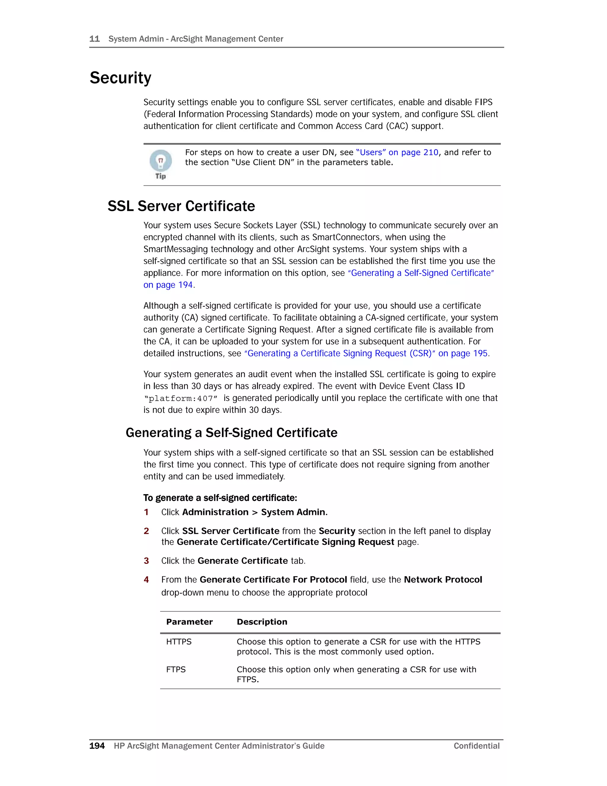 11 System Admin - ArcSight Management Center
194 HP ArcSight Management Center Administrator’s Guide Confidential
Security
Security settings enable you to configure SSL server certificates, enable and disable FIPS
(Federal Information Processing Standards) mode on your system, and configure SSL client
authentication for client certificate and Common Access Card (CAC) support.
SSL Server Certificate
Your system uses Secure Sockets Layer (SSL) technology to communicate securely over an
encrypted channel with its clients, such as SmartConnectors, when using the
SmartMessaging technology and other ArcSight systems. Your system ships with a
self-signed certificate so that an SSL session can be established the first time you use the
appliance. For more information on this option, see “Generating a Self-Signed Certificate”
on page 194.
Although a self-signed certificate is provided for your use, you should use a certificate
authority (CA) signed certificate. To facilitate obtaining a CA-signed certificate, your system
can generate a Certificate Signing Request. After a signed certificate file is available from
the CA, it can be uploaded to your system for use in a subsequent authentication. For
detailed instructions, see “Generating a Certificate Signing Request (CSR)” on page 195.
Your system generates an audit event when the installed SSL certificate is going to expire
in less than 30 days or has already expired. The event with Device Event Class ID
“platform:407” is generated periodically until you replace the certificate with one that
is not due to expire within 30 days.
Generating a Self-Signed Certificate
Your system ships with a self-signed certificate so that an SSL session can be established
the first time you connect. This type of certificate does not require signing from another
entity and can be used immediately.
To generate a self-signed certificate:
1 Click Administration > System Admin.
2 Click SSL Server Certificate from the Security section in the left panel to display
the Generate Certificate/Certificate Signing Request page.
3 Click the Generate Certificate tab.
4 From the Generate Certificate For Protocol field, use the Network Protocol
drop-down menu to choose the appropriate protocol
For steps on how to create a user DN, see “Users” on page 210, and refer to
the section “Use Client DN” in the parameters table.
Parameter Description
HTTPS Choose this option to generate a CSR for use with the HTTPS
protocol. This is the most commonly used option.
FTPS Choose this option only when generating a CSR for use with
FTPS.
 
