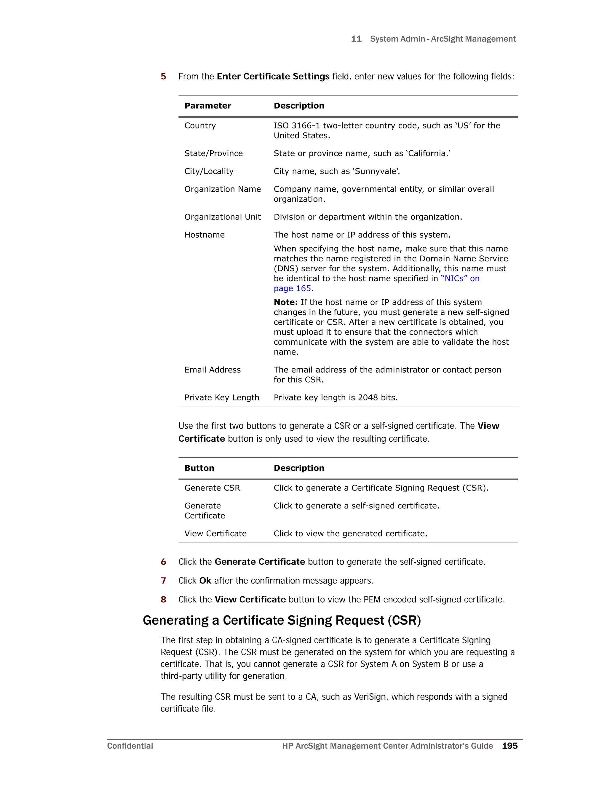 11 System Admin - ArcSight Management
Confidential HP ArcSight Management Center Administrator’s Guide 195
5 From the Enter Certificate Settings field, enter new values for the following fields:
Use the first two buttons to generate a CSR or a self-signed certificate. The View
Certificate button is only used to view the resulting certificate.
6 Click the Generate Certificate button to generate the self-signed certificate.
7 Click Ok after the confirmation message appears.
8 Click the View Certificate button to view the PEM encoded self-signed certificate.
Generating a Certificate Signing Request (CSR)
The first step in obtaining a CA-signed certificate is to generate a Certificate Signing
Request (CSR). The CSR must be generated on the system for which you are requesting a
certificate. That is, you cannot generate a CSR for System A on System B or use a
third-party utility for generation.
The resulting CSR must be sent to a CA, such as VeriSign, which responds with a signed
certificate file.
Parameter Description
Country ISO 3166-1 two-letter country code, such as ‘US’ for the
United States.
State/Province State or province name, such as ‘California.’
City/Locality City name, such as ‘Sunnyvale’.
Organization Name Company name, governmental entity, or similar overall
organization.
Organizational Unit Division or department within the organization.
Hostname The host name or IP address of this system.
When specifying the host name, make sure that this name
matches the name registered in the Domain Name Service
(DNS) server for the system. Additionally, this name must
be identical to the host name specified in “NICs” on
page 165.
Note: If the host name or IP address of this system
changes in the future, you must generate a new self-signed
certificate or CSR. After a new certificate is obtained, you
must upload it to ensure that the connectors which
communicate with the system are able to validate the host
name.
Email Address The email address of the administrator or contact person
for this CSR.
Private Key Length Private key length is 2048 bits.
Button Description
Generate CSR Click to generate a Certificate Signing Request (CSR).
Generate
Certificate
Click to generate a self-signed certificate.
View Certificate Click to view the generated certificate.
 