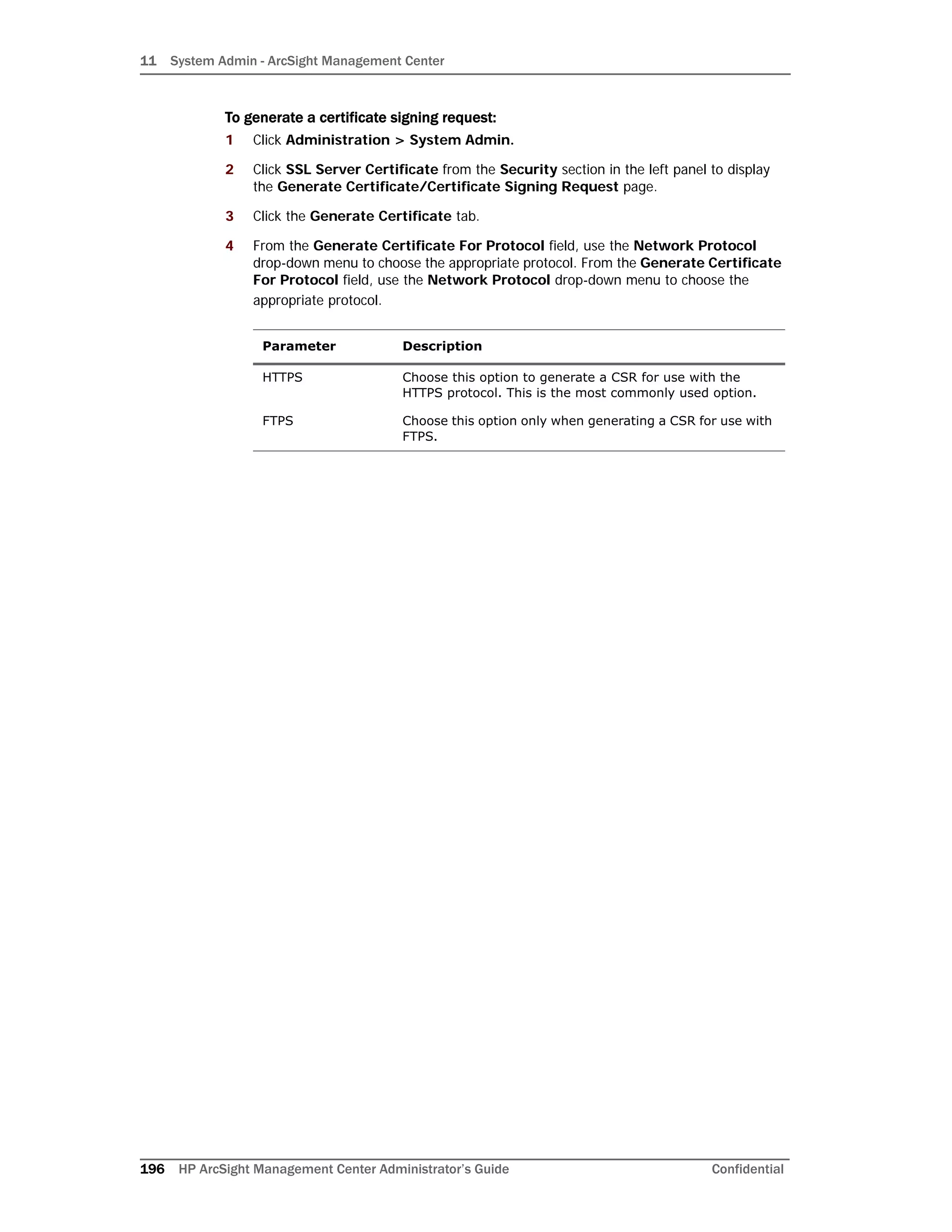 11 System Admin - ArcSight Management Center
196 HP ArcSight Management Center Administrator’s Guide Confidential
To generate a certificate signing request:
1 Click Administration > System Admin.
2 Click SSL Server Certificate from the Security section in the left panel to display
the Generate Certificate/Certificate Signing Request page.
3 Click the Generate Certificate tab.
4 From the Generate Certificate For Protocol field, use the Network Protocol
drop-down menu to choose the appropriate protocol. From the Generate Certificate
For Protocol field, use the Network Protocol drop-down menu to choose the
appropriate protocol.
Parameter Description
HTTPS Choose this option to generate a CSR for use with the
HTTPS protocol. This is the most commonly used option.
FTPS Choose this option only when generating a CSR for use with
FTPS.
 