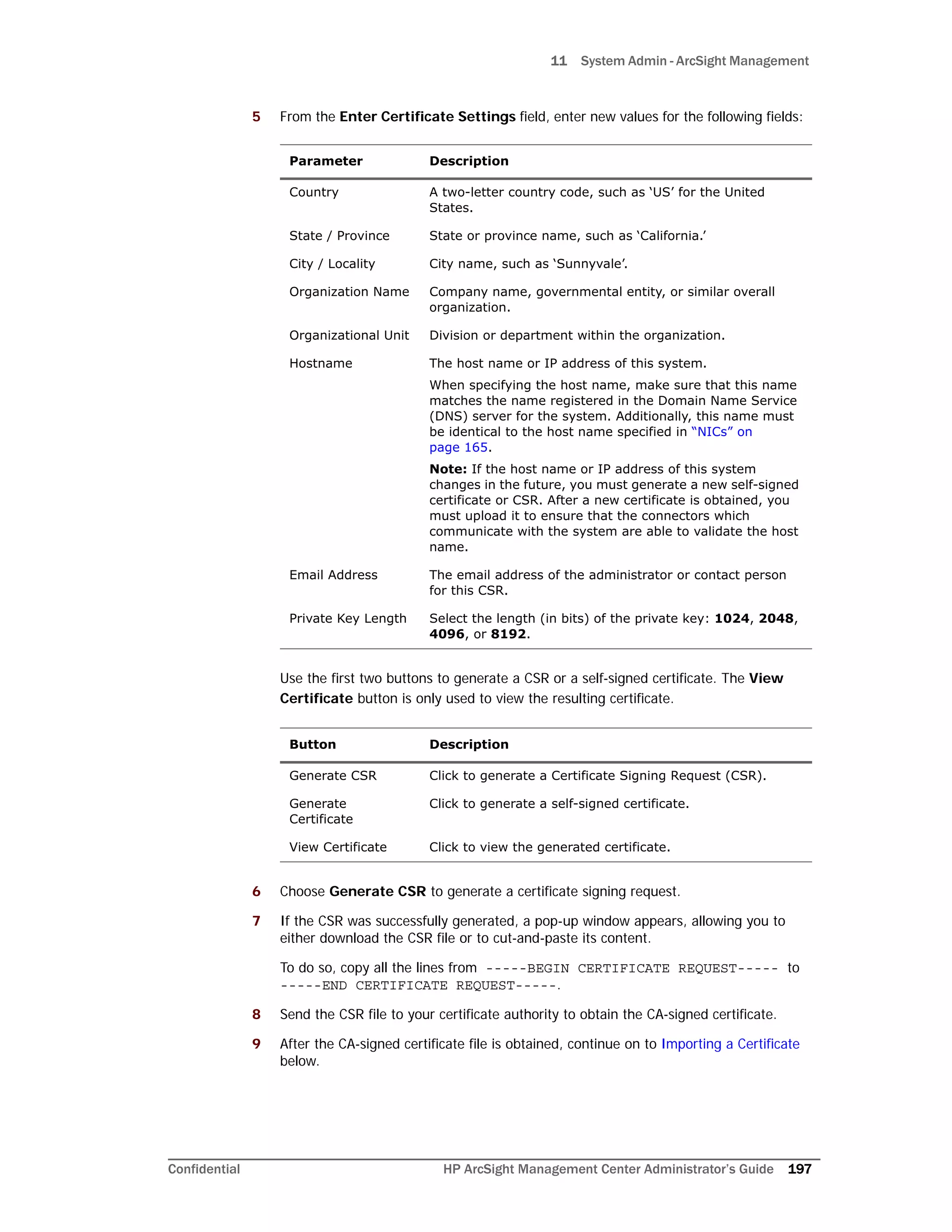 11 System Admin - ArcSight Management
Confidential HP ArcSight Management Center Administrator’s Guide 197
5 From the Enter Certificate Settings field, enter new values for the following fields:
Use the first two buttons to generate a CSR or a self-signed certificate. The View
Certificate button is only used to view the resulting certificate.
6 Choose Generate CSR to generate a certificate signing request.
7 If the CSR was successfully generated, a pop-up window appears, allowing you to
either download the CSR file or to cut-and-paste its content.
To do so, copy all the lines from -----BEGIN CERTIFICATE REQUEST----- to
-----END CERTIFICATE REQUEST-----.
8 Send the CSR file to your certificate authority to obtain the CA-signed certificate.
9 After the CA-signed certificate file is obtained, continue on to Importing a Certificate
below.
Parameter Description
Country A two-letter country code, such as ‘US’ for the United
States.
State / Province State or province name, such as ‘California.’
City / Locality City name, such as ‘Sunnyvale’.
Organization Name Company name, governmental entity, or similar overall
organization.
Organizational Unit Division or department within the organization.
Hostname The host name or IP address of this system.
When specifying the host name, make sure that this name
matches the name registered in the Domain Name Service
(DNS) server for the system. Additionally, this name must
be identical to the host name specified in “NICs” on
page 165.
Note: If the host name or IP address of this system
changes in the future, you must generate a new self-signed
certificate or CSR. After a new certificate is obtained, you
must upload it to ensure that the connectors which
communicate with the system are able to validate the host
name.
Email Address The email address of the administrator or contact person
for this CSR.
Private Key Length Select the length (in bits) of the private key: 1024, 2048,
4096, or 8192.
Button Description
Generate CSR Click to generate a Certificate Signing Request (CSR).
Generate
Certificate
Click to generate a self-signed certificate.
View Certificate Click to view the generated certificate.
 
