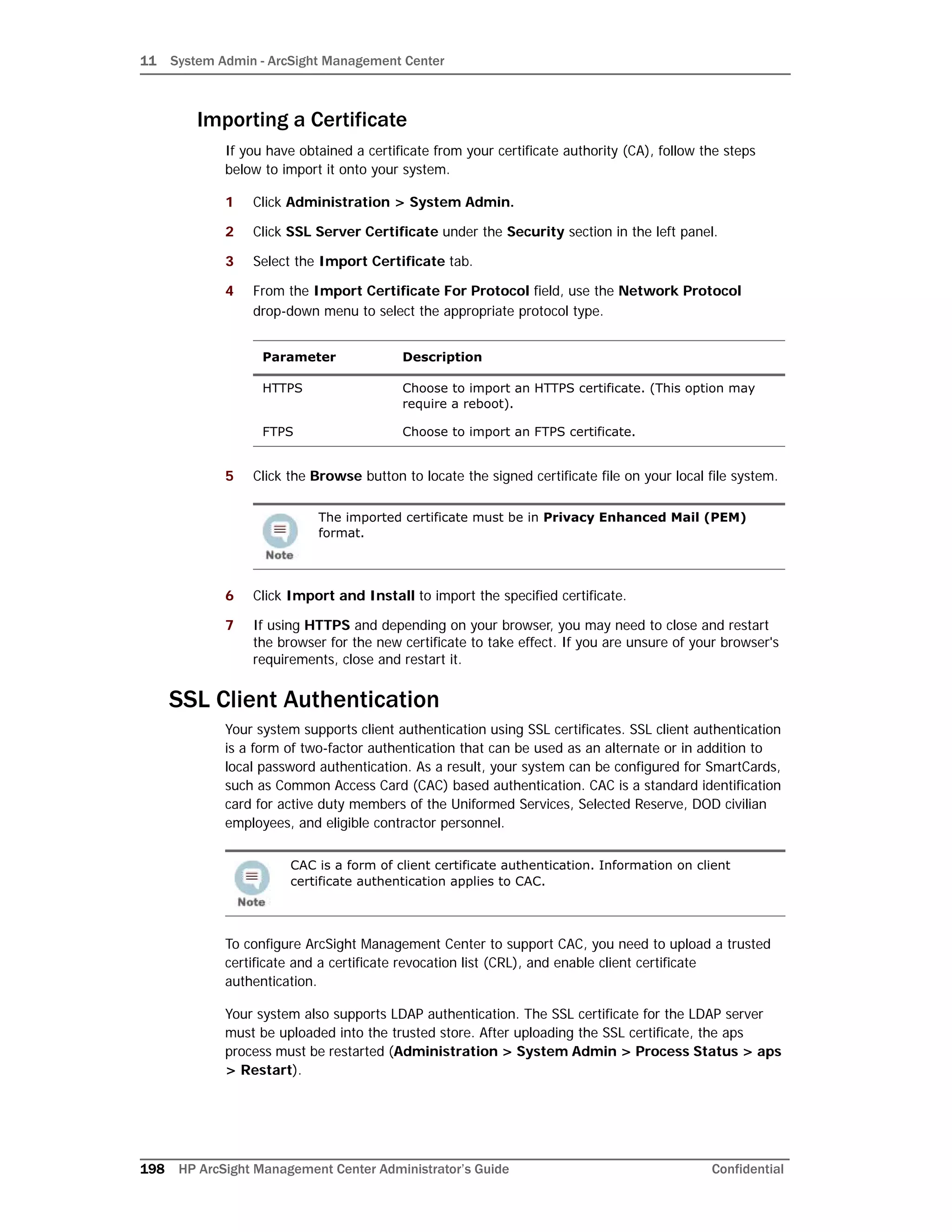 11 System Admin - ArcSight Management Center
198 HP ArcSight Management Center Administrator’s Guide Confidential
Importing a Certificate
If you have obtained a certificate from your certificate authority (CA), follow the steps
below to import it onto your system.
1 Click Administration > System Admin.
2 Click SSL Server Certificate under the Security section in the left panel.
3 Select the Import Certificate tab.
4 From the Import Certificate For Protocol field, use the Network Protocol
drop-down menu to select the appropriate protocol type.
5 Click the Browse button to locate the signed certificate file on your local file system.
6 Click Import and Install to import the specified certificate.
7 If using HTTPS and depending on your browser, you may need to close and restart
the browser for the new certificate to take effect. If you are unsure of your browser's
requirements, close and restart it.
SSL Client Authentication
Your system supports client authentication using SSL certificates. SSL client authentication
is a form of two-factor authentication that can be used as an alternate or in addition to
local password authentication. As a result, your system can be configured for SmartCards,
such as Common Access Card (CAC) based authentication. CAC is a standard identification
card for active duty members of the Uniformed Services, Selected Reserve, DOD civilian
employees, and eligible contractor personnel.
To configure ArcSight Management Center to support CAC, you need to upload a trusted
certificate and a certificate revocation list (CRL), and enable client certificate
authentication.
Your system also supports LDAP authentication. The SSL certificate for the LDAP server
must be uploaded into the trusted store. After uploading the SSL certificate, the aps
process must be restarted (Administration > System Admin > Process Status > aps
> Restart).
Parameter Description
HTTPS Choose to import an HTTPS certificate. (This option may
require a reboot).
FTPS Choose to import an FTPS certificate.
The imported certificate must be in Privacy Enhanced Mail (PEM)
format.
CAC is a form of client certificate authentication. Information on client
certificate authentication applies to CAC.
 