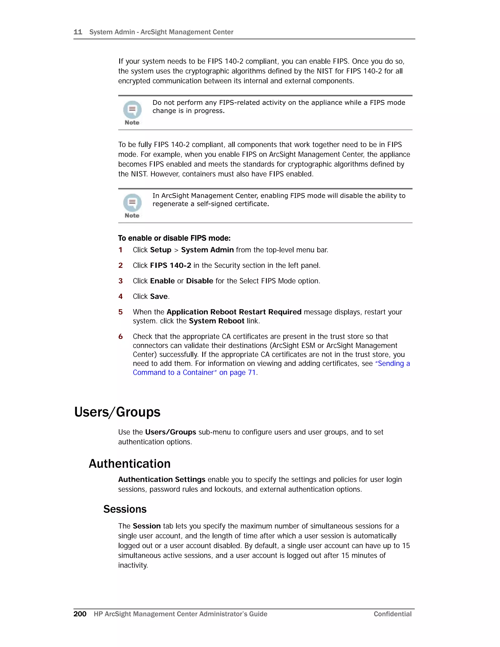 11 System Admin - ArcSight Management Center
200 HP ArcSight Management Center Administrator’s Guide Confidential
If your system needs to be FIPS 140-2 compliant, you can enable FIPS. Once you do so,
the system uses the cryptographic algorithms defined by the NIST for FIPS 140-2 for all
encrypted communication between its internal and external components.
To be fully FIPS 140-2 compliant, all components that work together need to be in FIPS
mode. For example, when you enable FIPS on ArcSight Management Center, the appliance
becomes FIPS enabled and meets the standards for cryptographic algorithms defined by
the NIST. However, containers must also have FIPS enabled.
To enable or disable FIPS mode:
1 Click Setup > System Admin from the top-level menu bar.
2 Click FIPS 140-2 in the Security section in the left panel.
3 Click Enable or Disable for the Select FIPS Mode option.
4 Click Save.
5 When the Application Reboot Restart Required message displays, restart your
system. click the System Reboot link.
6 Check that the appropriate CA certificates are present in the trust store so that
connectors can validate their destinations (ArcSight ESM or ArcSight Management
Center) successfully. If the appropriate CA certificates are not in the trust store, you
need to add them. For information on viewing and adding certificates, see “Sending a
Command to a Container” on page 71.
Users/Groups
Use the Users/Groups sub-menu to configure users and user groups, and to set
authentication options.
Authentication
Authentication Settings enable you to specify the settings and policies for user login
sessions, password rules and lockouts, and external authentication options.
Sessions
The Session tab lets you specify the maximum number of simultaneous sessions for a
single user account, and the length of time after which a user session is automatically
logged out or a user account disabled. By default, a single user account can have up to 15
simultaneous active sessions, and a user account is logged out after 15 minutes of
inactivity.
Do not perform any FIPS-related activity on the appliance while a FIPS mode
change is in progress.
In ArcSight Management Center, enabling FIPS mode will disable the ability to
regenerate a self-signed certificate.
 