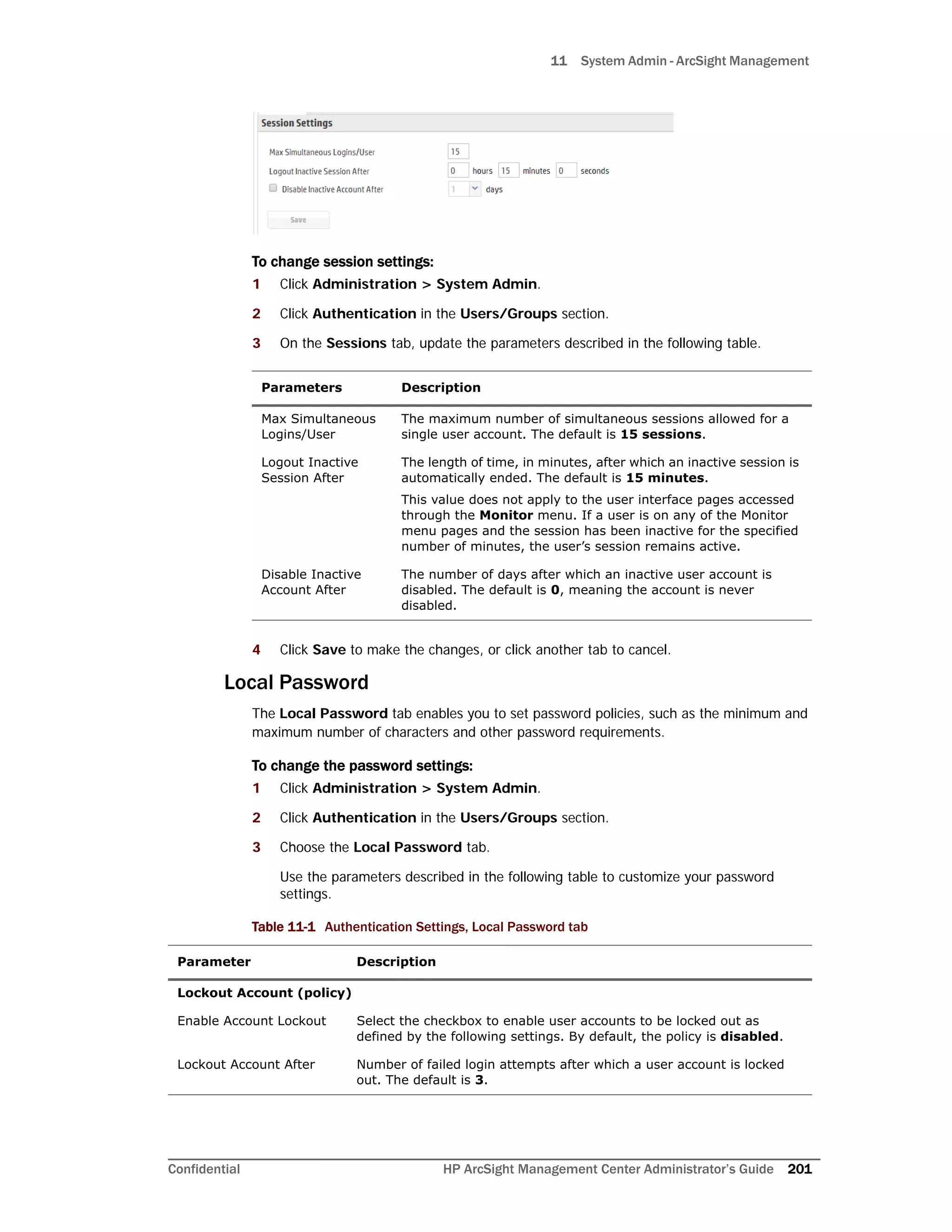 11 System Admin - ArcSight Management
Confidential HP ArcSight Management Center Administrator’s Guide 201
To change session settings:
1 Click Administration > System Admin.
2 Click Authentication in the Users/Groups section.
3 On the Sessions tab, update the parameters described in the following table.
4 Click Save to make the changes, or click another tab to cancel.
Local Password
The Local Password tab enables you to set password policies, such as the minimum and
maximum number of characters and other password requirements.
To change the password settings:
1 Click Administration > System Admin.
2 Click Authentication in the Users/Groups section.
3 Choose the Local Password tab.
Use the parameters described in the following table to customize your password
settings.
Parameters Description
Max Simultaneous
Logins/User
The maximum number of simultaneous sessions allowed for a
single user account. The default is 15 sessions.
Logout Inactive
Session After
The length of time, in minutes, after which an inactive session is
automatically ended. The default is 15 minutes.
This value does not apply to the user interface pages accessed
through the Monitor menu. If a user is on any of the Monitor
menu pages and the session has been inactive for the specified
number of minutes, the user’s session remains active.
Disable Inactive
Account After
The number of days after which an inactive user account is
disabled. The default is 0, meaning the account is never
disabled.
Table 11-1 Authentication Settings, Local Password tab
Parameter Description
Lockout Account (policy)
Enable Account Lockout Select the checkbox to enable user accounts to be locked out as
defined by the following settings. By default, the policy is disabled.
Lockout Account After Number of failed login attempts after which a user account is locked
out. The default is 3.
 