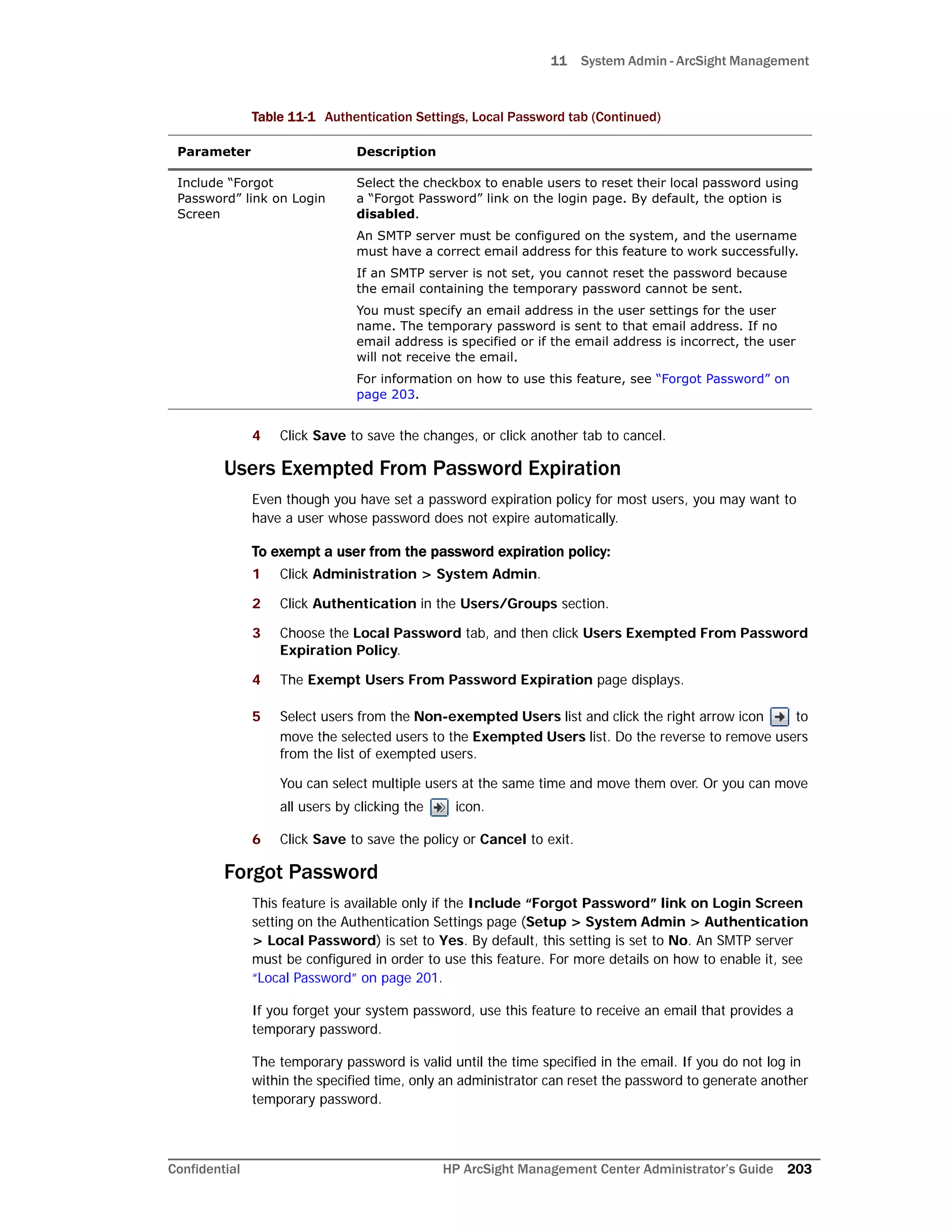11 System Admin - ArcSight Management
Confidential HP ArcSight Management Center Administrator’s Guide 203
4 Click Save to save the changes, or click another tab to cancel.
Users Exempted From Password Expiration
Even though you have set a password expiration policy for most users, you may want to
have a user whose password does not expire automatically.
To exempt a user from the password expiration policy:
1 Click Administration > System Admin.
2 Click Authentication in the Users/Groups section.
3 Choose the Local Password tab, and then click Users Exempted From Password
Expiration Policy.
4 The Exempt Users From Password Expiration page displays.
5 Select users from the Non-exempted Users list and click the right arrow icon to
move the selected users to the Exempted Users list. Do the reverse to remove users
from the list of exempted users.
You can select multiple users at the same time and move them over. Or you can move
all users by clicking the icon.
6 Click Save to save the policy or Cancel to exit.
Forgot Password
This feature is available only if the Include “Forgot Password” link on Login Screen
setting on the Authentication Settings page (Setup > System Admin > Authentication
> Local Password) is set to Yes. By default, this setting is set to No. An SMTP server
must be configured in order to use this feature. For more details on how to enable it, see
“Local Password” on page 201.
If you forget your system password, use this feature to receive an email that provides a
temporary password.
The temporary password is valid until the time specified in the email. If you do not log in
within the specified time, only an administrator can reset the password to generate another
temporary password.
Include “Forgot
Password” link on Login
Screen
Select the checkbox to enable users to reset their local password using
a “Forgot Password” link on the login page. By default, the option is
disabled.
An SMTP server must be configured on the system, and the username
must have a correct email address for this feature to work successfully.
If an SMTP server is not set, you cannot reset the password because
the email containing the temporary password cannot be sent.
You must specify an email address in the user settings for the user
name. The temporary password is sent to that email address. If no
email address is specified or if the email address is incorrect, the user
will not receive the email.
For information on how to use this feature, see “Forgot Password” on
page 203.
Table 11-1 Authentication Settings, Local Password tab (Continued)
Parameter Description
 