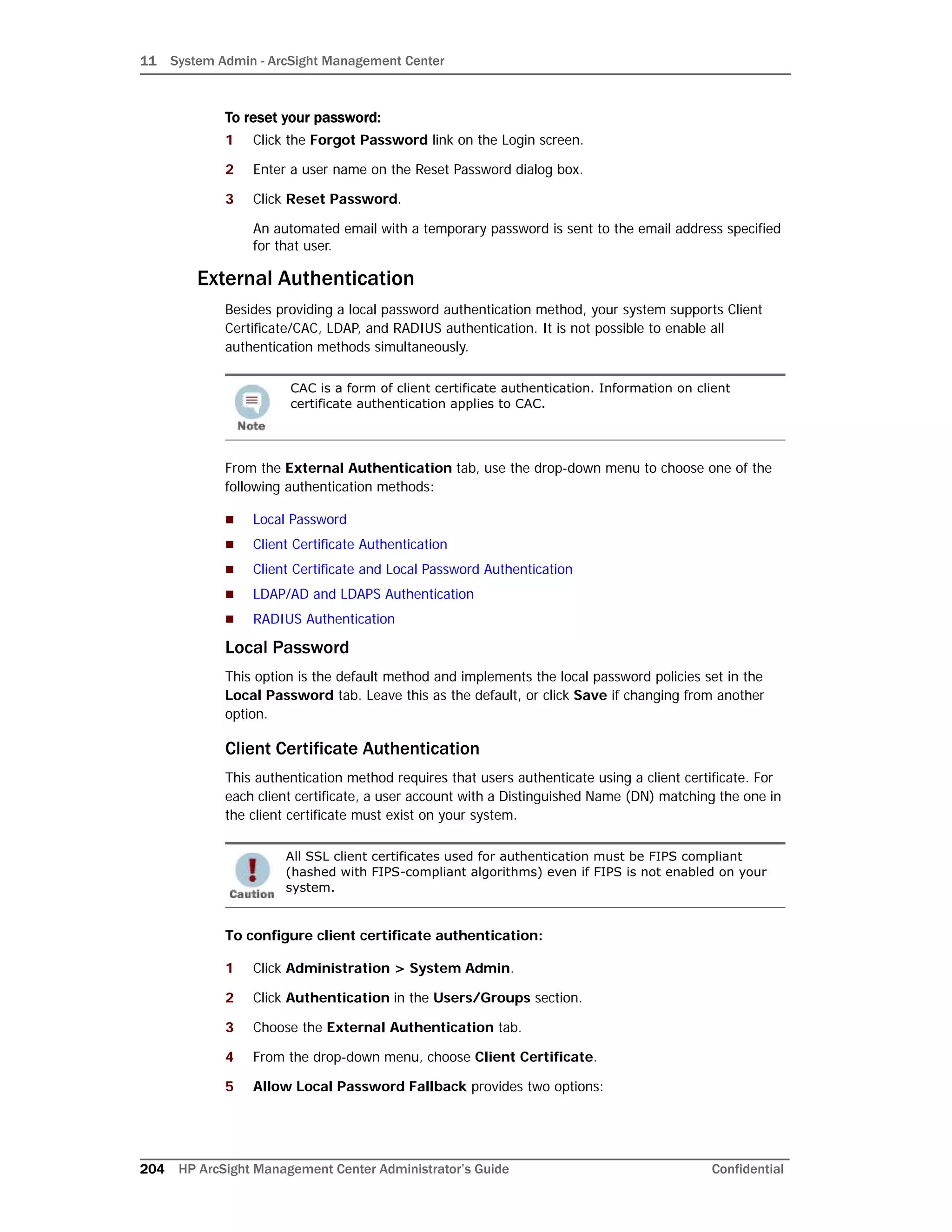 11 System Admin - ArcSight Management Center
204 HP ArcSight Management Center Administrator’s Guide Confidential
To reset your password:
1 Click the Forgot Password link on the Login screen.
2 Enter a user name on the Reset Password dialog box.
3 Click Reset Password.
An automated email with a temporary password is sent to the email address specified
for that user.
External Authentication
Besides providing a local password authentication method, your system supports Client
Certificate/CAC, LDAP, and RADIUS authentication. It is not possible to enable all
authentication methods simultaneously.
From the External Authentication tab, use the drop-down menu to choose one of the
following authentication methods:
 Local Password
 Client Certificate Authentication
 Client Certificate and Local Password Authentication
 LDAP/AD and LDAPS Authentication
 RADIUS Authentication
Local Password
This option is the default method and implements the local password policies set in the
Local Password tab. Leave this as the default, or click Save if changing from another
option.
Client Certificate Authentication
This authentication method requires that users authenticate using a client certificate. For
each client certificate, a user account with a Distinguished Name (DN) matching the one in
the client certificate must exist on your system.
To configure client certificate authentication:
1 Click Administration > System Admin.
2 Click Authentication in the Users/Groups section.
3 Choose the External Authentication tab.
4 From the drop-down menu, choose Client Certificate.
5 Allow Local Password Fallback provides two options:
CAC is a form of client certificate authentication. Information on client
certificate authentication applies to CAC.
All SSL client certificates used for authentication must be FIPS compliant
(hashed with FIPS-compliant algorithms) even if FIPS is not enabled on your
system.
 