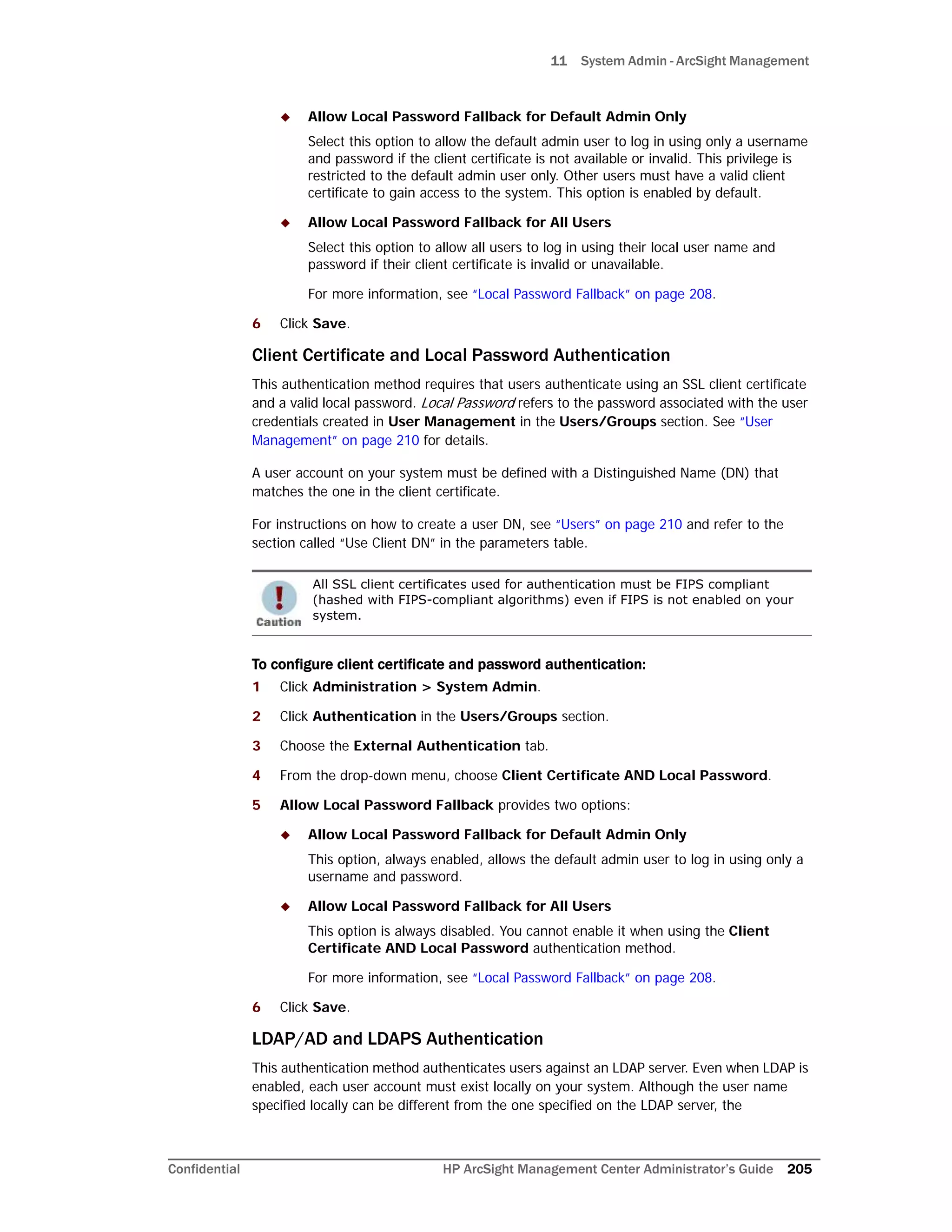 11 System Admin - ArcSight Management
Confidential HP ArcSight Management Center Administrator’s Guide 205
 Allow Local Password Fallback for Default Admin Only
Select this option to allow the default admin user to log in using only a username
and password if the client certificate is not available or invalid. This privilege is
restricted to the default admin user only. Other users must have a valid client
certificate to gain access to the system. This option is enabled by default.
 Allow Local Password Fallback for All Users
Select this option to allow all users to log in using their local user name and
password if their client certificate is invalid or unavailable.
For more information, see “Local Password Fallback” on page 208.
6 Click Save.
Client Certificate and Local Password Authentication
This authentication method requires that users authenticate using an SSL client certificate
and a valid local password. Local Password refers to the password associated with the user
credentials created in User Management in the Users/Groups section. See “User
Management” on page 210 for details.
A user account on your system must be defined with a Distinguished Name (DN) that
matches the one in the client certificate.
For instructions on how to create a user DN, see “Users” on page 210 and refer to the
section called “Use Client DN” in the parameters table.
To configure client certificate and password authentication:
1 Click Administration > System Admin.
2 Click Authentication in the Users/Groups section.
3 Choose the External Authentication tab.
4 From the drop-down menu, choose Client Certificate AND Local Password.
5 Allow Local Password Fallback provides two options:
 Allow Local Password Fallback for Default Admin Only
This option, always enabled, allows the default admin user to log in using only a
username and password.
 Allow Local Password Fallback for All Users
This option is always disabled. You cannot enable it when using the Client
Certificate AND Local Password authentication method.
For more information, see “Local Password Fallback” on page 208.
6 Click Save.
LDAP/AD and LDAPS Authentication
This authentication method authenticates users against an LDAP server. Even when LDAP is
enabled, each user account must exist locally on your system. Although the user name
specified locally can be different from the one specified on the LDAP server, the
All SSL client certificates used for authentication must be FIPS compliant
(hashed with FIPS-compliant algorithms) even if FIPS is not enabled on your
system.
 
