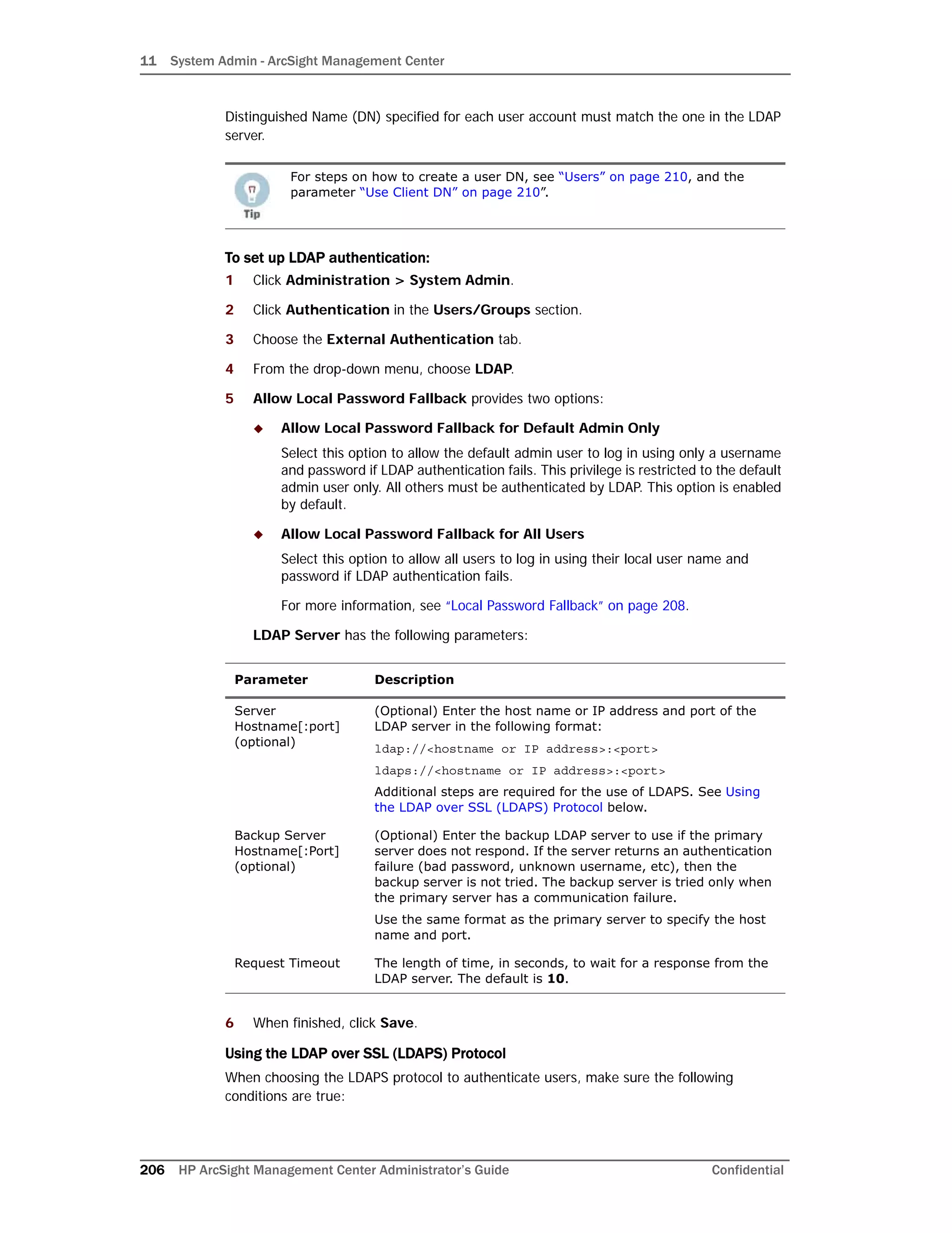 11 System Admin - ArcSight Management Center
206 HP ArcSight Management Center Administrator’s Guide Confidential
Distinguished Name (DN) specified for each user account must match the one in the LDAP
server.
To set up LDAP authentication:
1 Click Administration > System Admin.
2 Click Authentication in the Users/Groups section.
3 Choose the External Authentication tab.
4 From the drop-down menu, choose LDAP.
5 Allow Local Password Fallback provides two options:
 Allow Local Password Fallback for Default Admin Only
Select this option to allow the default admin user to log in using only a username
and password if LDAP authentication fails. This privilege is restricted to the default
admin user only. All others must be authenticated by LDAP. This option is enabled
by default.
 Allow Local Password Fallback for All Users
Select this option to allow all users to log in using their local user name and
password if LDAP authentication fails.
For more information, see “Local Password Fallback” on page 208.
LDAP Server has the following parameters:
6 When finished, click Save.
Using the LDAP over SSL (LDAPS) Protocol
When choosing the LDAPS protocol to authenticate users, make sure the following
conditions are true:
For steps on how to create a user DN, see “Users” on page 210, and the
parameter “Use Client DN” on page 210”.
Parameter Description
Server
Hostname[:port]
(optional)
(Optional) Enter the host name or IP address and port of the
LDAP server in the following format:
ldap://<hostname or IP address>:<port>
ldaps://<hostname or IP address>:<port>
Additional steps are required for the use of LDAPS. See Using
the LDAP over SSL (LDAPS) Protocol below.
Backup Server
Hostname[:Port]
(optional)
(Optional) Enter the backup LDAP server to use if the primary
server does not respond. If the server returns an authentication
failure (bad password, unknown username, etc), then the
backup server is not tried. The backup server is tried only when
the primary server has a communication failure.
Use the same format as the primary server to specify the host
name and port.
Request Timeout The length of time, in seconds, to wait for a response from the
LDAP server. The default is 10.
 