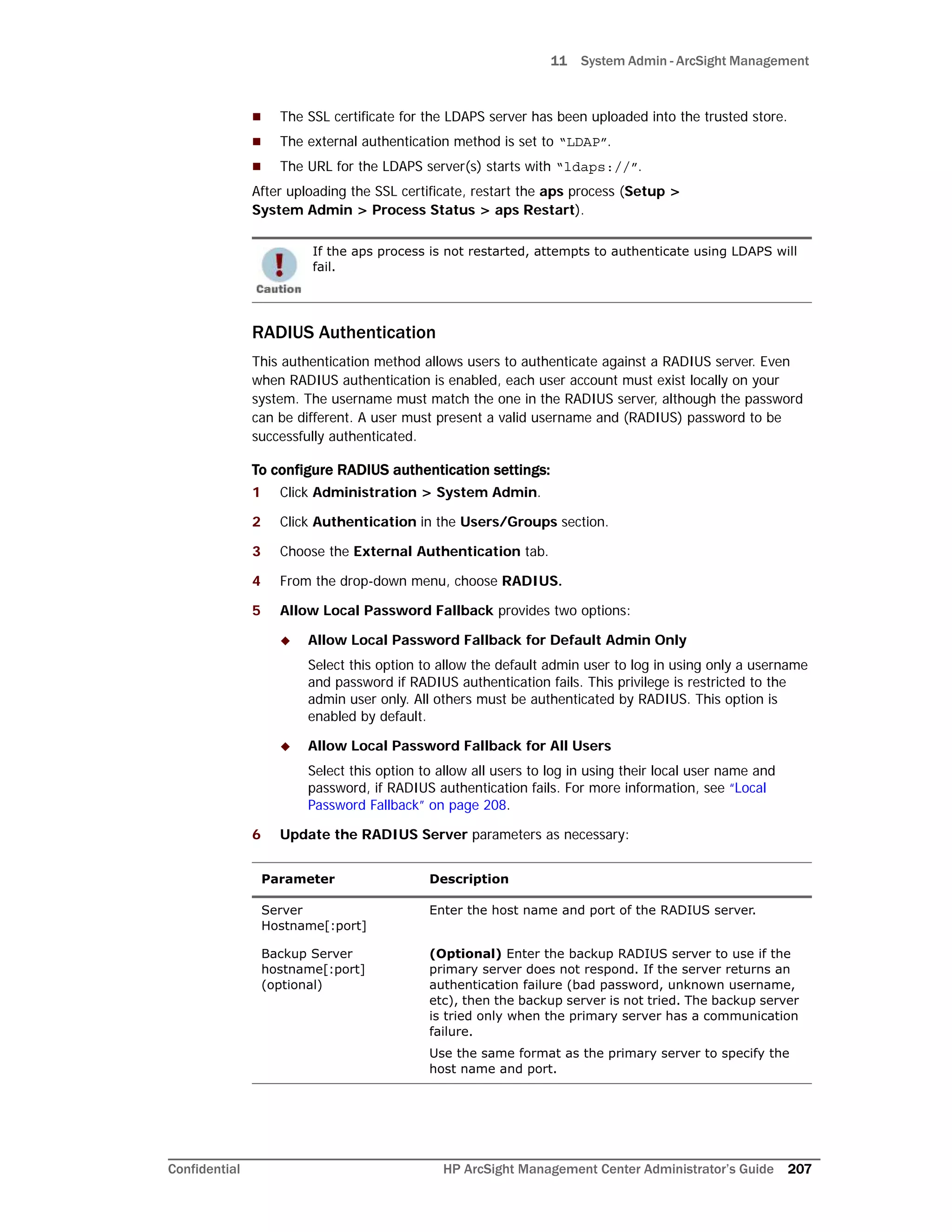 11 System Admin - ArcSight Management
Confidential HP ArcSight Management Center Administrator’s Guide 207
 The SSL certificate for the LDAPS server has been uploaded into the trusted store.
 The external authentication method is set to “LDAP”.
 The URL for the LDAPS server(s) starts with “ldaps://”.
After uploading the SSL certificate, restart the aps process (Setup >
System Admin > Process Status > aps Restart).
RADIUS Authentication
This authentication method allows users to authenticate against a RADIUS server. Even
when RADIUS authentication is enabled, each user account must exist locally on your
system. The username must match the one in the RADIUS server, although the password
can be different. A user must present a valid username and (RADIUS) password to be
successfully authenticated.
To configure RADIUS authentication settings:
1 Click Administration > System Admin.
2 Click Authentication in the Users/Groups section.
3 Choose the External Authentication tab.
4 From the drop-down menu, choose RADIUS.
5 Allow Local Password Fallback provides two options:
 Allow Local Password Fallback for Default Admin Only
Select this option to allow the default admin user to log in using only a username
and password if RADIUS authentication fails. This privilege is restricted to the
admin user only. All others must be authenticated by RADIUS. This option is
enabled by default.
 Allow Local Password Fallback for All Users
Select this option to allow all users to log in using their local user name and
password, if RADIUS authentication fails. For more information, see “Local
Password Fallback” on page 208.
6 Update the RADIUS Server parameters as necessary:
If the aps process is not restarted, attempts to authenticate using LDAPS will
fail.
Parameter Description
Server
Hostname[:port]
Enter the host name and port of the RADIUS server.
Backup Server
hostname[:port]
(optional)
(Optional) Enter the backup RADIUS server to use if the
primary server does not respond. If the server returns an
authentication failure (bad password, unknown username,
etc), then the backup server is not tried. The backup server
is tried only when the primary server has a communication
failure.
Use the same format as the primary server to specify the
host name and port.
 