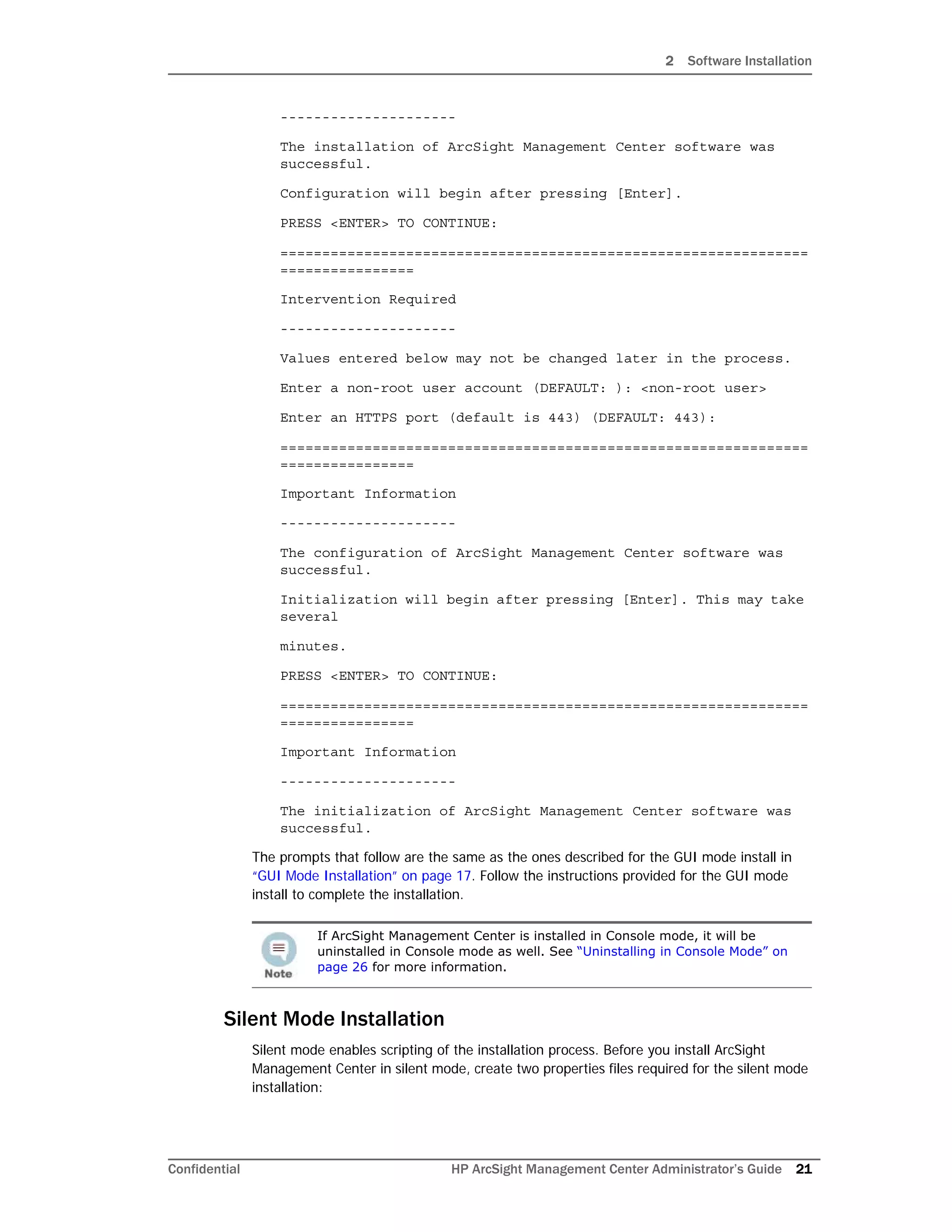 2 Software Installation
Confidential HP ArcSight Management Center Administrator’s Guide 21
---------------------
The installation of ArcSight Management Center software was
successful.
Configuration will begin after pressing [Enter].
PRESS <ENTER> TO CONTINUE:
===============================================================
================
Intervention Required
---------------------
Values entered below may not be changed later in the process.
Enter a non-root user account (DEFAULT: ): <non-root user>
Enter an HTTPS port (default is 443) (DEFAULT: 443):
===============================================================
================
Important Information
---------------------
The configuration of ArcSight Management Center software was
successful.
Initialization will begin after pressing [Enter]. This may take
several
minutes.
PRESS <ENTER> TO CONTINUE:
===============================================================
================
Important Information
---------------------
The initialization of ArcSight Management Center software was
successful.
The prompts that follow are the same as the ones described for the GUI mode install in
“GUI Mode Installation” on page 17. Follow the instructions provided for the GUI mode
install to complete the installation.
Silent Mode Installation
Silent mode enables scripting of the installation process. Before you install ArcSight
Management Center in silent mode, create two properties files required for the silent mode
installation:
If ArcSight Management Center is installed in Console mode, it will be
uninstalled in Console mode as well. See “Uninstalling in Console Mode” on
page 26 for more information.
 