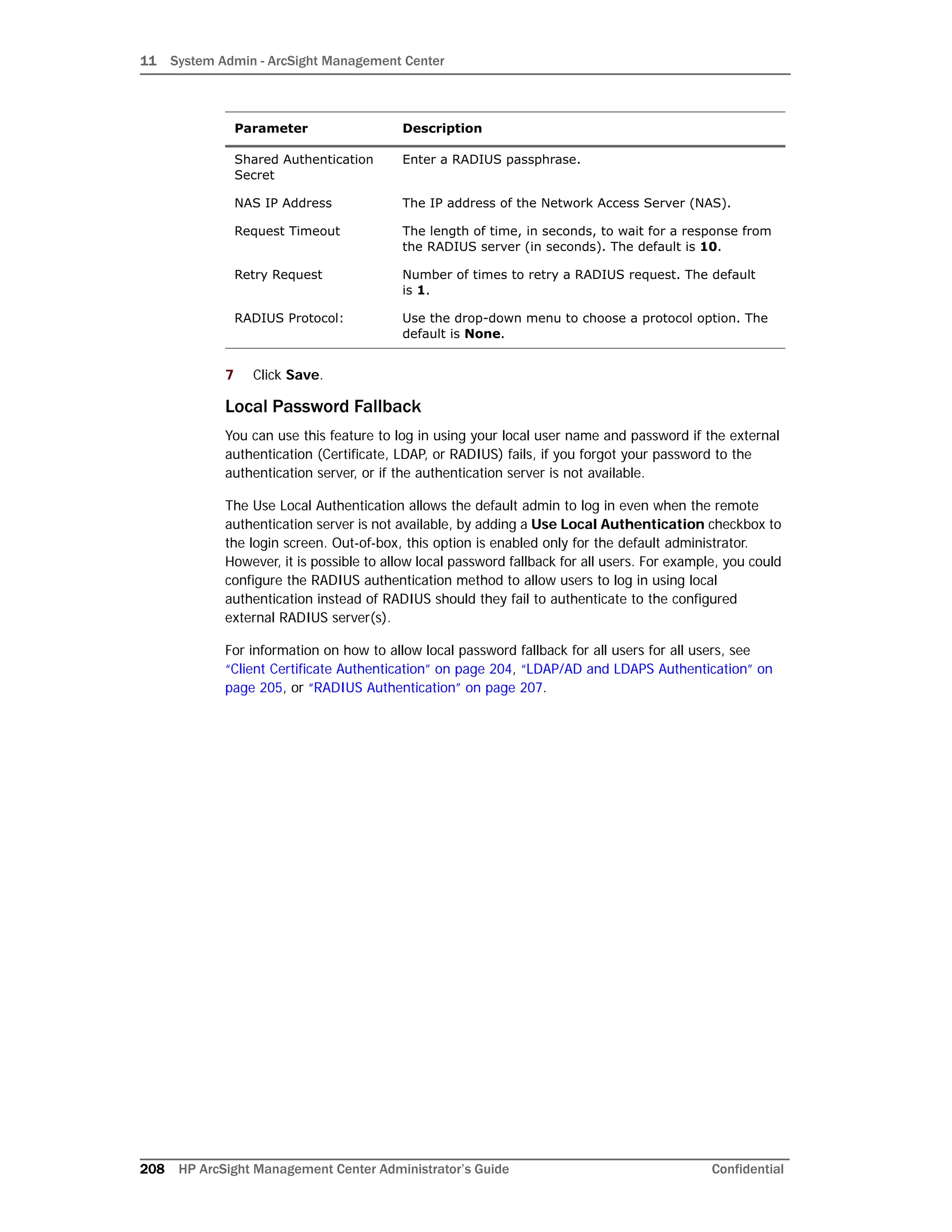 11 System Admin - ArcSight Management Center
208 HP ArcSight Management Center Administrator’s Guide Confidential
7 Click Save.
Local Password Fallback
You can use this feature to log in using your local user name and password if the external
authentication (Certificate, LDAP, or RADIUS) fails, if you forgot your password to the
authentication server, or if the authentication server is not available.
The Use Local Authentication allows the default admin to log in even when the remote
authentication server is not available, by adding a Use Local Authentication checkbox to
the login screen. Out-of-box, this option is enabled only for the default administrator.
However, it is possible to allow local password fallback for all users. For example, you could
configure the RADIUS authentication method to allow users to log in using local
authentication instead of RADIUS should they fail to authenticate to the configured
external RADIUS server(s).
For information on how to allow local password fallback for all users for all users, see
“Client Certificate Authentication” on page 204, “LDAP/AD and LDAPS Authentication” on
page 205, or “RADIUS Authentication” on page 207.
Shared Authentication
Secret
Enter a RADIUS passphrase.
NAS IP Address The IP address of the Network Access Server (NAS).
Request Timeout The length of time, in seconds, to wait for a response from
the RADIUS server (in seconds). The default is 10.
Retry Request Number of times to retry a RADIUS request. The default
is 1.
RADIUS Protocol: Use the drop-down menu to choose a protocol option. The
default is None.
Parameter Description
 