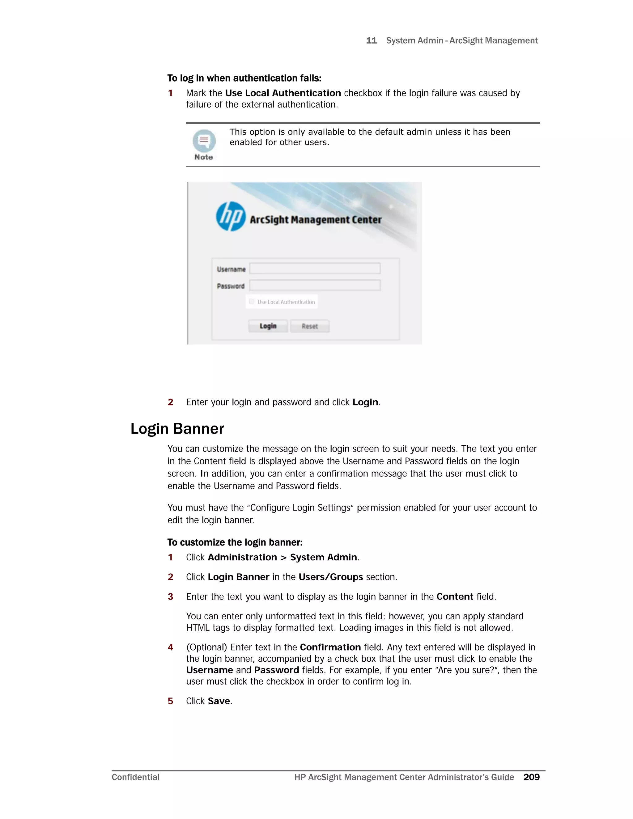 11 System Admin - ArcSight Management
Confidential HP ArcSight Management Center Administrator’s Guide 209
To log in when authentication fails:
1 Mark the Use Local Authentication checkbox if the login failure was caused by
failure of the external authentication.
2 Enter your login and password and click Login.
Login Banner
You can customize the message on the login screen to suit your needs. The text you enter
in the Content field is displayed above the Username and Password fields on the login
screen. In addition, you can enter a confirmation message that the user must click to
enable the Username and Password fields.
You must have the “Configure Login Settings” permission enabled for your user account to
edit the login banner.
To customize the login banner:
1 Click Administration > System Admin.
2 Click Login Banner in the Users/Groups section.
3 Enter the text you want to display as the login banner in the Content field.
You can enter only unformatted text in this field; however, you can apply standard
HTML tags to display formatted text. Loading images in this field is not allowed.
4 (Optional) Enter text in the Confirmation field. Any text entered will be displayed in
the login banner, accompanied by a check box that the user must click to enable the
Username and Password fields. For example, if you enter “Are you sure?”, then the
user must click the checkbox in order to confirm log in.
5 Click Save.
This option is only available to the default admin unless it has been
enabled for other users.
 