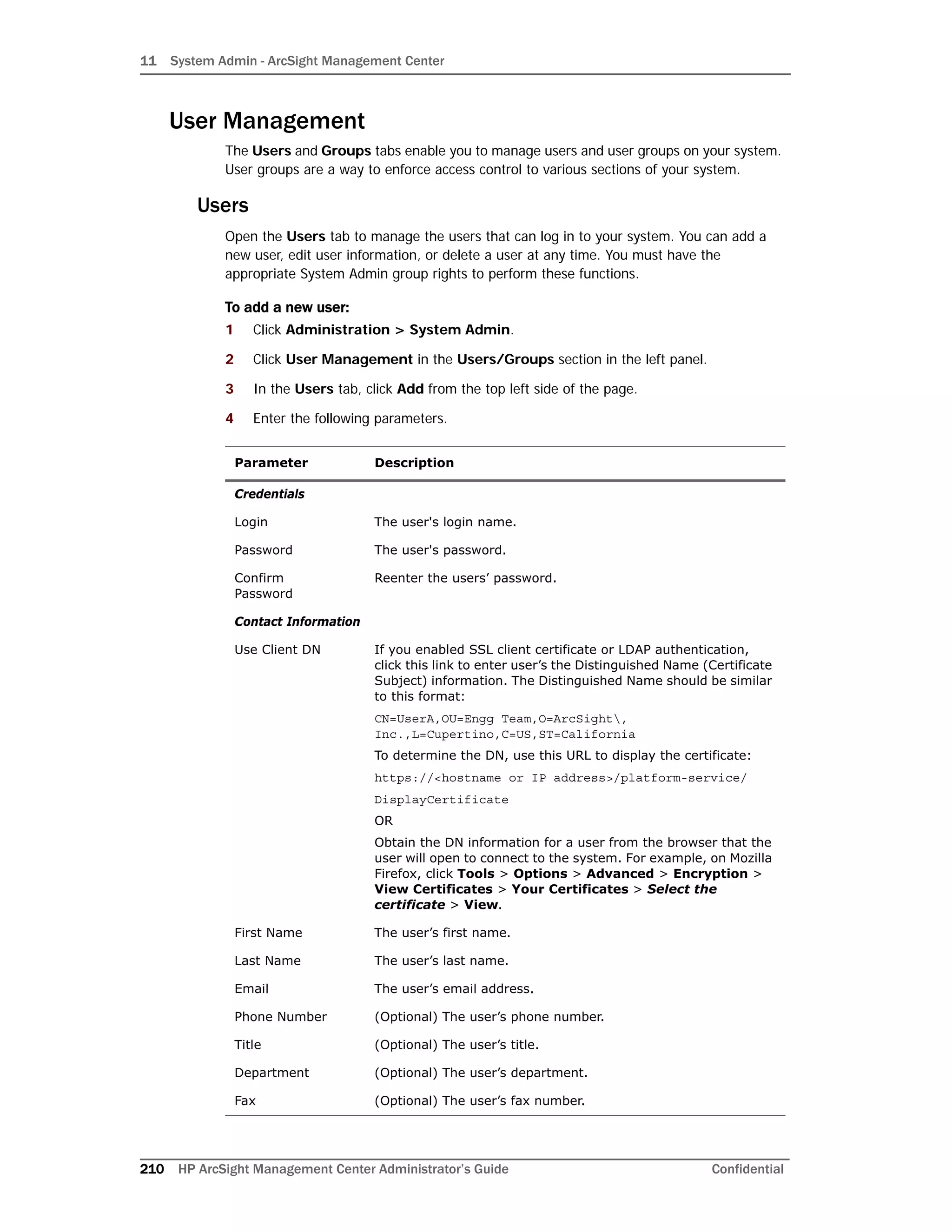 11 System Admin - ArcSight Management Center
210 HP ArcSight Management Center Administrator’s Guide Confidential
User Management
The Users and Groups tabs enable you to manage users and user groups on your system.
User groups are a way to enforce access control to various sections of your system.
Users
Open the Users tab to manage the users that can log in to your system. You can add a
new user, edit user information, or delete a user at any time. You must have the
appropriate System Admin group rights to perform these functions.
To add a new user:
1 Click Administration > System Admin.
2 Click User Management in the Users/Groups section in the left panel.
3 In the Users tab, click Add from the top left side of the page.
4 Enter the following parameters.
Parameter Description
Credentials
Login The user's login name.
Password The user's password.
Confirm
Password
Reenter the users’ password.
Contact Information
Use Client DN If you enabled SSL client certificate or LDAP authentication,
click this link to enter user’s the Distinguished Name (Certificate
Subject) information. The Distinguished Name should be similar
to this format:
CN=UserA,OU=Engg Team,O=ArcSight,
Inc.,L=Cupertino,C=US,ST=California
To determine the DN, use this URL to display the certificate:
https://<hostname or IP address>/platform-service/
DisplayCertificate
OR
Obtain the DN information for a user from the browser that the
user will open to connect to the system. For example, on Mozilla
Firefox, click Tools > Options > Advanced > Encryption >
View Certificates > Your Certificates > Select the
certificate > View.
First Name The user’s first name.
Last Name The user’s last name.
Email The user’s email address.
Phone Number (Optional) The user’s phone number.
Title (Optional) The user’s title.
Department (Optional) The user’s department.
Fax (Optional) The user’s fax number.
 