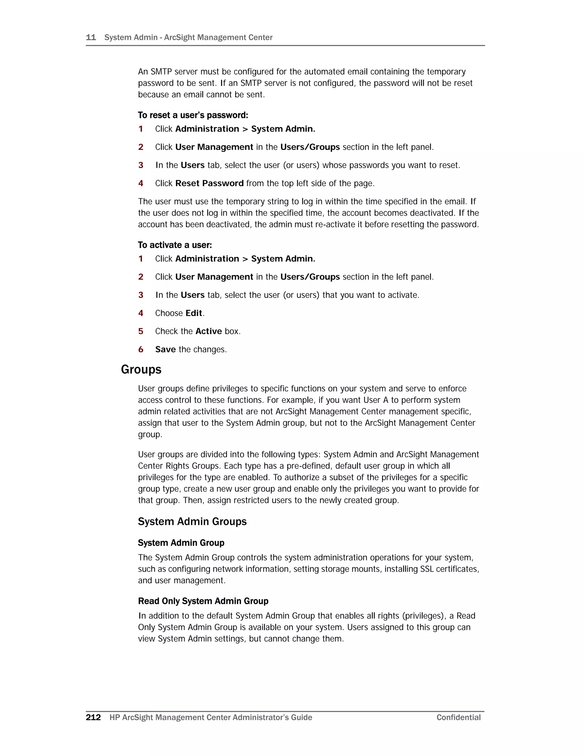 11 System Admin - ArcSight Management Center
212 HP ArcSight Management Center Administrator’s Guide Confidential
An SMTP server must be configured for the automated email containing the temporary
password to be sent. If an SMTP server is not configured, the password will not be reset
because an email cannot be sent.
To reset a user’s password:
1 Click Administration > System Admin.
2 Click User Management in the Users/Groups section in the left panel.
3 In the Users tab, select the user (or users) whose passwords you want to reset.
4 Click Reset Password from the top left side of the page.
The user must use the temporary string to log in within the time specified in the email. If
the user does not log in within the specified time, the account becomes deactivated. If the
account has been deactivated, the admin must re-activate it before resetting the password.
To activate a user:
1 Click Administration > System Admin.
2 Click User Management in the Users/Groups section in the left panel.
3 In the Users tab, select the user (or users) that you want to activate.
4 Choose Edit.
5 Check the Active box.
6 Save the changes.
Groups
User groups define privileges to specific functions on your system and serve to enforce
access control to these functions. For example, if you want User A to perform system
admin related activities that are not ArcSight Management Center management specific,
assign that user to the System Admin group, but not to the ArcSight Management Center
group.
User groups are divided into the following types: System Admin and ArcSight Management
Center Rights Groups. Each type has a pre-defined, default user group in which all
privileges for the type are enabled. To authorize a subset of the privileges for a specific
group type, create a new user group and enable only the privileges you want to provide for
that group. Then, assign restricted users to the newly created group.
System Admin Groups
System Admin Group
The System Admin Group controls the system administration operations for your system,
such as configuring network information, setting storage mounts, installing SSL certificates,
and user management.
Read Only System Admin Group
In addition to the default System Admin Group that enables all rights (privileges), a Read
Only System Admin Group is available on your system. Users assigned to this group can
view System Admin settings, but cannot change them.
 