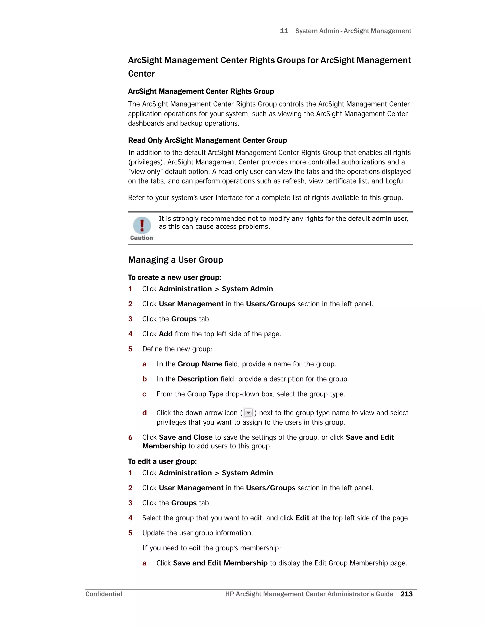 11 System Admin - ArcSight Management
Confidential HP ArcSight Management Center Administrator’s Guide 213
ArcSight Management Center Rights Groups for ArcSight Management
Center
ArcSight Management Center Rights Group
The ArcSight Management Center Rights Group controls the ArcSight Management Center
application operations for your system, such as viewing the ArcSight Management Center
dashboards and backup operations.
Read Only ArcSight Management Center Group
In addition to the default ArcSight Management Center Rights Group that enables all rights
(privileges), ArcSight Management Center provides more controlled authorizations and a
“view only” default option. A read-only user can view the tabs and the operations displayed
on the tabs, and can perform operations such as refresh, view certificate list, and Logfu.
Refer to your system’s user interface for a complete list of rights available to this group.
Managing a User Group
To create a new user group:
1 Click Administration > System Admin.
2 Click User Management in the Users/Groups section in the left panel.
3 Click the Groups tab.
4 Click Add from the top left side of the page.
5 Define the new group:
a In the Group Name field, provide a name for the group.
b In the Description field, provide a description for the group.
c From the Group Type drop-down box, select the group type.
d Click the down arrow icon ( ) next to the group type name to view and select
privileges that you want to assign to the users in this group.
6 Click Save and Close to save the settings of the group, or click Save and Edit
Membership to add users to this group.
To edit a user group:
1 Click Administration > System Admin.
2 Click User Management in the Users/Groups section in the left panel.
3 Click the Groups tab.
4 Select the group that you want to edit, and click Edit at the top left side of the page.
5 Update the user group information.
If you need to edit the group’s membership:
a Click Save and Edit Membership to display the Edit Group Membership page.
It is strongly recommended not to modify any rights for the default admin user,
as this can cause access problems.
 
