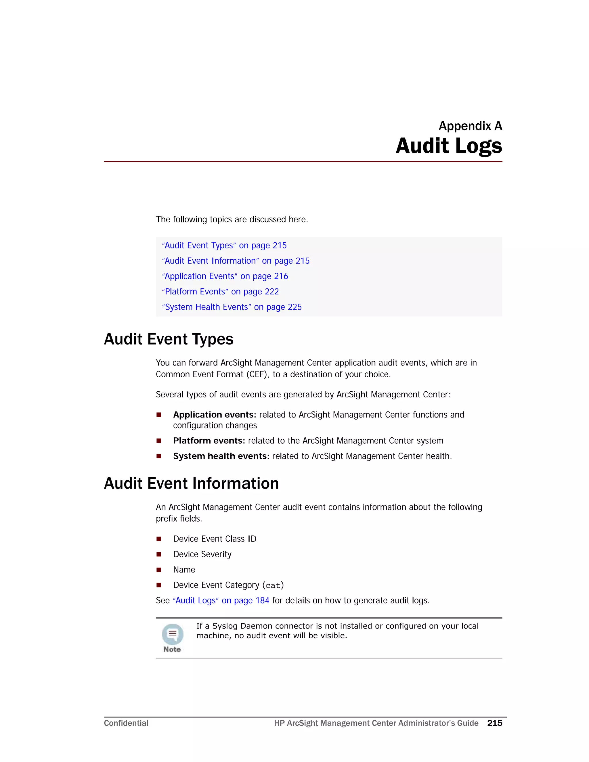 Confidential HP ArcSight Management Center Administrator’s Guide 215
Appendix A
Audit Logs
The following topics are discussed here.
Audit Event Types
You can forward ArcSight Management Center application audit events, which are in
Common Event Format (CEF), to a destination of your choice.
Several types of audit events are generated by ArcSight Management Center:
 Application events: related to ArcSight Management Center functions and
configuration changes
 Platform events: related to the ArcSight Management Center system
 System health events: related to ArcSight Management Center health.
Audit Event Information
An ArcSight Management Center audit event contains information about the following
prefix fields.
 Device Event Class ID
 Device Severity
 Name
 Device Event Category (cat)
See “Audit Logs” on page 184 for details on how to generate audit logs.
“Audit Event Types” on page 215
“Audit Event Information” on page 215
“Application Events” on page 216
“Platform Events” on page 222
“System Health Events” on page 225
If a Syslog Daemon connector is not installed or configured on your local
machine, no audit event will be visible.
 