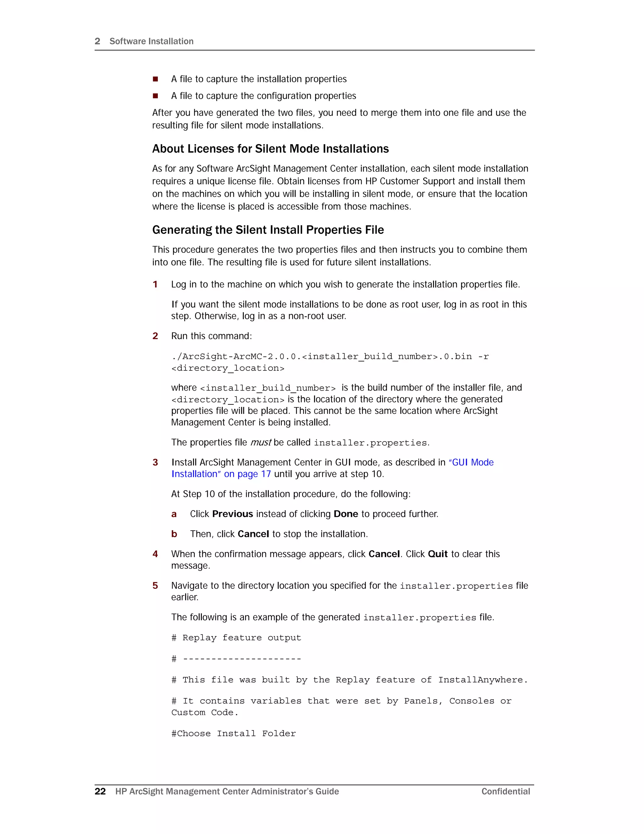2 Software Installation
22 HP ArcSight Management Center Administrator’s Guide Confidential
 A file to capture the installation properties
 A file to capture the configuration properties
After you have generated the two files, you need to merge them into one file and use the
resulting file for silent mode installations.
About Licenses for Silent Mode Installations
As for any Software ArcSight Management Center installation, each silent mode installation
requires a unique license file. Obtain licenses from HP Customer Support and install them
on the machines on which you will be installing in silent mode, or ensure that the location
where the license is placed is accessible from those machines.
Generating the Silent Install Properties File
This procedure generates the two properties files and then instructs you to combine them
into one file. The resulting file is used for future silent installations.
1 Log in to the machine on which you wish to generate the installation properties file.
If you want the silent mode installations to be done as root user, log in as root in this
step. Otherwise, log in as a non-root user.
2 Run this command:
./ArcSight-ArcMC-2.0.0.<installer_build_number>.0.bin -r
<directory_location>
where <installer_build_number> is the build number of the installer file, and
<directory_location> is the location of the directory where the generated
properties file will be placed. This cannot be the same location where ArcSight
Management Center is being installed.
The properties file must be called installer.properties.
3 Install ArcSight Management Center in GUI mode, as described in “GUI Mode
Installation” on page 17 until you arrive at step 10.
At Step 10 of the installation procedure, do the following:
a Click Previous instead of clicking Done to proceed further.
b Then, click Cancel to stop the installation.
4 When the confirmation message appears, click Cancel. Click Quit to clear this
message.
5 Navigate to the directory location you specified for the installer.properties file
earlier.
The following is an example of the generated installer.properties file.
# Replay feature output
# ---------------------
# This file was built by the Replay feature of InstallAnywhere.
# It contains variables that were set by Panels, Consoles or
Custom Code.
#Choose Install Folder
 