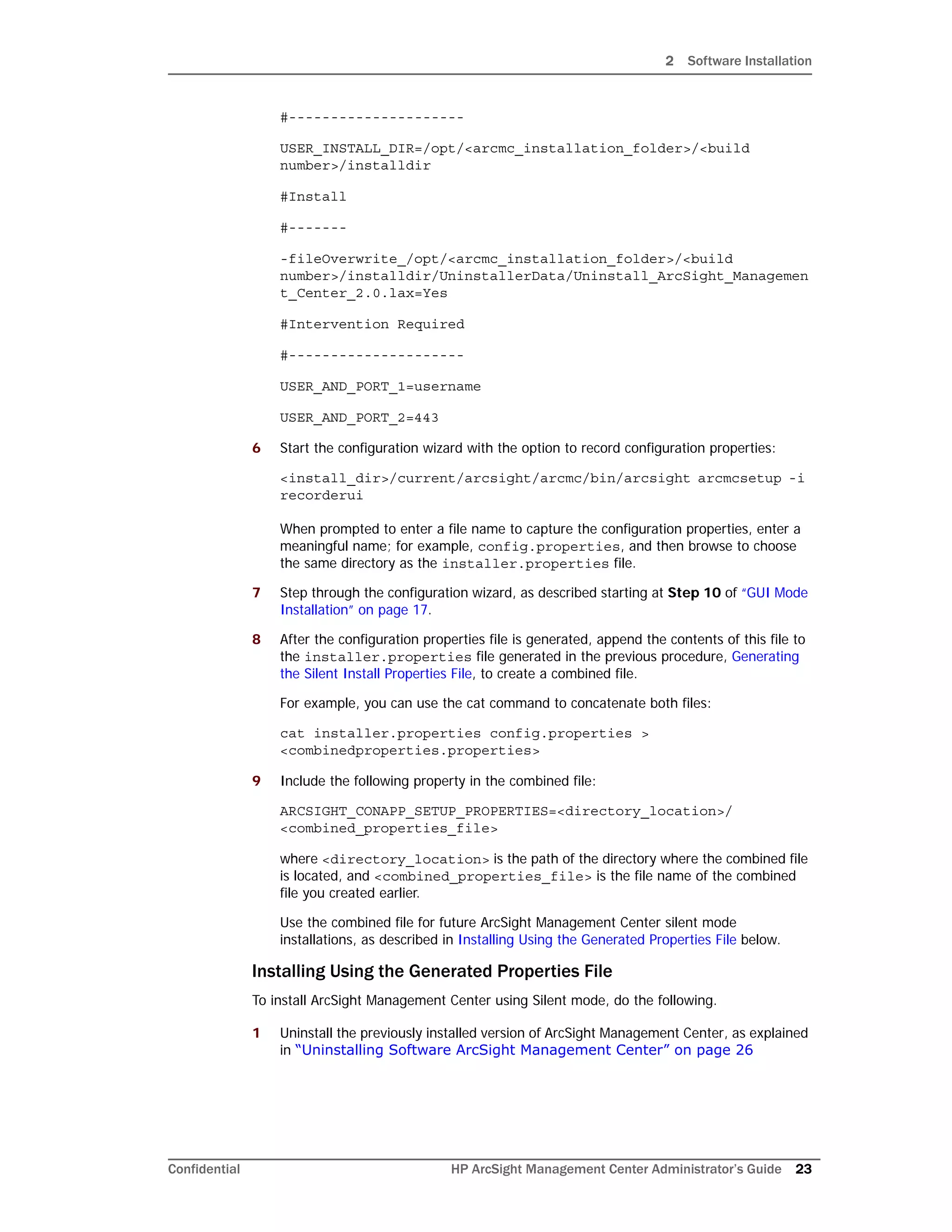 2 Software Installation
Confidential HP ArcSight Management Center Administrator’s Guide 23
#---------------------
USER_INSTALL_DIR=/opt/<arcmc_installation_folder>/<build
number>/installdir
#Install
#-------
-fileOverwrite_/opt/<arcmc_installation_folder>/<build
number>/installdir/UninstallerData/Uninstall_ArcSight_Managemen
t_Center_2.0.lax=Yes
#Intervention Required
#---------------------
USER_AND_PORT_1=username
USER_AND_PORT_2=443
6 Start the configuration wizard with the option to record configuration properties:
<install_dir>/current/arcsight/arcmc/bin/arcsight arcmcsetup -i
recorderui
When prompted to enter a file name to capture the configuration properties, enter a
meaningful name; for example, config.properties, and then browse to choose
the same directory as the installer.properties file.
7 Step through the configuration wizard, as described starting at Step 10 of “GUI Mode
Installation” on page 17.
8 After the configuration properties file is generated, append the contents of this file to
the installer.properties file generated in the previous procedure, Generating
the Silent Install Properties File, to create a combined file.
For example, you can use the cat command to concatenate both files:
cat installer.properties config.properties >
<combinedproperties.properties>
9 Include the following property in the combined file:
ARCSIGHT_CONAPP_SETUP_PROPERTIES=<directory_location>/
<combined_properties_file>
where <directory_location> is the path of the directory where the combined file
is located, and <combined_properties_file> is the file name of the combined
file you created earlier.
Use the combined file for future ArcSight Management Center silent mode
installations, as described in Installing Using the Generated Properties File below.
Installing Using the Generated Properties File
To install ArcSight Management Center using Silent mode, do the following.
1 Uninstall the previously installed version of ArcSight Management Center, as explained
in “Uninstalling Software ArcSight Management Center” on page 26
 