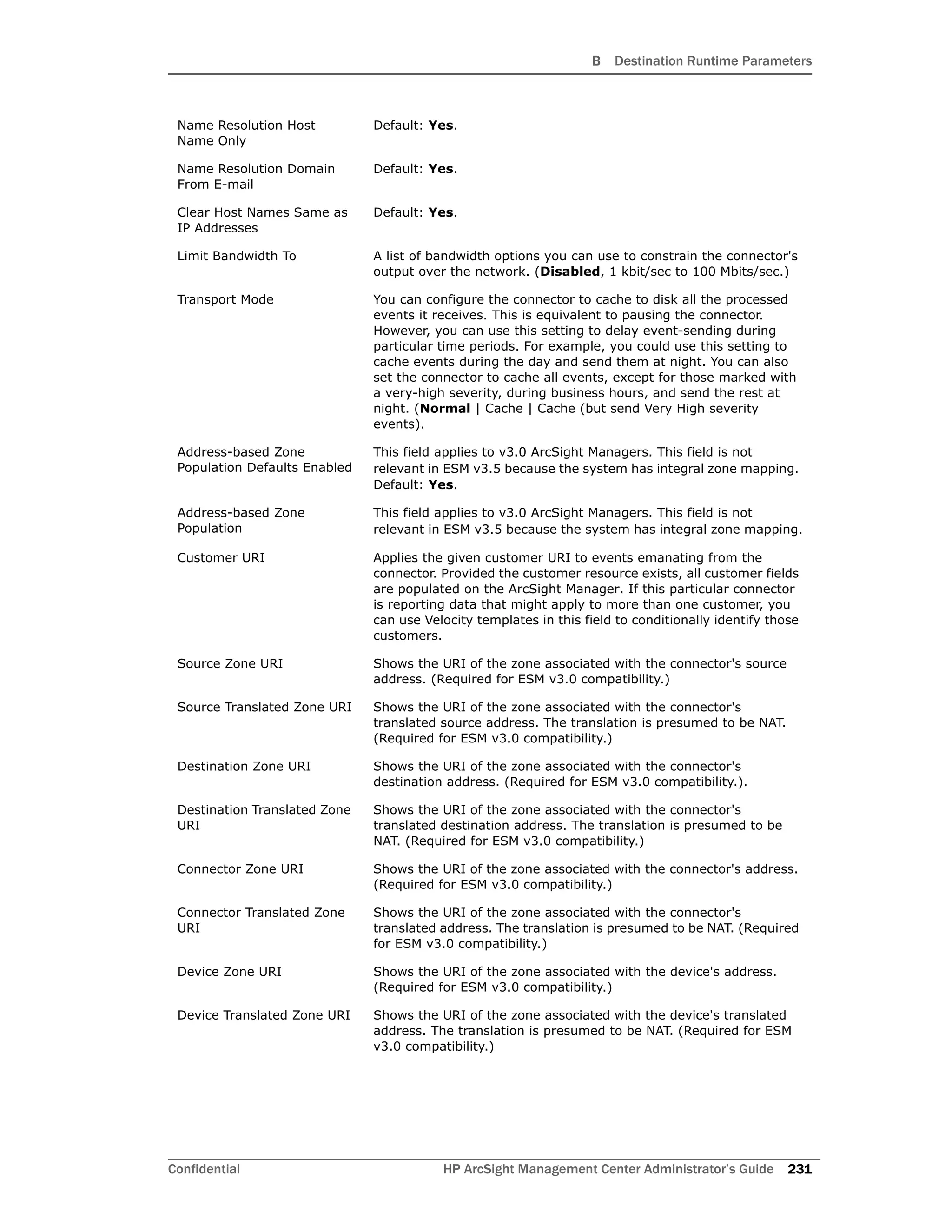 B Destination Runtime Parameters
Confidential HP ArcSight Management Center Administrator’s Guide 231
Name Resolution Host
Name Only
Default: Yes.
Name Resolution Domain
From E-mail
Default: Yes.
Clear Host Names Same as
IP Addresses
Default: Yes.
Limit Bandwidth To A list of bandwidth options you can use to constrain the connector's
output over the network. (Disabled, 1 kbit/sec to 100 Mbits/sec.)
Transport Mode You can configure the connector to cache to disk all the processed
events it receives. This is equivalent to pausing the connector.
However, you can use this setting to delay event-sending during
particular time periods. For example, you could use this setting to
cache events during the day and send them at night. You can also
set the connector to cache all events, except for those marked with
a very-high severity, during business hours, and send the rest at
night. (Normal | Cache | Cache (but send Very High severity
events).
Address-based Zone
Population Defaults Enabled
This field applies to v3.0 ArcSight Managers. This field is not
relevant in ESM v3.5 because the system has integral zone mapping.
Default: Yes.
Address-based Zone
Population
This field applies to v3.0 ArcSight Managers. This field is not
relevant in ESM v3.5 because the system has integral zone mapping.
Customer URI Applies the given customer URI to events emanating from the
connector. Provided the customer resource exists, all customer fields
are populated on the ArcSight Manager. If this particular connector
is reporting data that might apply to more than one customer, you
can use Velocity templates in this field to conditionally identify those
customers.
Source Zone URI Shows the URI of the zone associated with the connector's source
address. (Required for ESM v3.0 compatibility.)
Source Translated Zone URI Shows the URI of the zone associated with the connector's
translated source address. The translation is presumed to be NAT.
(Required for ESM v3.0 compatibility.)
Destination Zone URI Shows the URI of the zone associated with the connector's
destination address. (Required for ESM v3.0 compatibility.).
Destination Translated Zone
URI
Shows the URI of the zone associated with the connector's
translated destination address. The translation is presumed to be
NAT. (Required for ESM v3.0 compatibility.)
Connector Zone URI Shows the URI of the zone associated with the connector's address.
(Required for ESM v3.0 compatibility.)
Connector Translated Zone
URI
Shows the URI of the zone associated with the connector's
translated address. The translation is presumed to be NAT. (Required
for ESM v3.0 compatibility.)
Device Zone URI Shows the URI of the zone associated with the device's address.
(Required for ESM v3.0 compatibility.)
Device Translated Zone URI Shows the URI of the zone associated with the device's translated
address. The translation is presumed to be NAT. (Required for ESM
v3.0 compatibility.)
 