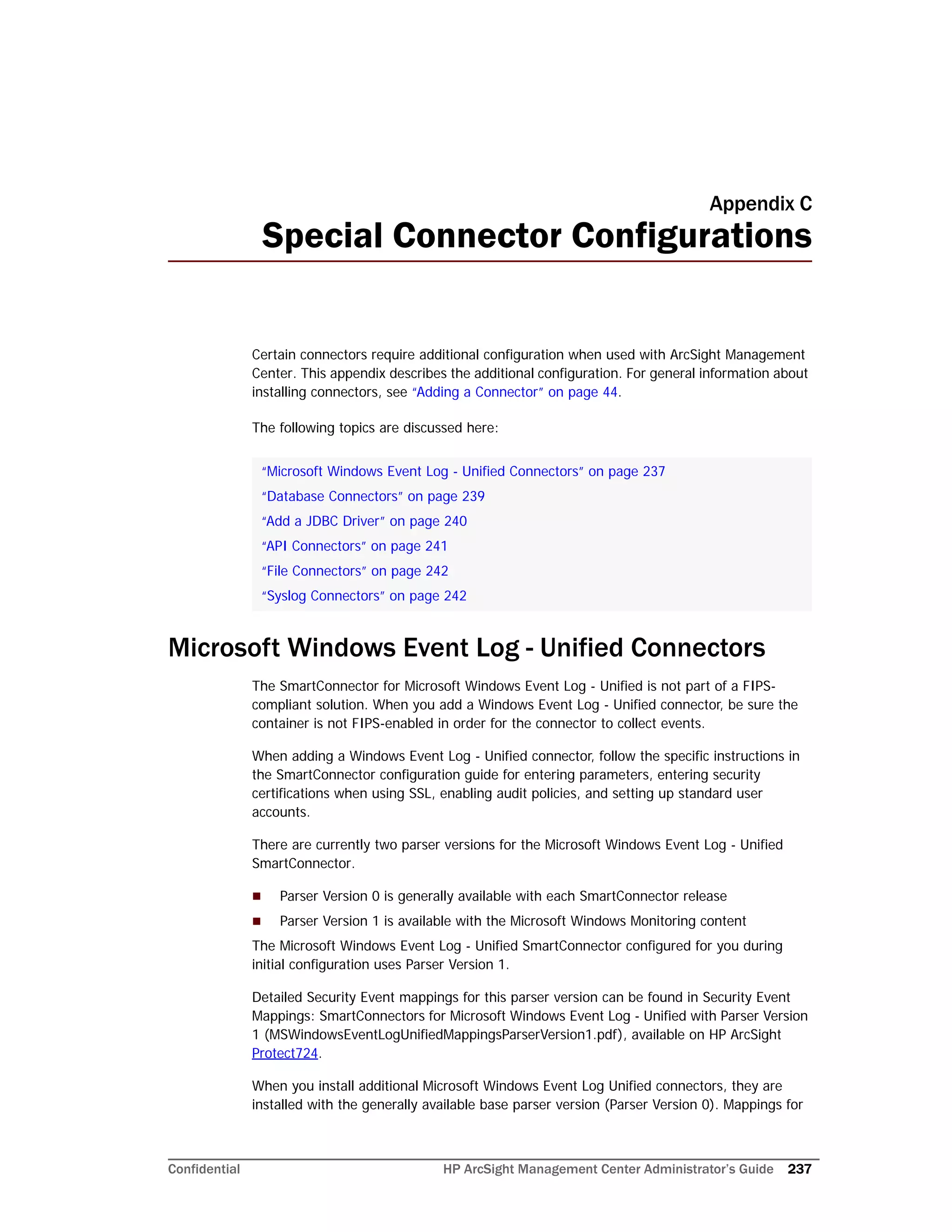 Confidential HP ArcSight Management Center Administrator’s Guide 237
Appendix C
Special Connector Configurations
Certain connectors require additional configuration when used with ArcSight Management
Center. This appendix describes the additional configuration. For general information about
installing connectors, see “Adding a Connector” on page 44.
The following topics are discussed here:
Microsoft Windows Event Log - Unified Connectors
The SmartConnector for Microsoft Windows Event Log - Unified is not part of a FIPS-
compliant solution. When you add a Windows Event Log - Unified connector, be sure the
container is not FIPS-enabled in order for the connector to collect events.
When adding a Windows Event Log - Unified connector, follow the specific instructions in
the SmartConnector configuration guide for entering parameters, entering security
certifications when using SSL, enabling audit policies, and setting up standard user
accounts.
There are currently two parser versions for the Microsoft Windows Event Log - Unified
SmartConnector.
 Parser Version 0 is generally available with each SmartConnector release
 Parser Version 1 is available with the Microsoft Windows Monitoring content
The Microsoft Windows Event Log - Unified SmartConnector configured for you during
initial configuration uses Parser Version 1.
Detailed Security Event mappings for this parser version can be found in Security Event
Mappings: SmartConnectors for Microsoft Windows Event Log - Unified with Parser Version
1 (MSWindowsEventLogUnifiedMappingsParserVersion1.pdf), available on HP ArcSight
Protect724.
When you install additional Microsoft Windows Event Log Unified connectors, they are
installed with the generally available base parser version (Parser Version 0). Mappings for
“Microsoft Windows Event Log - Unified Connectors” on page 237
“Database Connectors” on page 239
“Add a JDBC Driver” on page 240
“API Connectors” on page 241
“File Connectors” on page 242
“Syslog Connectors” on page 242
 