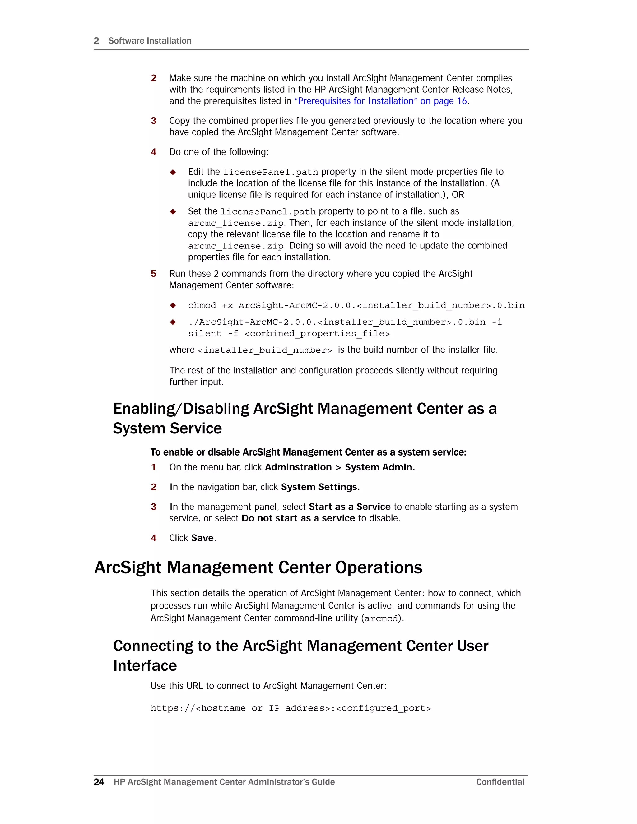 2 Software Installation
24 HP ArcSight Management Center Administrator’s Guide Confidential
2 Make sure the machine on which you install ArcSight Management Center complies
with the requirements listed in the HP ArcSight Management Center Release Notes,
and the prerequisites listed in “Prerequisites for Installation” on page 16.
3 Copy the combined properties file you generated previously to the location where you
have copied the ArcSight Management Center software.
4 Do one of the following:
 Edit the licensePanel.path property in the silent mode properties file to
include the location of the license file for this instance of the installation. (A
unique license file is required for each instance of installation.), OR
 Set the licensePanel.path property to point to a file, such as
arcmc_license.zip. Then, for each instance of the silent mode installation,
copy the relevant license file to the location and rename it to
arcmc_license.zip. Doing so will avoid the need to update the combined
properties file for each installation.
5 Run these 2 commands from the directory where you copied the ArcSight
Management Center software:
 chmod +x ArcSight-ArcMC-2.0.0.<installer_build_number>.0.bin
 ./ArcSight-ArcMC-2.0.0.<installer_build_number>.0.bin -i
silent -f <combined_properties_file>
where <installer_build_number> is the build number of the installer file.
The rest of the installation and configuration proceeds silently without requiring
further input.
Enabling/Disabling ArcSight Management Center as a
System Service
To enable or disable ArcSight Management Center as a system service:
1 On the menu bar, click Adminstration > System Admin.
2 In the navigation bar, click System Settings.
3 In the management panel, select Start as a Service to enable starting as a system
service, or select Do not start as a service to disable.
4 Click Save.
ArcSight Management Center Operations
This section details the operation of ArcSight Management Center: how to connect, which
processes run while ArcSight Management Center is active, and commands for using the
ArcSight Management Center command-line utility (arcmcd).
Connecting to the ArcSight Management Center User
Interface
Use this URL to connect to ArcSight Management Center:
https://<hostname or IP address>:<configured_port>
 