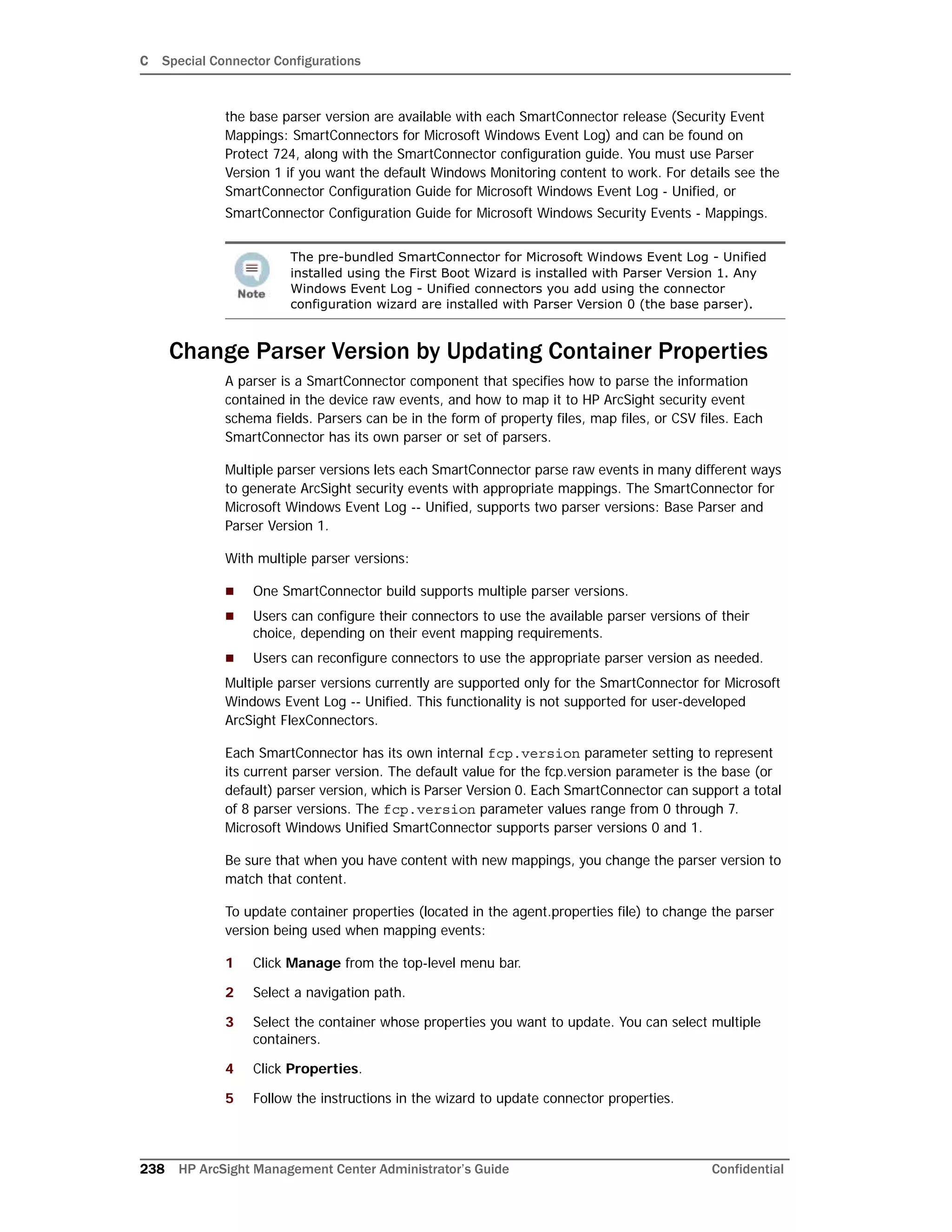 C Special Connector Configurations
238 HP ArcSight Management Center Administrator’s Guide Confidential
the base parser version are available with each SmartConnector release (Security Event
Mappings: SmartConnectors for Microsoft Windows Event Log) and can be found on
Protect 724, along with the SmartConnector configuration guide. You must use Parser
Version 1 if you want the default Windows Monitoring content to work. For details see the
SmartConnector Configuration Guide for Microsoft Windows Event Log - Unified, or
SmartConnector Configuration Guide for Microsoft Windows Security Events - Mappings.
Change Parser Version by Updating Container Properties
A parser is a SmartConnector component that specifies how to parse the information
contained in the device raw events, and how to map it to HP ArcSight security event
schema fields. Parsers can be in the form of property files, map files, or CSV files. Each
SmartConnector has its own parser or set of parsers.
Multiple parser versions lets each SmartConnector parse raw events in many different ways
to generate ArcSight security events with appropriate mappings. The SmartConnector for
Microsoft Windows Event Log -- Unified, supports two parser versions: Base Parser and
Parser Version 1.
With multiple parser versions:
 One SmartConnector build supports multiple parser versions.
 Users can configure their connectors to use the available parser versions of their
choice, depending on their event mapping requirements.
 Users can reconfigure connectors to use the appropriate parser version as needed.
Multiple parser versions currently are supported only for the SmartConnector for Microsoft
Windows Event Log -- Unified. This functionality is not supported for user-developed
ArcSight FlexConnectors.
Each SmartConnector has its own internal fcp.version parameter setting to represent
its current parser version. The default value for the fcp.version parameter is the base (or
default) parser version, which is Parser Version 0. Each SmartConnector can support a total
of 8 parser versions. The fcp.version parameter values range from 0 through 7.
Microsoft Windows Unified SmartConnector supports parser versions 0 and 1.
Be sure that when you have content with new mappings, you change the parser version to
match that content.
To update container properties (located in the agent.properties file) to change the parser
version being used when mapping events:
1 Click Manage from the top-level menu bar.
2 Select a navigation path.
3 Select the container whose properties you want to update. You can select multiple
containers.
4 Click Properties.
5 Follow the instructions in the wizard to update connector properties.
The pre-bundled SmartConnector for Microsoft Windows Event Log - Unified
installed using the First Boot Wizard is installed with Parser Version 1. Any
Windows Event Log - Unified connectors you add using the connector
configuration wizard are installed with Parser Version 0 (the base parser).
 