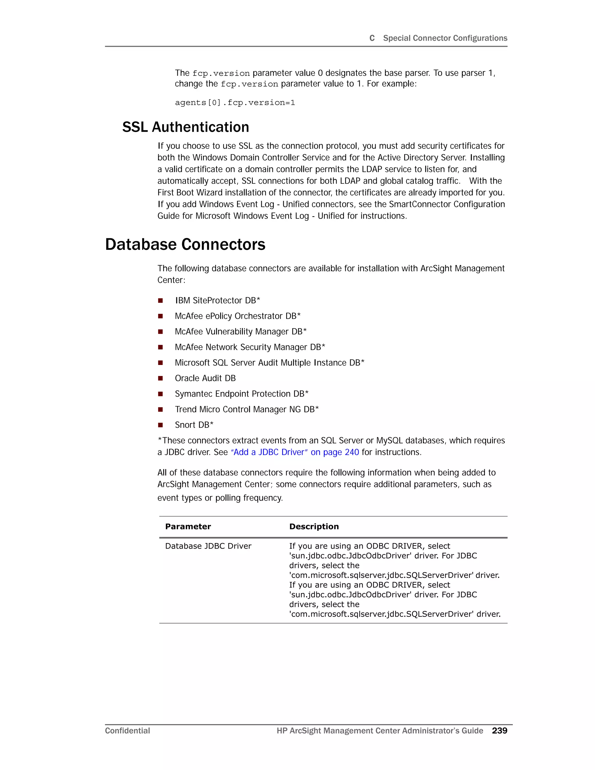 C Special Connector Configurations
Confidential HP ArcSight Management Center Administrator’s Guide 239
The fcp.version parameter value 0 designates the base parser. To use parser 1,
change the fcp.version parameter value to 1. For example:
agents[0].fcp.version=1
SSL Authentication
If you choose to use SSL as the connection protocol, you must add security certificates for
both the Windows Domain Controller Service and for the Active Directory Server. Installing
a valid certificate on a domain controller permits the LDAP service to listen for, and
automatically accept, SSL connections for both LDAP and global catalog traffic. With the
First Boot Wizard installation of the connector, the certificates are already imported for you.
If you add Windows Event Log - Unified connectors, see the SmartConnector Configuration
Guide for Microsoft Windows Event Log - Unified for instructions.
Database Connectors
The following database connectors are available for installation with ArcSight Management
Center:
 IBM SiteProtector DB*
 McAfee ePolicy Orchestrator DB*
 McAfee Vulnerability Manager DB*
 McAfee Network Security Manager DB*
 Microsoft SQL Server Audit Multiple Instance DB*
 Oracle Audit DB
 Symantec Endpoint Protection DB*
 Trend Micro Control Manager NG DB*
 Snort DB*
*These connectors extract events from an SQL Server or MySQL databases, which requires
a JDBC driver. See “Add a JDBC Driver” on page 240 for instructions.
All of these database connectors require the following information when being added to
ArcSight Management Center; some connectors require additional parameters, such as
event types or polling frequency.
Parameter Description
Database JDBC Driver If you are using an ODBC DRIVER, select
'sun.jdbc.odbc.JdbcOdbcDriver' driver. For JDBC
drivers, select the
'com.microsoft.sqlserver.jdbc.SQLServerDriver' driver.
If you are using an ODBC DRIVER, select
'sun.jdbc.odbc.JdbcOdbcDriver' driver. For JDBC
drivers, select the
'com.microsoft.sqlserver.jdbc.SQLServerDriver' driver.
 