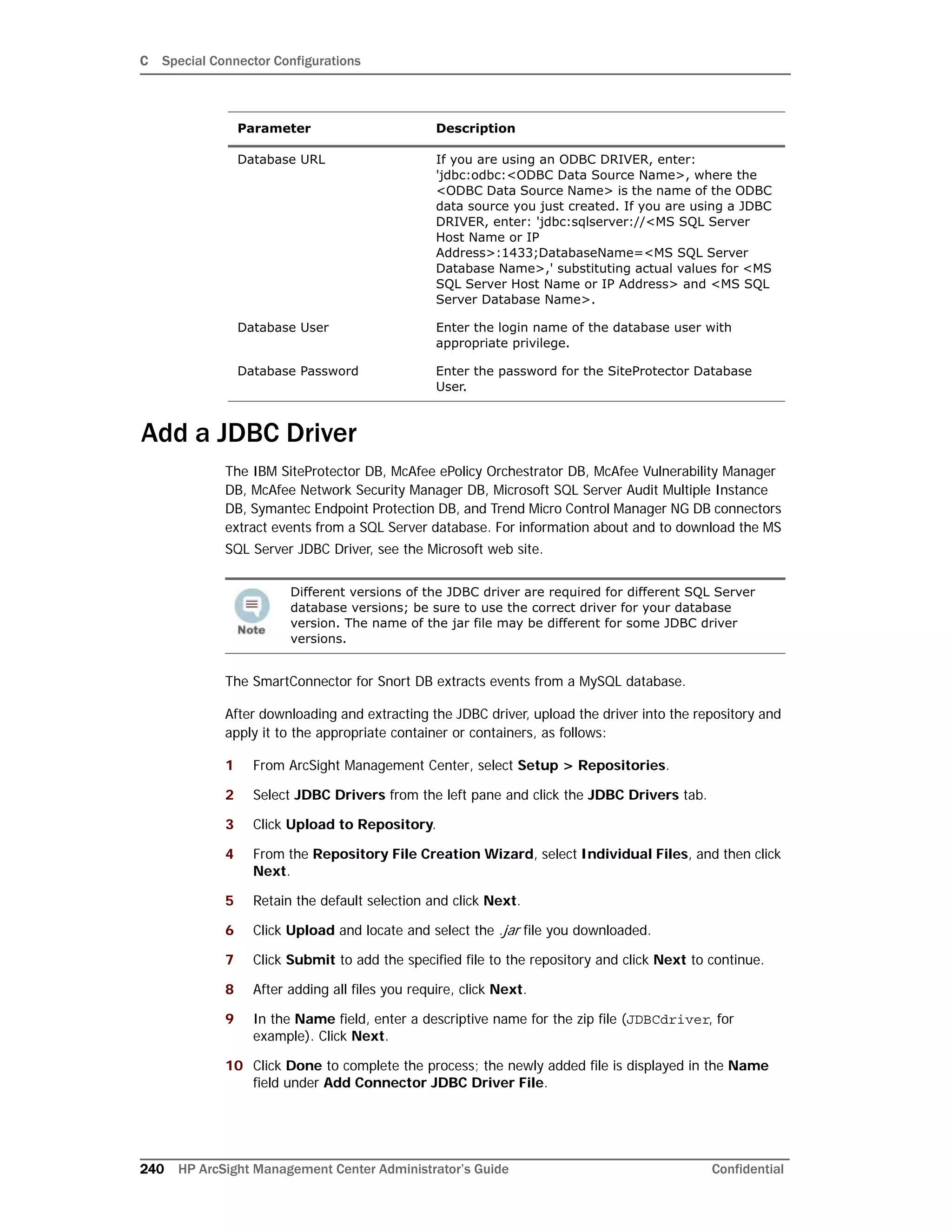 C Special Connector Configurations
240 HP ArcSight Management Center Administrator’s Guide Confidential
Add a JDBC Driver
The IBM SiteProtector DB, McAfee ePolicy Orchestrator DB, McAfee Vulnerability Manager
DB, McAfee Network Security Manager DB, Microsoft SQL Server Audit Multiple Instance
DB, Symantec Endpoint Protection DB, and Trend Micro Control Manager NG DB connectors
extract events from a SQL Server database. For information about and to download the MS
SQL Server JDBC Driver, see the Microsoft web site.
The SmartConnector for Snort DB extracts events from a MySQL database.
After downloading and extracting the JDBC driver, upload the driver into the repository and
apply it to the appropriate container or containers, as follows:
1 From ArcSight Management Center, select Setup > Repositories.
2 Select JDBC Drivers from the left pane and click the JDBC Drivers tab.
3 Click Upload to Repository.
4 From the Repository File Creation Wizard, select Individual Files, and then click
Next.
5 Retain the default selection and click Next.
6 Click Upload and locate and select the .jar file you downloaded.
7 Click Submit to add the specified file to the repository and click Next to continue.
8 After adding all files you require, click Next.
9 In the Name field, enter a descriptive name for the zip file (JDBCdriver, for
example). Click Next.
10 Click Done to complete the process; the newly added file is displayed in the Name
field under Add Connector JDBC Driver File.
Database URL If you are using an ODBC DRIVER, enter:
'jdbc:odbc:<ODBC Data Source Name>, where the
<ODBC Data Source Name> is the name of the ODBC
data source you just created. If you are using a JDBC
DRIVER, enter: 'jdbc:sqlserver://<MS SQL Server
Host Name or IP
Address>:1433;DatabaseName=<MS SQL Server
Database Name>,' substituting actual values for <MS
SQL Server Host Name or IP Address> and <MS SQL
Server Database Name>.
Database User Enter the login name of the database user with
appropriate privilege.
Database Password Enter the password for the SiteProtector Database
User.
Different versions of the JDBC driver are required for different SQL Server
database versions; be sure to use the correct driver for your database
version. The name of the jar file may be different for some JDBC driver
versions.
Parameter Description
 