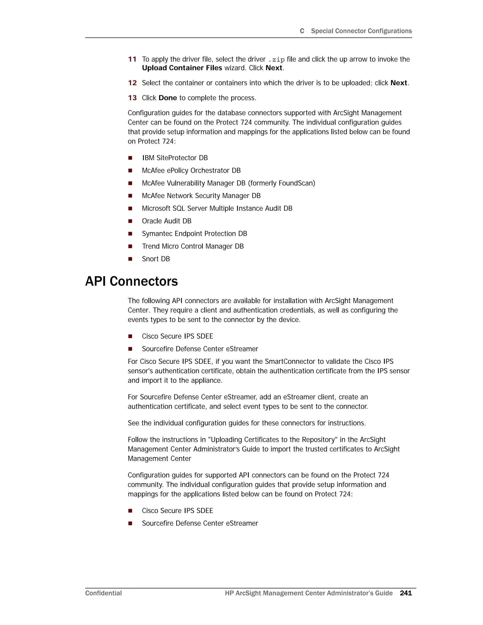 C Special Connector Configurations
Confidential HP ArcSight Management Center Administrator’s Guide 241
11 To apply the driver file, select the driver .zip file and click the up arrow to invoke the
Upload Container Files wizard. Click Next.
12 Select the container or containers into which the driver is to be uploaded; click Next.
13 Click Done to complete the process.
Configuration guides for the database connectors supported with ArcSight Management
Center can be found on the Protect 724 community. The individual configuration guides
that provide setup information and mappings for the applications listed below can be found
on Protect 724:
 IBM SiteProtector DB
 McAfee ePolicy Orchestrator DB
 McAfee Vulnerability Manager DB (formerly FoundScan)
 McAfee Network Security Manager DB
 Microsoft SQL Server Multiple Instance Audit DB
 Oracle Audit DB
 Symantec Endpoint Protection DB
 Trend Micro Control Manager DB
 Snort DB
API Connectors
The following API connectors are available for installation with ArcSight Management
Center. They require a client and authentication credentials, as well as configuring the
events types to be sent to the connector by the device.
 Cisco Secure IPS SDEE
 Sourcefire Defense Center eStreamer
For Cisco Secure IPS SDEE, if you want the SmartConnector to validate the Cisco IPS
sensor's authentication certificate, obtain the authentication certificate from the IPS sensor
and import it to the appliance.
For Sourcefire Defense Center eStreamer, add an eStreamer client, create an
authentication certificate, and select event types to be sent to the connector.
See the individual configuration guides for these connectors for instructions.
Follow the instructions in "Uploading Certificates to the Repository" in the ArcSight
Management Center Administrator’s Guide to import the trusted certificates to ArcSight
Management Center
Configuration guides for supported API connectors can be found on the Protect 724
community. The individual configuration guides that provide setup information and
mappings for the applications listed below can be found on Protect 724:
 Cisco Secure IPS SDEE
 Sourcefire Defense Center eStreamer
 