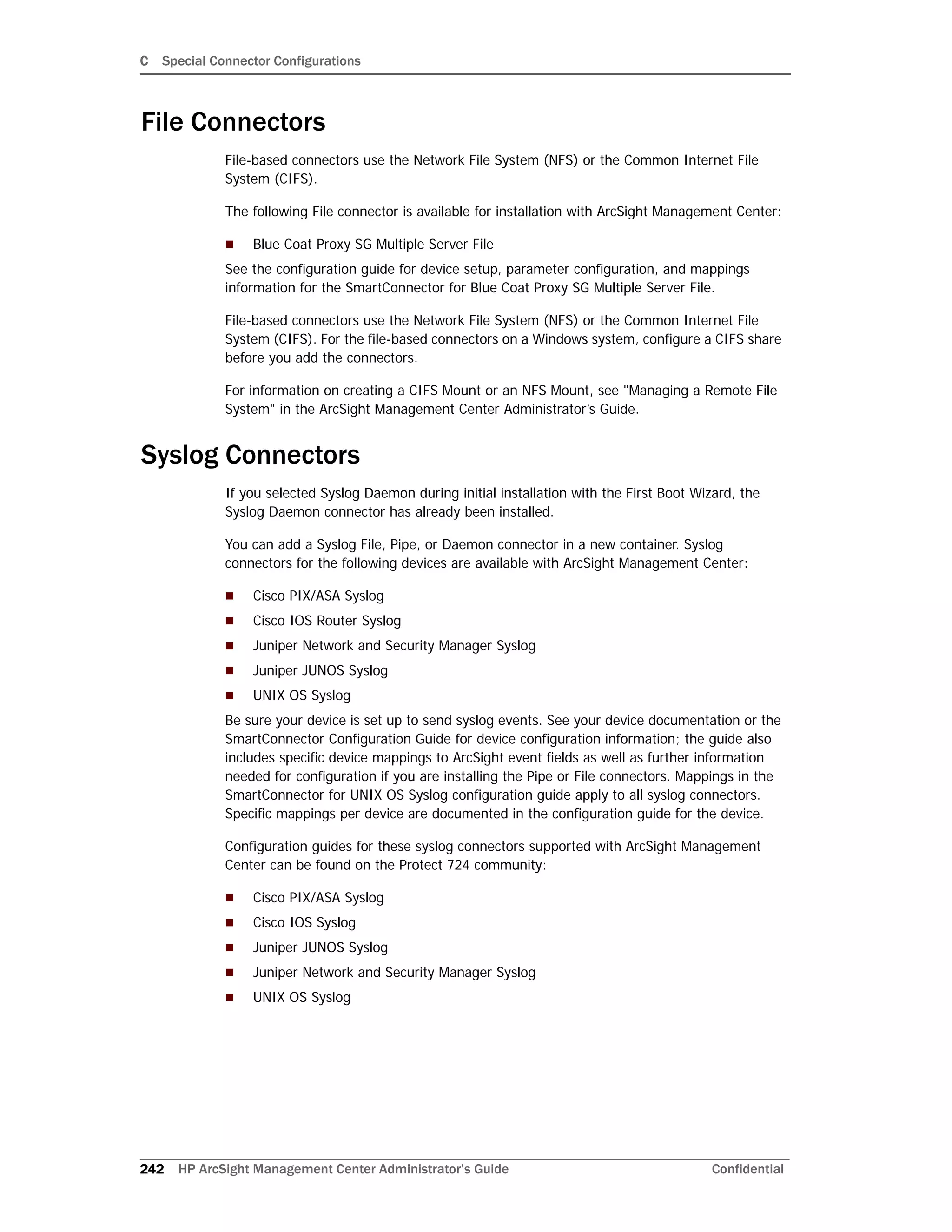 C Special Connector Configurations
242 HP ArcSight Management Center Administrator’s Guide Confidential
File Connectors
File-based connectors use the Network File System (NFS) or the Common Internet File
System (CIFS).
The following File connector is available for installation with ArcSight Management Center:
 Blue Coat Proxy SG Multiple Server File
See the configuration guide for device setup, parameter configuration, and mappings
information for the SmartConnector for Blue Coat Proxy SG Multiple Server File.
File-based connectors use the Network File System (NFS) or the Common Internet File
System (CIFS). For the file-based connectors on a Windows system, configure a CIFS share
before you add the connectors.
For information on creating a CIFS Mount or an NFS Mount, see "Managing a Remote File
System" in the ArcSight Management Center Administrator’s Guide.
Syslog Connectors
If you selected Syslog Daemon during initial installation with the First Boot Wizard, the
Syslog Daemon connector has already been installed.
You can add a Syslog File, Pipe, or Daemon connector in a new container. Syslog
connectors for the following devices are available with ArcSight Management Center:
 Cisco PIX/ASA Syslog
 Cisco IOS Router Syslog
 Juniper Network and Security Manager Syslog
 Juniper JUNOS Syslog
 UNIX OS Syslog
Be sure your device is set up to send syslog events. See your device documentation or the
SmartConnector Configuration Guide for device configuration information; the guide also
includes specific device mappings to ArcSight event fields as well as further information
needed for configuration if you are installing the Pipe or File connectors. Mappings in the
SmartConnector for UNIX OS Syslog configuration guide apply to all syslog connectors.
Specific mappings per device are documented in the configuration guide for the device.
Configuration guides for these syslog connectors supported with ArcSight Management
Center can be found on the Protect 724 community:
 Cisco PIX/ASA Syslog
 Cisco IOS Syslog
 Juniper JUNOS Syslog
 Juniper Network and Security Manager Syslog
 UNIX OS Syslog
 