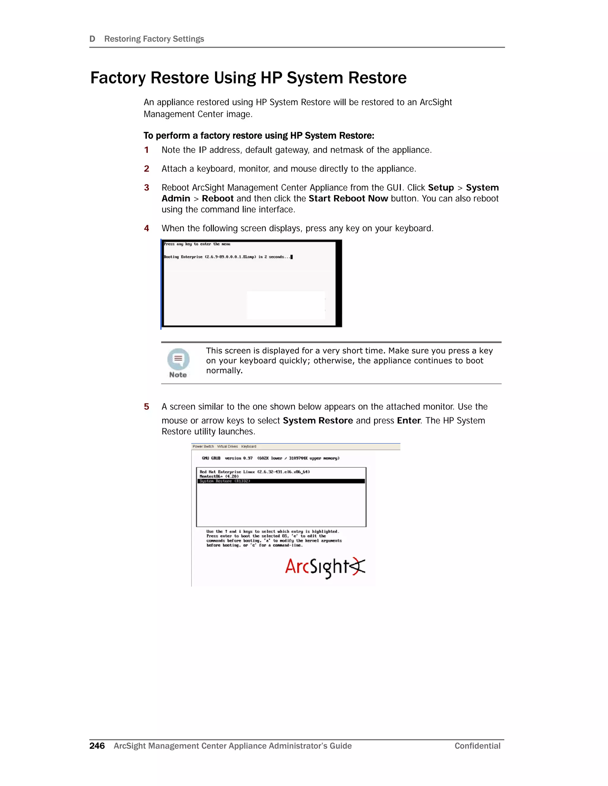 D Restoring Factory Settings
246 ArcSight Management Center Appliance Administrator’s Guide Confidential
Factory Restore Using HP System Restore
An appliance restored using HP System Restore will be restored to an ArcSight
Management Center image.
To perform a factory restore using HP System Restore:
1 Note the IP address, default gateway, and netmask of the appliance.
2 Attach a keyboard, monitor, and mouse directly to the appliance.
3 Reboot ArcSight Management Center Appliance from the GUI. Click Setup > System
Admin > Reboot and then click the Start Reboot Now button. You can also reboot
using the command line interface.
4 When the following screen displays, press any key on your keyboard.
5 A screen similar to the one shown below appears on the attached monitor. Use the
mouse or arrow keys to select System Restore and press Enter. The HP System
Restore utility launches.
This screen is displayed for a very short time. Make sure you press a key
on your keyboard quickly; otherwise, the appliance continues to boot
normally.
 
