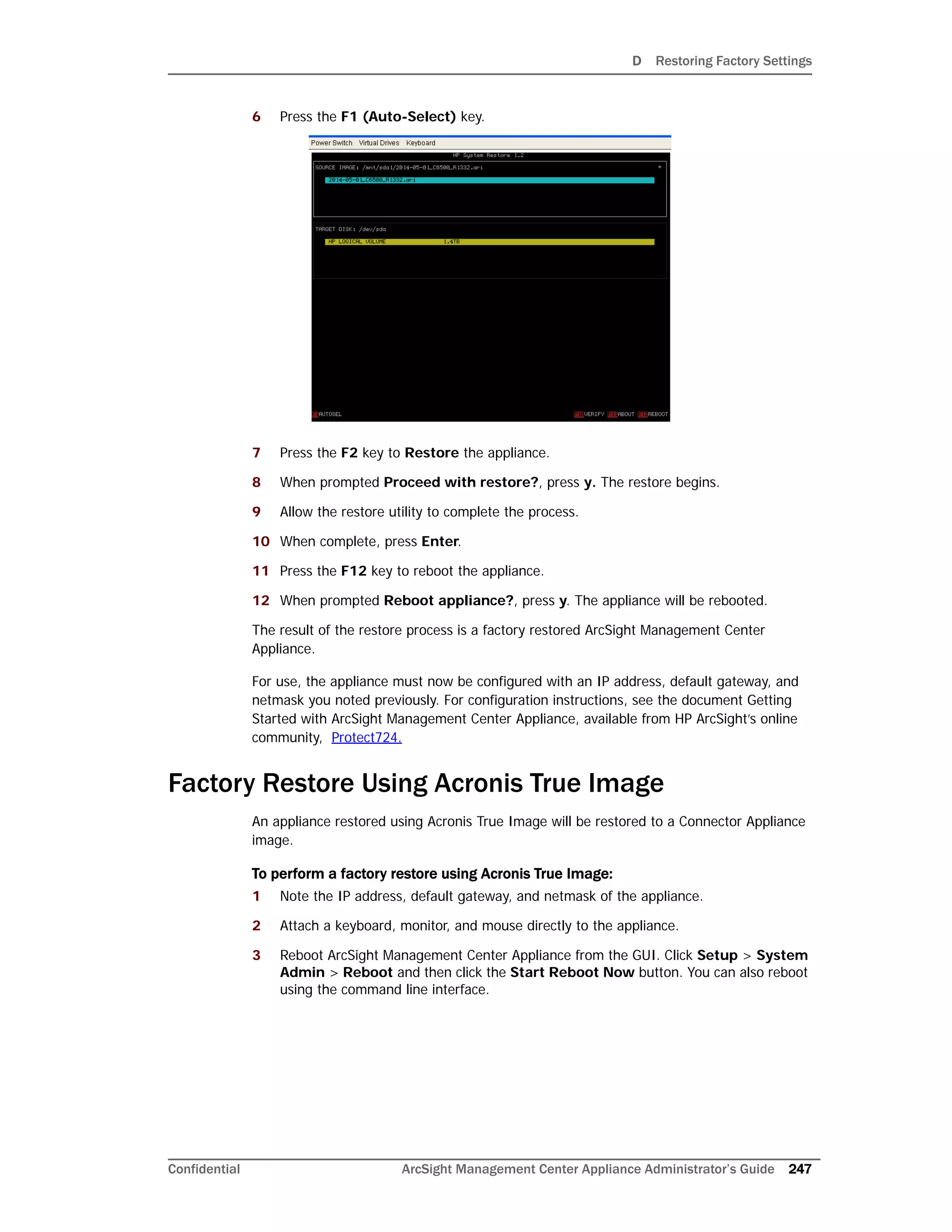 D Restoring Factory Settings
Confidential ArcSight Management Center Appliance Administrator’s Guide 247
6 Press the F1 (Auto-Select) key.
7 Press the F2 key to Restore the appliance.
8 When prompted Proceed with restore?, press y. The restore begins.
9 Allow the restore utility to complete the process.
10 When complete, press Enter.
11 Press the F12 key to reboot the appliance.
12 When prompted Reboot appliance?, press y. The appliance will be rebooted.
The result of the restore process is a factory restored ArcSight Management Center
Appliance.
For use, the appliance must now be configured with an IP address, default gateway, and
netmask you noted previously. For configuration instructions, see the document Getting
Started with ArcSight Management Center Appliance, available from HP ArcSight’s online
community, Protect724.
Factory Restore Using Acronis True Image
An appliance restored using Acronis True Image will be restored to a Connector Appliance
image.
To perform a factory restore using Acronis True Image:
1 Note the IP address, default gateway, and netmask of the appliance.
2 Attach a keyboard, monitor, and mouse directly to the appliance.
3 Reboot ArcSight Management Center Appliance from the GUI. Click Setup > System
Admin > Reboot and then click the Start Reboot Now button. You can also reboot
using the command line interface.
 