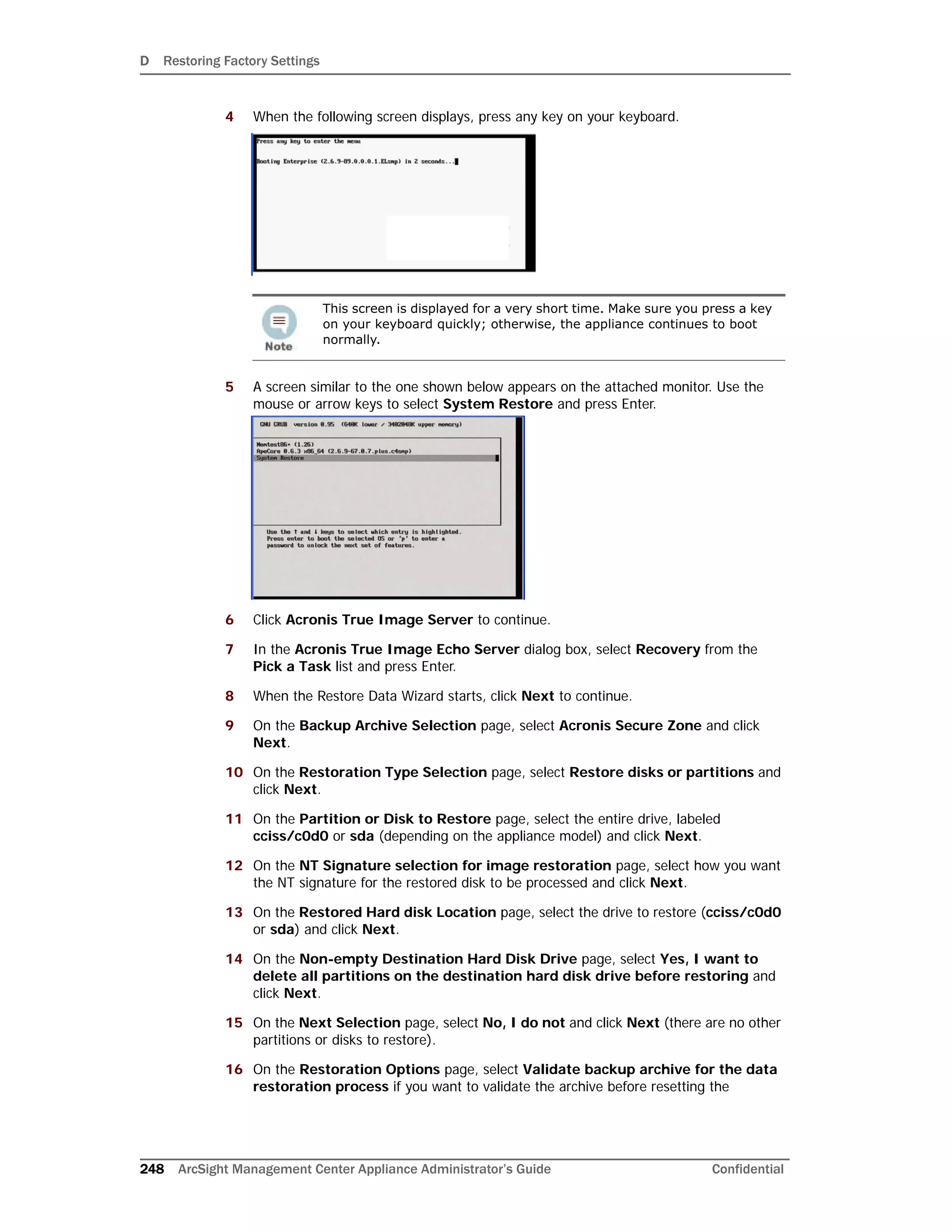 D Restoring Factory Settings
248 ArcSight Management Center Appliance Administrator’s Guide Confidential
4 When the following screen displays, press any key on your keyboard.
5 A screen similar to the one shown below appears on the attached monitor. Use the
mouse or arrow keys to select System Restore and press Enter.
6 Click Acronis True Image Server to continue.
7 In the Acronis True Image Echo Server dialog box, select Recovery from the
Pick a Task list and press Enter.
8 When the Restore Data Wizard starts, click Next to continue.
9 On the Backup Archive Selection page, select Acronis Secure Zone and click
Next.
10 On the Restoration Type Selection page, select Restore disks or partitions and
click Next.
11 On the Partition or Disk to Restore page, select the entire drive, labeled
cciss/c0d0 or sda (depending on the appliance model) and click Next.
12 On the NT Signature selection for image restoration page, select how you want
the NT signature for the restored disk to be processed and click Next.
13 On the Restored Hard disk Location page, select the drive to restore (cciss/c0d0
or sda) and click Next.
14 On the Non-empty Destination Hard Disk Drive page, select Yes, I want to
delete all partitions on the destination hard disk drive before restoring and
click Next.
15 On the Next Selection page, select No, I do not and click Next (there are no other
partitions or disks to restore).
16 On the Restoration Options page, select Validate backup archive for the data
restoration process if you want to validate the archive before resetting the
This screen is displayed for a very short time. Make sure you press a key
on your keyboard quickly; otherwise, the appliance continues to boot
normally.
 