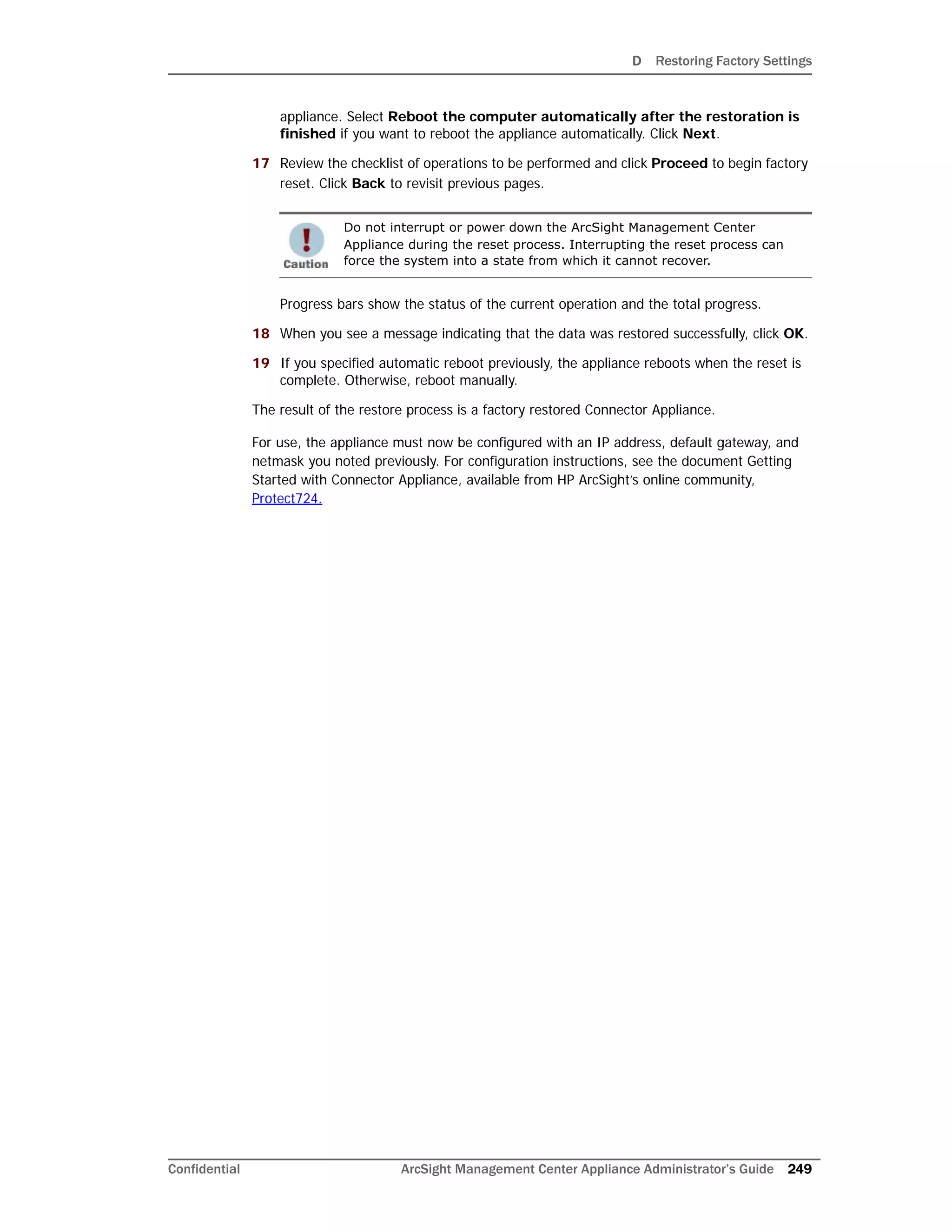 D Restoring Factory Settings
Confidential ArcSight Management Center Appliance Administrator’s Guide 249
appliance. Select Reboot the computer automatically after the restoration is
finished if you want to reboot the appliance automatically. Click Next.
17 Review the checklist of operations to be performed and click Proceed to begin factory
reset. Click Back to revisit previous pages.
Progress bars show the status of the current operation and the total progress.
18 When you see a message indicating that the data was restored successfully, click OK.
19 If you specified automatic reboot previously, the appliance reboots when the reset is
complete. Otherwise, reboot manually.
The result of the restore process is a factory restored Connector Appliance.
For use, the appliance must now be configured with an IP address, default gateway, and
netmask you noted previously. For configuration instructions, see the document Getting
Started with Connector Appliance, available from HP ArcSight’s online community,
Protect724.
Do not interrupt or power down the ArcSight Management Center
Appliance during the reset process. Interrupting the reset process can
force the system into a state from which it cannot recover.
 