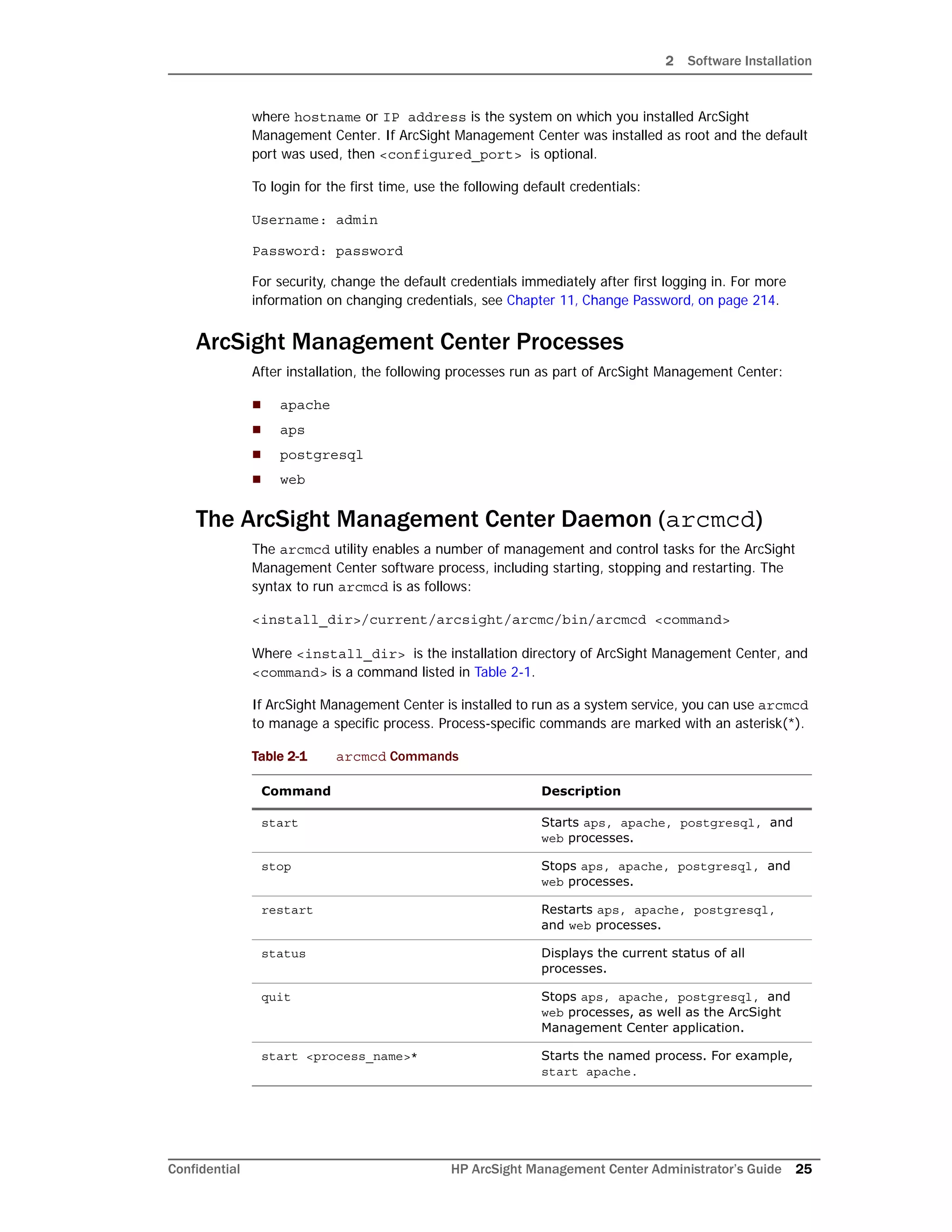 2 Software Installation
Confidential HP ArcSight Management Center Administrator’s Guide 25
where hostname or IP address is the system on which you installed ArcSight
Management Center. If ArcSight Management Center was installed as root and the default
port was used, then <configured_port> is optional.
To login for the first time, use the following default credentials:
Username: admin
Password: password
For security, change the default credentials immediately after first logging in. For more
information on changing credentials, see Chapter 11‚ Change Password‚ on page 214.
ArcSight Management Center Processes
After installation, the following processes run as part of ArcSight Management Center:
 apache
 aps
 postgresql
 web
The ArcSight Management Center Daemon (arcmcd)
The arcmcd utility enables a number of management and control tasks for the ArcSight
Management Center software process, including starting, stopping and restarting. The
syntax to run arcmcd is as follows:
<install_dir>/current/arcsight/arcmc/bin/arcmcd <command>
Where <install_dir> is the installation directory of ArcSight Management Center, and
<command> is a command listed in Table 2-1.
If ArcSight Management Center is installed to run as a system service, you can use arcmcd
to manage a specific process. Process-specific commands are marked with an asterisk(*).
Table 2-1 arcmcd Commands
Command Description
start Starts aps, apache, postgresql, and
web processes.
stop Stops aps, apache, postgresql, and
web processes.
restart Restarts aps, apache, postgresql,
and web processes.
status Displays the current status of all
processes.
quit Stops aps, apache, postgresql, and
web processes, as well as the ArcSight
Management Center application.
start <process_name>* Starts the named process. For example,
start apache.
 