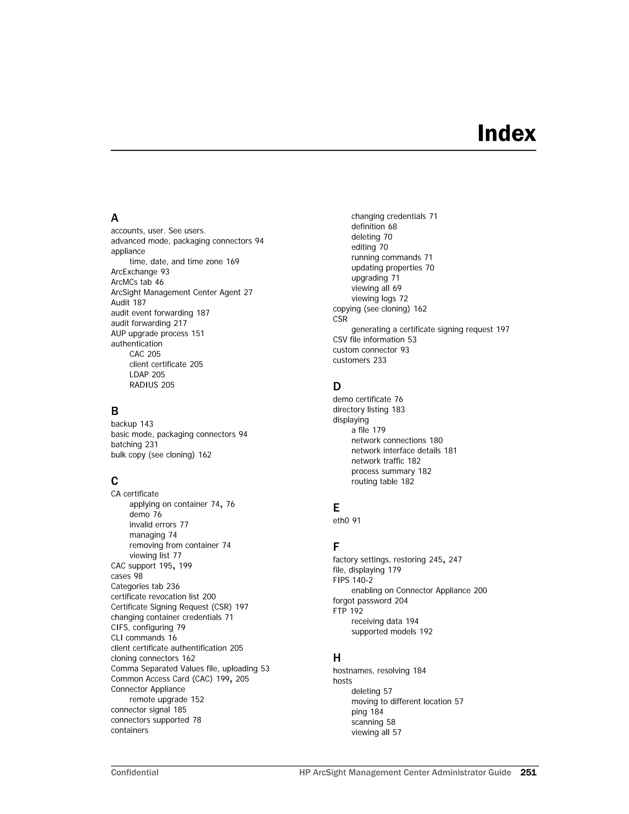 Confidential HP ArcSight Management Center Administrator Guide 251
A
accounts, user. See users.
advanced mode, packaging connectors 94
appliance
time, date, and time zone 169
ArcExchange 93
ArcMCs tab 46
ArcSight Management Center Agent 27
Audit 187
audit event forwarding 187
audit forwarding 217
AUP upgrade process 151
authentication
CAC 205
client certificate 205
LDAP 205
RADIUS 205
B
backup 143
basic mode, packaging connectors 94
batching 231
bulk copy (see cloning) 162
C
CA certificate
applying on container 74, 76
demo 76
invalid errors 77
managing 74
removing from container 74
viewing list 77
CAC support 195, 199
cases 98
Categories tab 236
certificate revocation list 200
Certificate Signing Request (CSR) 197
changing container credentials 71
CIFS, configuring 79
CLI commands 16
client certificate authentification 205
cloning connectors 162
Comma Separated Values file, uploading 53
Common Access Card (CAC) 199, 205
Connector Appliance
remote upgrade 152
connector signal 185
connectors supported 78
containers
changing credentials 71
definition 68
deleting 70
editing 70
running commands 71
updating properties 70
upgrading 71
viewing all 69
viewing logs 72
copying (see cloning) 162
CSR
generating a certificate signing request 197
CSV file information 53
custom connector 93
customers 233
D
demo certificate 76
directory listing 183
displaying
a file 179
network connections 180
network interface details 181
network traffic 182
process summary 182
routing table 182
E
eth0 91
F
factory settings, restoring 245, 247
file, displaying 179
FIPS 140-2
enabling on Connector Appliance 200
forgot password 204
FTP 192
receiving data 194
supported models 192
H
hostnames, resolving 184
hosts
deleting 57
moving to different location 57
ping 184
scanning 58
viewing all 57
Index
 