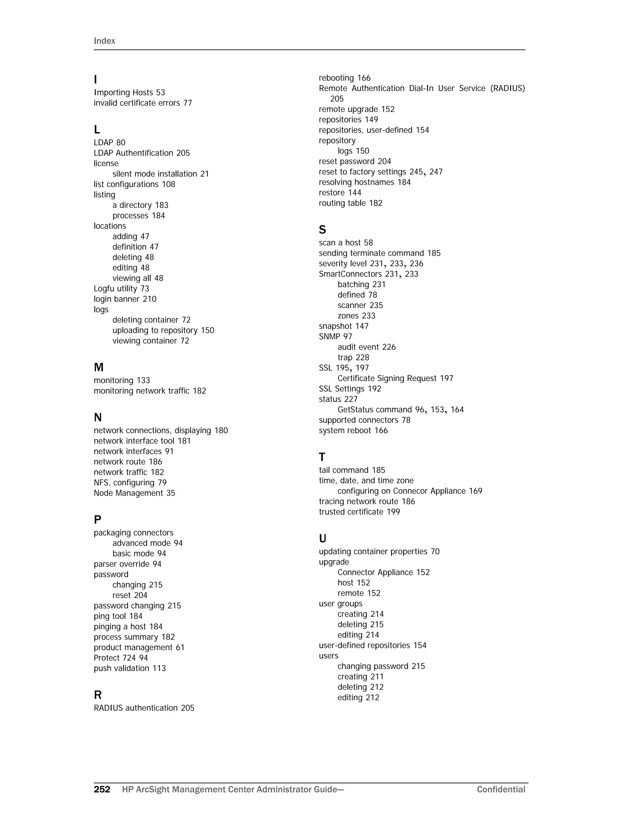 Index
252 HP ArcSight Management Center Administrator Guide--- Confidential
I
Importing Hosts 53
invalid certificate errors 77
L
LDAP 80
LDAP Authentification 205
license
silent mode installation 21
list configurations 108
listing
a directory 183
processes 184
locations
adding 47
definition 47
deleting 48
editing 48
viewing all 48
Logfu utility 73
login banner 210
logs
deleting container 72
uploading to repository 150
viewing container 72
M
monitoring 133
monitoring network traffic 182
N
network connections, displaying 180
network interface tool 181
network interfaces 91
network route 186
network traffic 182
NFS, configuring 79
Node Management 35
P
packaging connectors
advanced mode 94
basic mode 94
parser override 94
password
changing 215
reset 204
password changing 215
ping tool 184
pinging a host 184
process summary 182
product management 61
Protect 724 94
push validation 113
R
RADIUS authentication 205
rebooting 166
Remote Authentication Dial-In User Service (RADIUS)
205
remote upgrade 152
repositories 149
repositories, user-defined 154
repository
logs 150
reset password 204
reset to factory settings 245, 247
resolving hostnames 184
restore 144
routing table 182
S
scan a host 58
sending terminate command 185
severity level 231, 233, 236
SmartConnectors 231, 233
batching 231
defined 78
scanner 235
zones 233
snapshot 147
SNMP 97
audit event 226
trap 228
SSL 195, 197
Certificate Signing Request 197
SSL Settings 192
status 227
GetStatus command 96, 153, 164
supported connectors 78
system reboot 166
T
tail command 185
time, date, and time zone
configuring on Connecor Appliance 169
tracing network route 186
trusted certificate 199
U
updating container properties 70
upgrade
Connector Appliance 152
host 152
remote 152
user groups
creating 214
deleting 215
editing 214
user-defined repositories 154
users
changing password 215
creating 211
deleting 212
editing 212
 