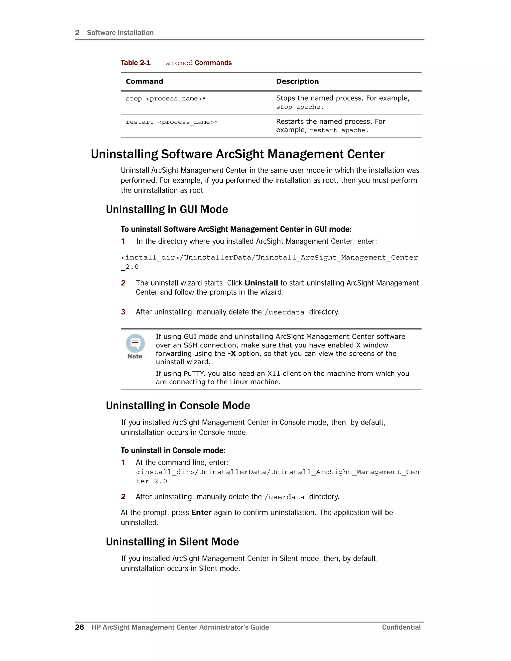 2 Software Installation
26 HP ArcSight Management Center Administrator’s Guide Confidential
Uninstalling Software ArcSight Management Center
Uninstall ArcSight Management Center in the same user mode in which the installation was
performed. For example, if you performed the installation as root, then you must perform
the uninstallation as root
Uninstalling in GUI Mode
To uninstall Software ArcSight Management Center in GUI mode:
1 In the directory where you installed ArcSight Management Center, enter:
<install_dir>/UninstallerData/Uninstall_ArcSight_Management_Center
_2.0
2 The uninstall wizard starts. Click Uninstall to start uninstalling ArcSight Management
Center and follow the prompts in the wizard.
3 After uninstalling, manually delete the /userdata directory.
Uninstalling in Console Mode
If you installed ArcSight Management Center in Console mode, then, by default,
uninstallation occurs in Console mode.
To uninstall in Console mode:
1 At the command line, enter:
<install_dir>/UninstallerData/Uninstall_ArcSight_Management_Cen
ter_2.0
2 After uninstalling, manually delete the /userdata directory.
At the prompt, press Enter again to confirm uninstallation. The application will be
uninstalled.
Uninstalling in Silent Mode
If you installed ArcSight Management Center in Silent mode, then, by default,
uninstallation occurs in Silent mode.
stop <process_name>* Stops the named process. For example,
stop apache.
restart <process_name>* Restarts the named process. For
example, restart apache.
If using GUI mode and uninstalling ArcSight Management Center software
over an SSH connection, make sure that you have enabled X window
forwarding using the -X option, so that you can view the screens of the
uninstall wizard.
If using PuTTY, you also need an X11 client on the machine from which you
are connecting to the Linux machine.
Table 2-1 arcmcd Commands
Command Description
 