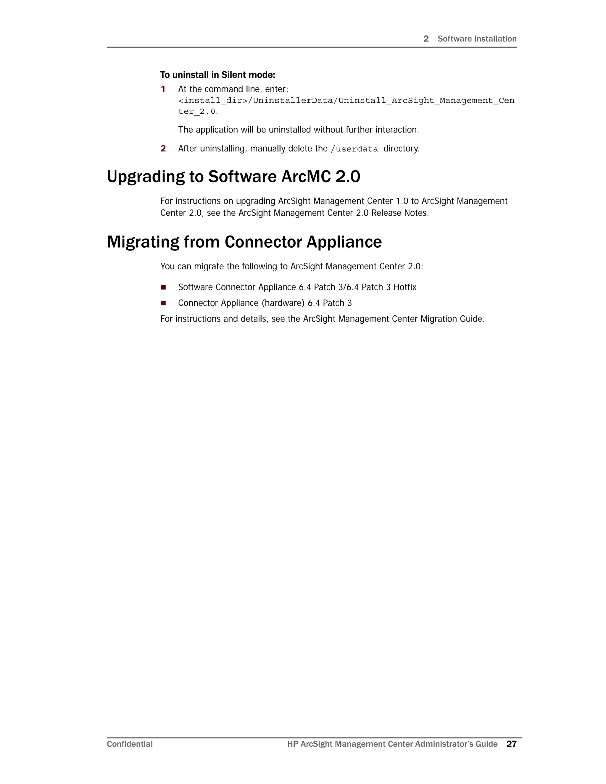 2 Software Installation
Confidential HP ArcSight Management Center Administrator’s Guide 27
To uninstall in Silent mode:
1 At the command line, enter:
<install_dir>/UninstallerData/Uninstall_ArcSight_Management_Cen
ter_2.0.
The application will be uninstalled without further interaction.
2 After uninstalling, manually delete the /userdata directory.
Upgrading to Software ArcMC 2.0
For instructions on upgrading ArcSight Management Center 1.0 to ArcSight Management
Center 2.0, see the ArcSight Management Center 2.0 Release Notes.
Migrating from Connector Appliance
You can migrate the following to ArcSight Management Center 2.0:
 Software Connector Appliance 6.4 Patch 3/6.4 Patch 3 Hotfix
 Connector Appliance (hardware) 6.4 Patch 3
For instructions and details, see the ArcSight Management Center Migration Guide.
 