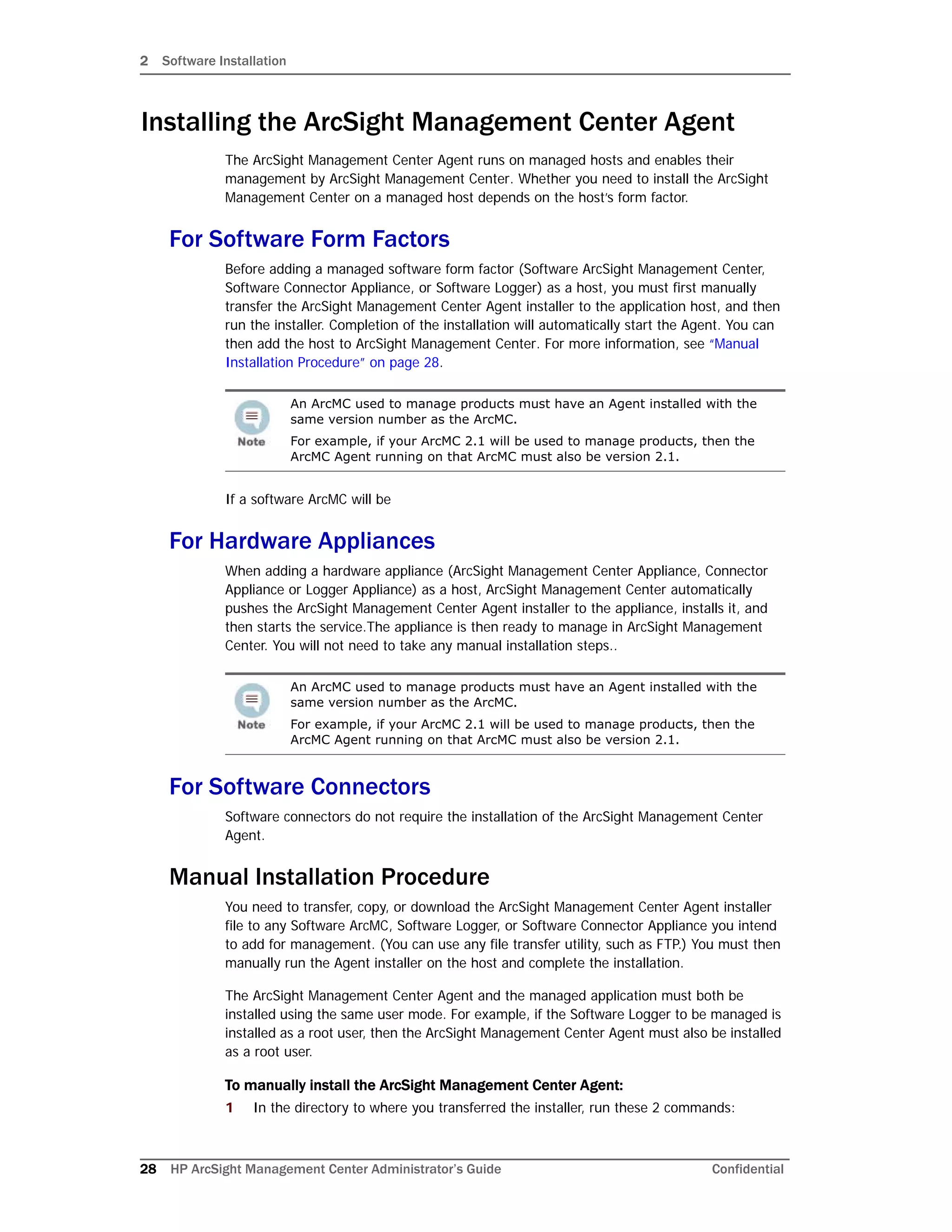 2 Software Installation
28 HP ArcSight Management Center Administrator’s Guide Confidential
Installing the ArcSight Management Center Agent
The ArcSight Management Center Agent runs on managed hosts and enables their
management by ArcSight Management Center. Whether you need to install the ArcSight
Management Center on a managed host depends on the host’s form factor.
For Software Form Factors
Before adding a managed software form factor (Software ArcSight Management Center,
Software Connector Appliance, or Software Logger) as a host, you must first manually
transfer the ArcSight Management Center Agent installer to the application host, and then
run the installer. Completion of the installation will automatically start the Agent. You can
then add the host to ArcSight Management Center. For more information, see “Manual
Installation Procedure” on page 28.
If a software ArcMC will be
For Hardware Appliances
When adding a hardware appliance (ArcSight Management Center Appliance, Connector
Appliance or Logger Appliance) as a host, ArcSight Management Center automatically
pushes the ArcSight Management Center Agent installer to the appliance, installs it, and
then starts the service.The appliance is then ready to manage in ArcSight Management
Center. You will not need to take any manual installation steps..
For Software Connectors
Software connectors do not require the installation of the ArcSight Management Center
Agent.
Manual Installation Procedure
You need to transfer, copy, or download the ArcSight Management Center Agent installer
file to any Software ArcMC, Software Logger, or Software Connector Appliance you intend
to add for management. (You can use any file transfer utility, such as FTP.) You must then
manually run the Agent installer on the host and complete the installation.
The ArcSight Management Center Agent and the managed application must both be
installed using the same user mode. For example, if the Software Logger to be managed is
installed as a root user, then the ArcSight Management Center Agent must also be installed
as a root user.
To manually install the ArcSight Management Center Agent:
1 In the directory to where you transferred the installer, run these 2 commands:
An ArcMC used to manage products must have an Agent installed with the
same version number as the ArcMC.
For example, if your ArcMC 2.1 will be used to manage products, then the
ArcMC Agent running on that ArcMC must also be version 2.1.
An ArcMC used to manage products must have an Agent installed with the
same version number as the ArcMC.
For example, if your ArcMC 2.1 will be used to manage products, then the
ArcMC Agent running on that ArcMC must also be version 2.1.
 