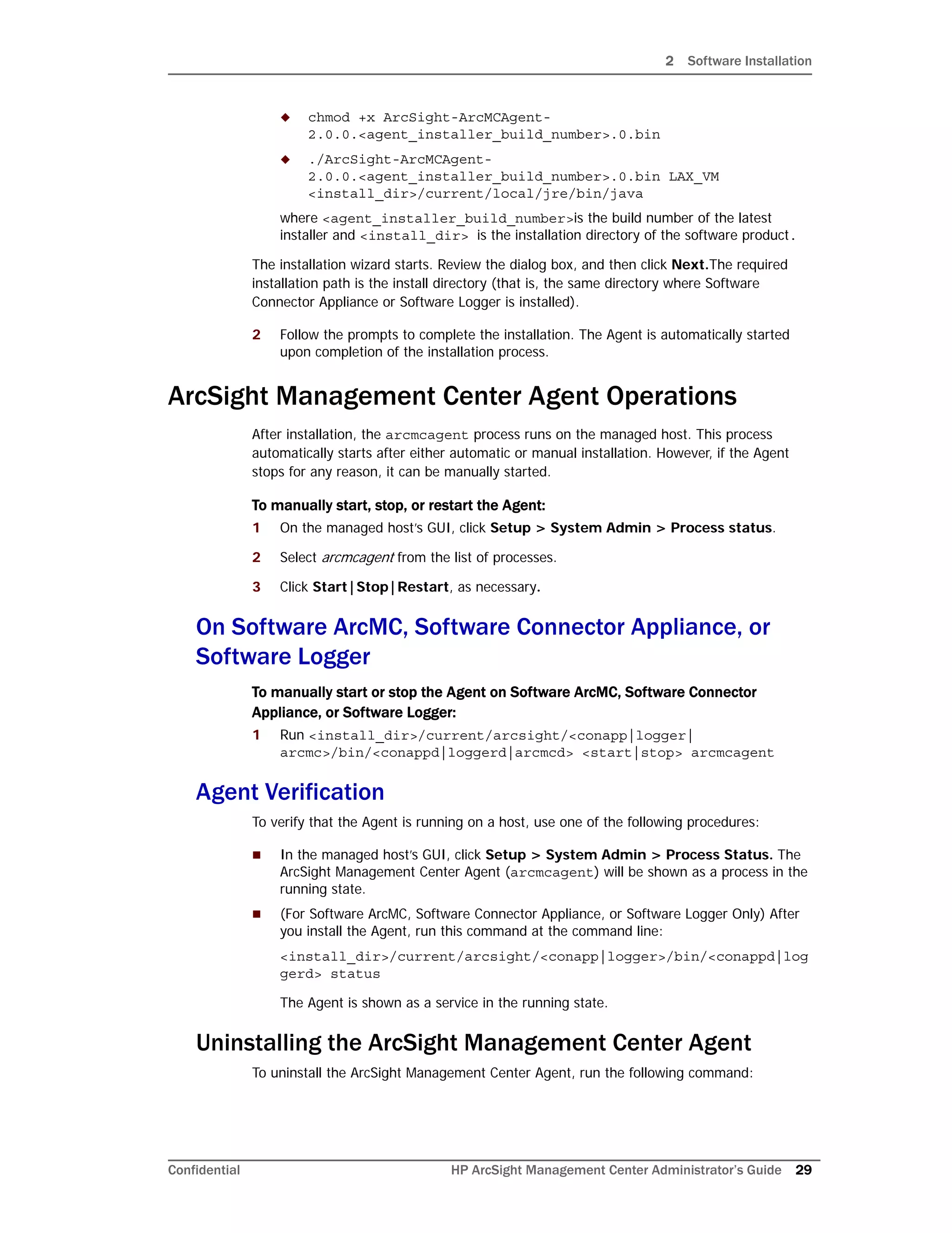 2 Software Installation
Confidential HP ArcSight Management Center Administrator’s Guide 29
 chmod +x ArcSight-ArcMCAgent-
2.0.0.<agent_installer_build_number>.0.bin
 ./ArcSight-ArcMCAgent-
2.0.0.<agent_installer_build_number>.0.bin LAX_VM
<install_dir>/current/local/jre/bin/java
where <agent_installer_build_number>is the build number of the latest
installer and <install_dir> is the installation directory of the software product.
The installation wizard starts. Review the dialog box, and then click Next.The required
installation path is the install directory (that is, the same directory where Software
Connector Appliance or Software Logger is installed).
2 Follow the prompts to complete the installation. The Agent is automatically started
upon completion of the installation process.
ArcSight Management Center Agent Operations
After installation, the arcmcagent process runs on the managed host. This process
automatically starts after either automatic or manual installation. However, if the Agent
stops for any reason, it can be manually started.
To manually start, stop, or restart the Agent:
1 On the managed host’s GUI, click Setup > System Admin > Process status.
2 Select arcmcagent from the list of processes.
3 Click Start|Stop|Restart, as necessary.
On Software ArcMC, Software Connector Appliance, or
Software Logger
To manually start or stop the Agent on Software ArcMC, Software Connector
Appliance, or Software Logger:
1 Run <install_dir>/current/arcsight/<conapp|logger|
arcmc>/bin/<conappd|loggerd|arcmcd> <start|stop> arcmcagent
Agent Verification
To verify that the Agent is running on a host, use one of the following procedures:
 In the managed host’s GUI, click Setup > System Admin > Process Status. The
ArcSight Management Center Agent (arcmcagent) will be shown as a process in the
running state.
 (For Software ArcMC, Software Connector Appliance, or Software Logger Only) After
you install the Agent, run this command at the command line:
<install_dir>/current/arcsight/<conapp|logger>/bin/<conappd|log
gerd> status
The Agent is shown as a service in the running state.
Uninstalling the ArcSight Management Center Agent
To uninstall the ArcSight Management Center Agent, run the following command:
 