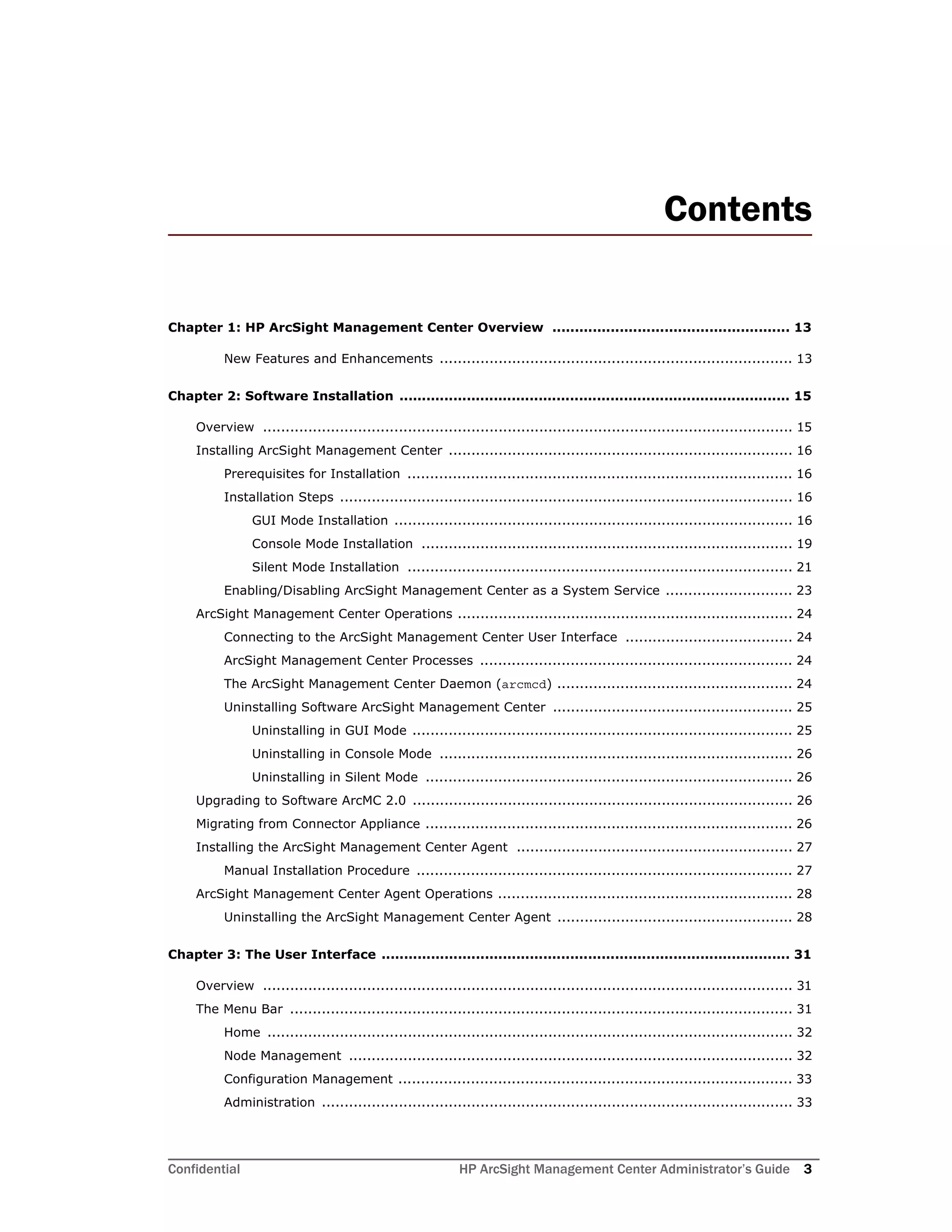 Confidential HP ArcSight Management Center Administrator’s Guide 3
Contents
Chapter 1: HP ArcSight Management Center Overview ..................................................... 13
New Features and Enhancements .............................................................................. 13
Chapter 2: Software Installation ....................................................................................... 15
Overview ..................................................................................................................... 15
Installing ArcSight Management Center ............................................................................ 16
Prerequisites for Installation ..................................................................................... 16
Installation Steps .................................................................................................... 16
GUI Mode Installation ........................................................................................ 16
Console Mode Installation .................................................................................. 19
Silent Mode Installation ..................................................................................... 21
Enabling/Disabling ArcSight Management Center as a System Service ............................ 23
ArcSight Management Center Operations .......................................................................... 24
Connecting to the ArcSight Management Center User Interface ..................................... 24
ArcSight Management Center Processes ..................................................................... 24
The ArcSight Management Center Daemon (arcmcd) .................................................... 24
Uninstalling Software ArcSight Management Center ..................................................... 25
Uninstalling in GUI Mode .................................................................................... 25
Uninstalling in Console Mode .............................................................................. 26
Uninstalling in Silent Mode ................................................................................. 26
Upgrading to Software ArcMC 2.0 .................................................................................... 26
Migrating from Connector Appliance ................................................................................. 26
Installing the ArcSight Management Center Agent ............................................................. 27
Manual Installation Procedure ................................................................................... 27
ArcSight Management Center Agent Operations ................................................................. 28
Uninstalling the ArcSight Management Center Agent .................................................... 28
Chapter 3: The User Interface ........................................................................................... 31
Overview ..................................................................................................................... 31
The Menu Bar ............................................................................................................... 31
Home .................................................................................................................... 32
Node Management .................................................................................................. 32
Configuration Management ....................................................................................... 33
Administration ........................................................................................................ 33
 
