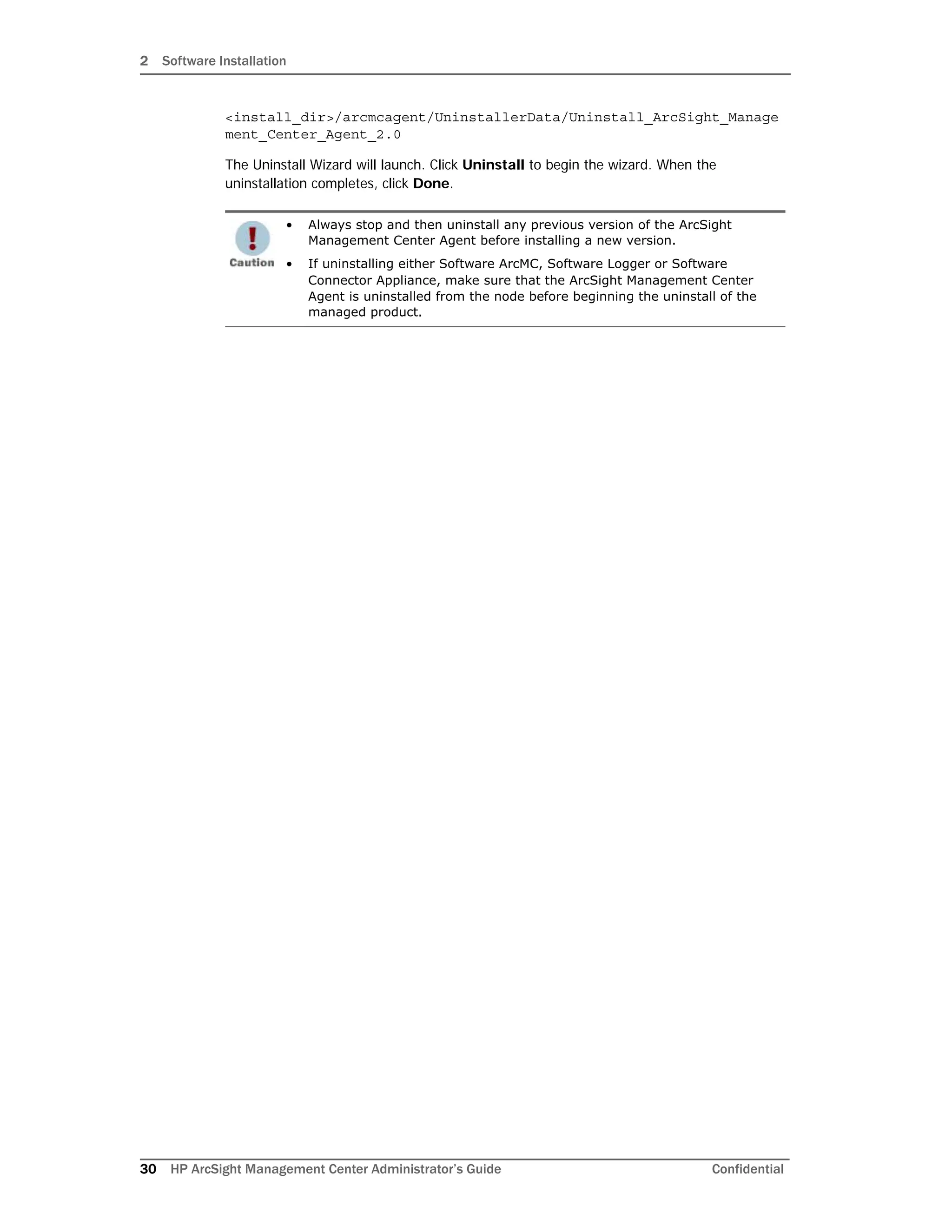 2 Software Installation
30 HP ArcSight Management Center Administrator’s Guide Confidential
<install_dir>/arcmcagent/UninstallerData/Uninstall_ArcSight_Manage
ment_Center_Agent_2.0
The Uninstall Wizard will launch. Click Uninstall to begin the wizard. When the
uninstallation completes, click Done.
• Always stop and then uninstall any previous version of the ArcSight
Management Center Agent before installing a new version.
• If uninstalling either Software ArcMC, Software Logger or Software
Connector Appliance, make sure that the ArcSight Management Center
Agent is uninstalled from the node before beginning the uninstall of the
managed product.
 
