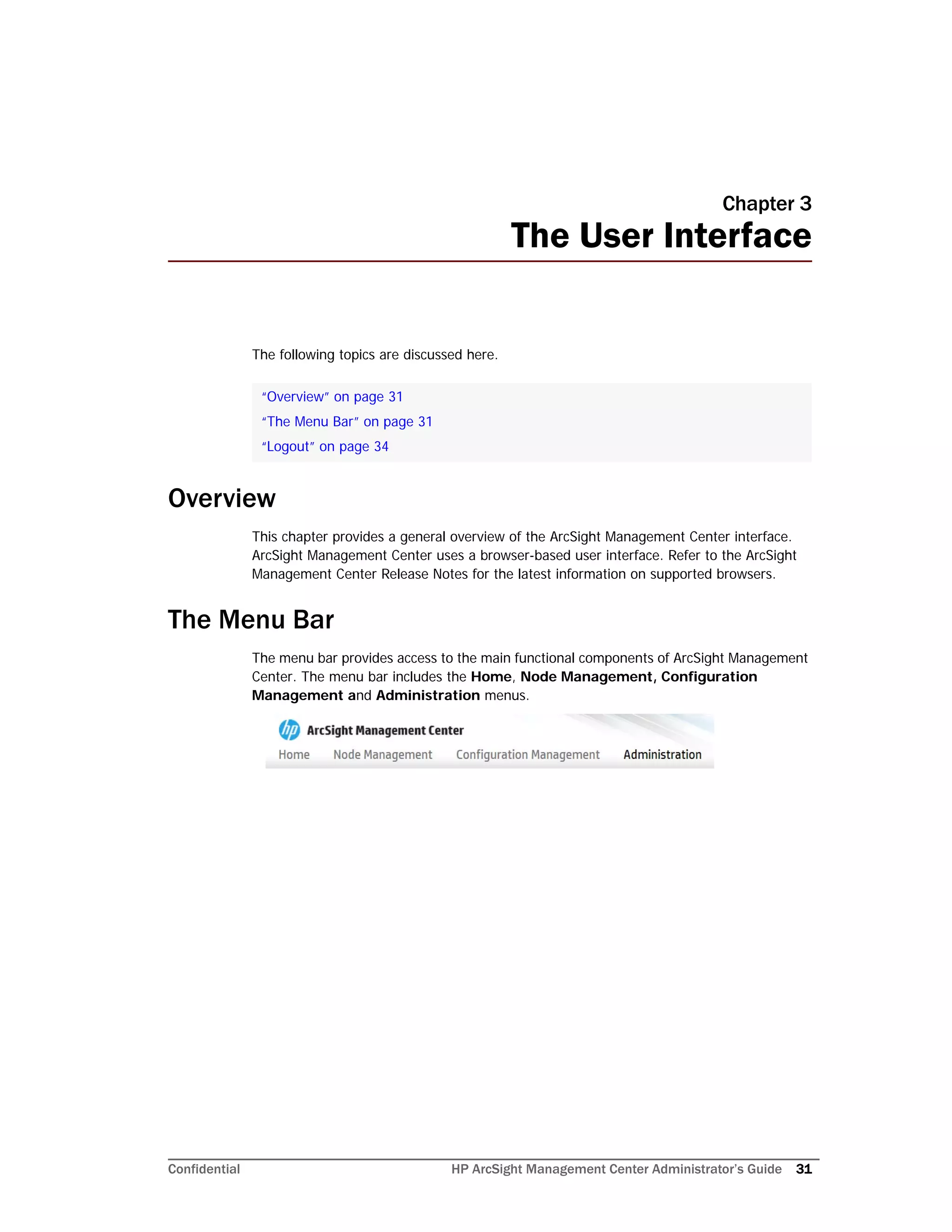 Confidential HP ArcSight Management Center Administrator’s Guide 31
Chapter 3
The User Interface
The following topics are discussed here.
Overview
This chapter provides a general overview of the ArcSight Management Center interface.
ArcSight Management Center uses a browser-based user interface. Refer to the ArcSight
Management Center Release Notes for the latest information on supported browsers.
The Menu Bar
The menu bar provides access to the main functional components of ArcSight Management
Center. The menu bar includes the Home, Node Management, Configuration
Management and Administration menus.
“Overview” on page 31
“The Menu Bar” on page 31
“Logout” on page 34
 
