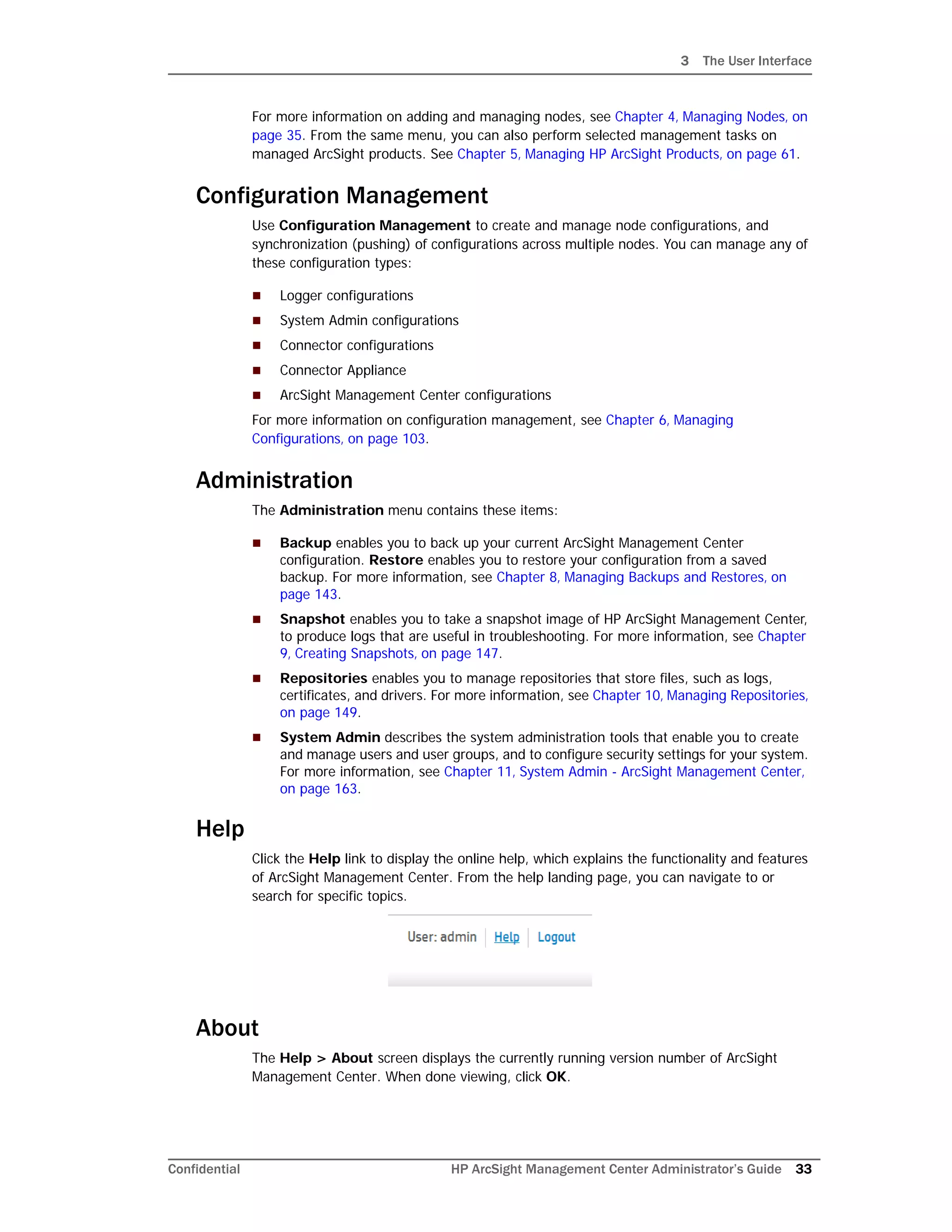 3 The User Interface
Confidential HP ArcSight Management Center Administrator’s Guide 33
For more information on adding and managing nodes, see Chapter 4‚ Managing Nodes‚ on
page 35. From the same menu, you can also perform selected management tasks on
managed ArcSight products. See Chapter 5‚ Managing HP ArcSight Products‚ on page 61.
Configuration Management
Use Configuration Management to create and manage node configurations, and
synchronization (pushing) of configurations across multiple nodes. You can manage any of
these configuration types:
 Logger configurations
 System Admin configurations
 Connector configurations
 Connector Appliance
 ArcSight Management Center configurations
For more information on configuration management, see Chapter 6‚ Managing
Configurations‚ on page 103.
Administration
The Administration menu contains these items:
 Backup enables you to back up your current ArcSight Management Center
configuration. Restore enables you to restore your configuration from a saved
backup. For more information, see Chapter 8‚ Managing Backups and Restores‚ on
page 143.
 Snapshot enables you to take a snapshot image of HP ArcSight Management Center,
to produce logs that are useful in troubleshooting. For more information, see Chapter
9‚ Creating Snapshots‚ on page 147.
 Repositories enables you to manage repositories that store files, such as logs,
certificates, and drivers. For more information, see Chapter 10‚ Managing Repositories‚
on page 149.
 System Admin describes the system administration tools that enable you to create
and manage users and user groups, and to configure security settings for your system.
For more information, see Chapter 11‚ System Admin - ArcSight Management Center‚
on page 163.
Help
Click the Help link to display the online help, which explains the functionality and features
of ArcSight Management Center. From the help landing page, you can navigate to or
search for specific topics.
About
The Help > About screen displays the currently running version number of ArcSight
Management Center. When done viewing, click OK.
 