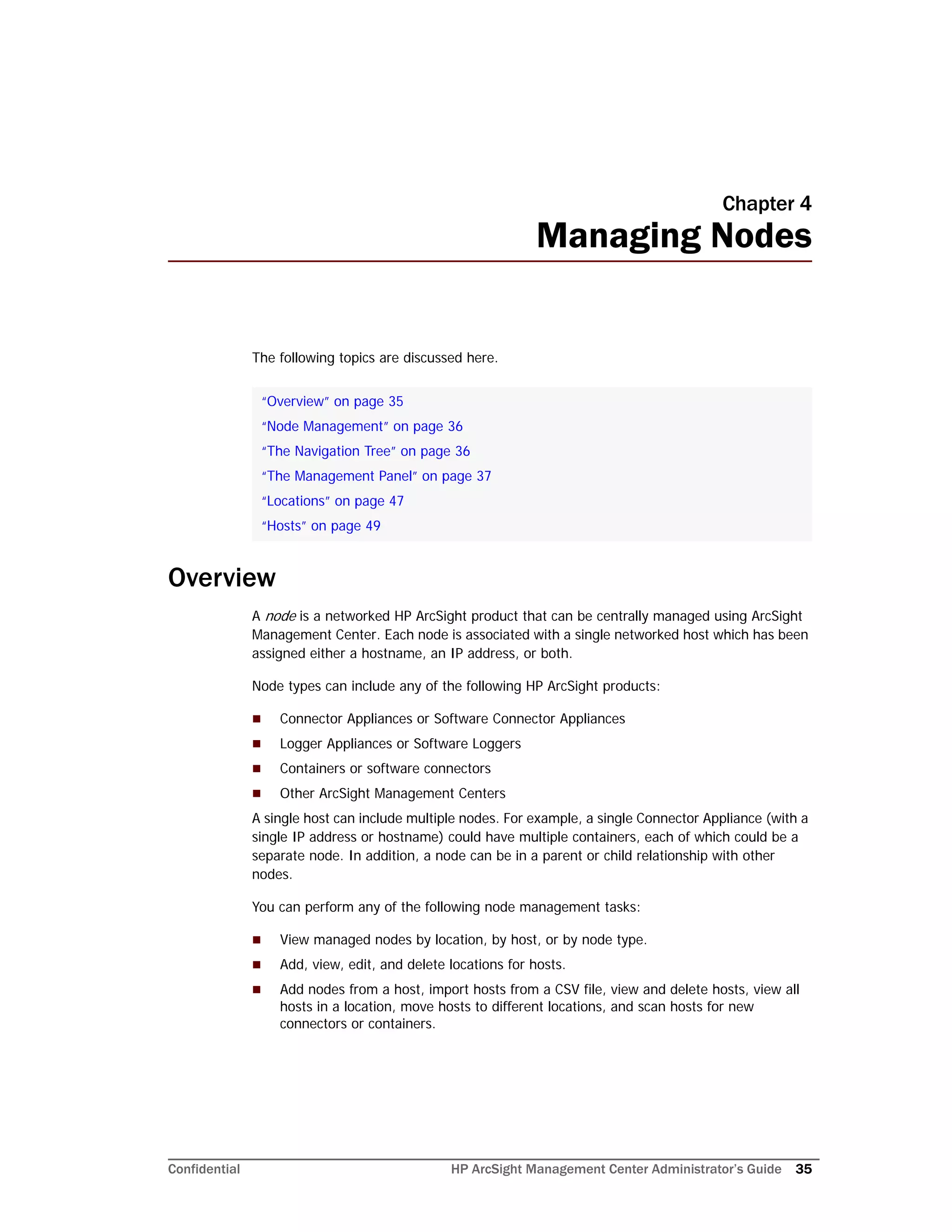 Confidential HP ArcSight Management Center Administrator’s Guide 35
Chapter 4
Managing Nodes
The following topics are discussed here.
Overview
A node is a networked HP ArcSight product that can be centrally managed using ArcSight
Management Center. Each node is associated with a single networked host which has been
assigned either a hostname, an IP address, or both.
Node types can include any of the following HP ArcSight products:
 Connector Appliances or Software Connector Appliances
 Logger Appliances or Software Loggers
 Containers or software connectors
 Other ArcSight Management Centers
A single host can include multiple nodes. For example, a single Connector Appliance (with a
single IP address or hostname) could have multiple containers, each of which could be a
separate node. In addition, a node can be in a parent or child relationship with other
nodes.
You can perform any of the following node management tasks:
 View managed nodes by location, by host, or by node type.
 Add, view, edit, and delete locations for hosts.
 Add nodes from a host, import hosts from a CSV file, view and delete hosts, view all
hosts in a location, move hosts to different locations, and scan hosts for new
connectors or containers.
“Overview” on page 35
“Node Management” on page 36
“The Navigation Tree” on page 36
“The Management Panel” on page 37
“Locations” on page 47
“Hosts” on page 49
 