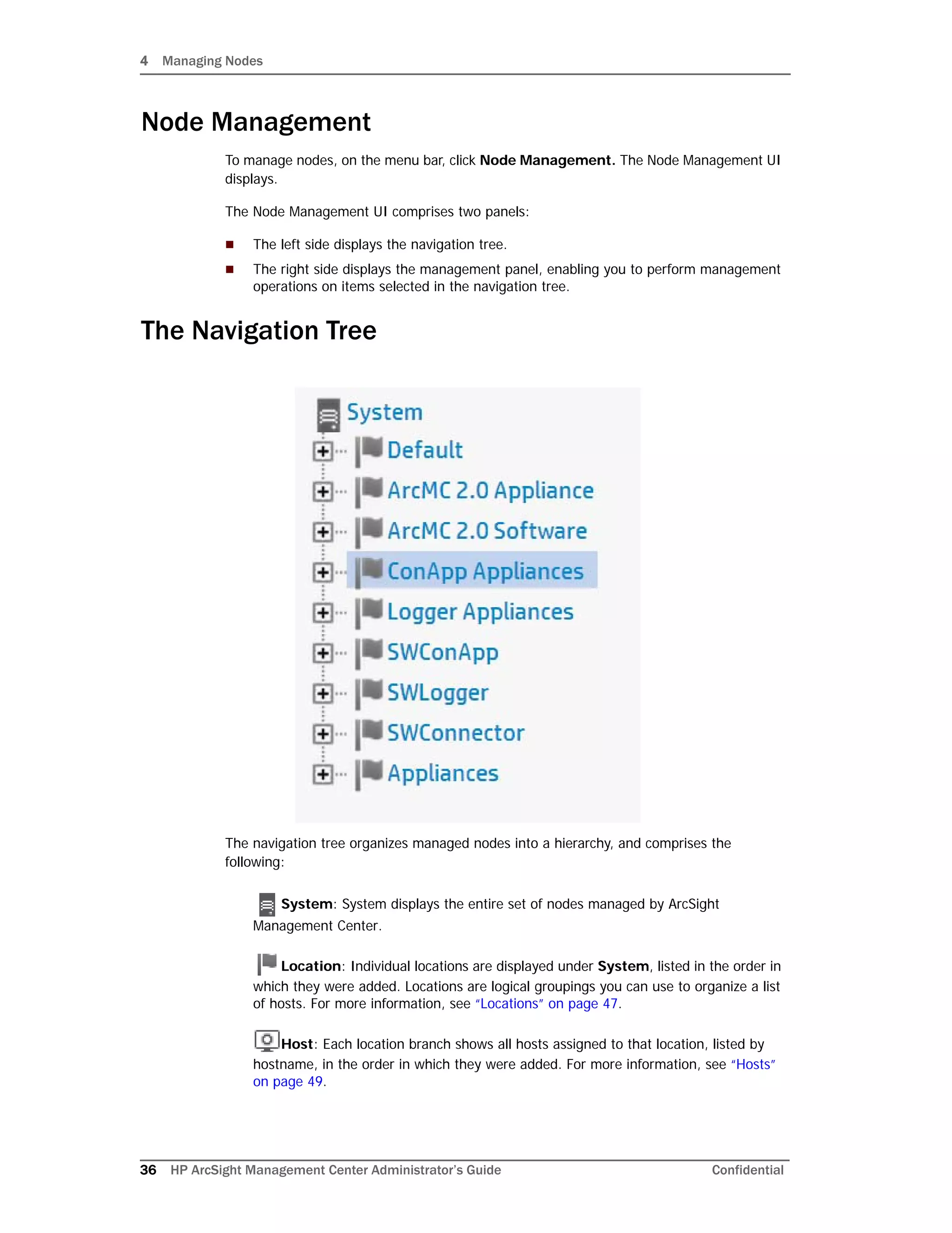 4 Managing Nodes
36 HP ArcSight Management Center Administrator’s Guide Confidential
Node Management
To manage nodes, on the menu bar, click Node Management. The Node Management UI
displays.
The Node Management UI comprises two panels:
 The left side displays the navigation tree.
 The right side displays the management panel, enabling you to perform management
operations on items selected in the navigation tree.
The Navigation Tree
The navigation tree organizes managed nodes into a hierarchy, and comprises the
following:
System: System displays the entire set of nodes managed by ArcSight
Management Center.
Location: Individual locations are displayed under System, listed in the order in
which they were added. Locations are logical groupings you can use to organize a list
of hosts. For more information, see “Locations” on page 47.
Host: Each location branch shows all hosts assigned to that location, listed by
hostname, in the order in which they were added. For more information, see “Hosts”
on page 49.
 